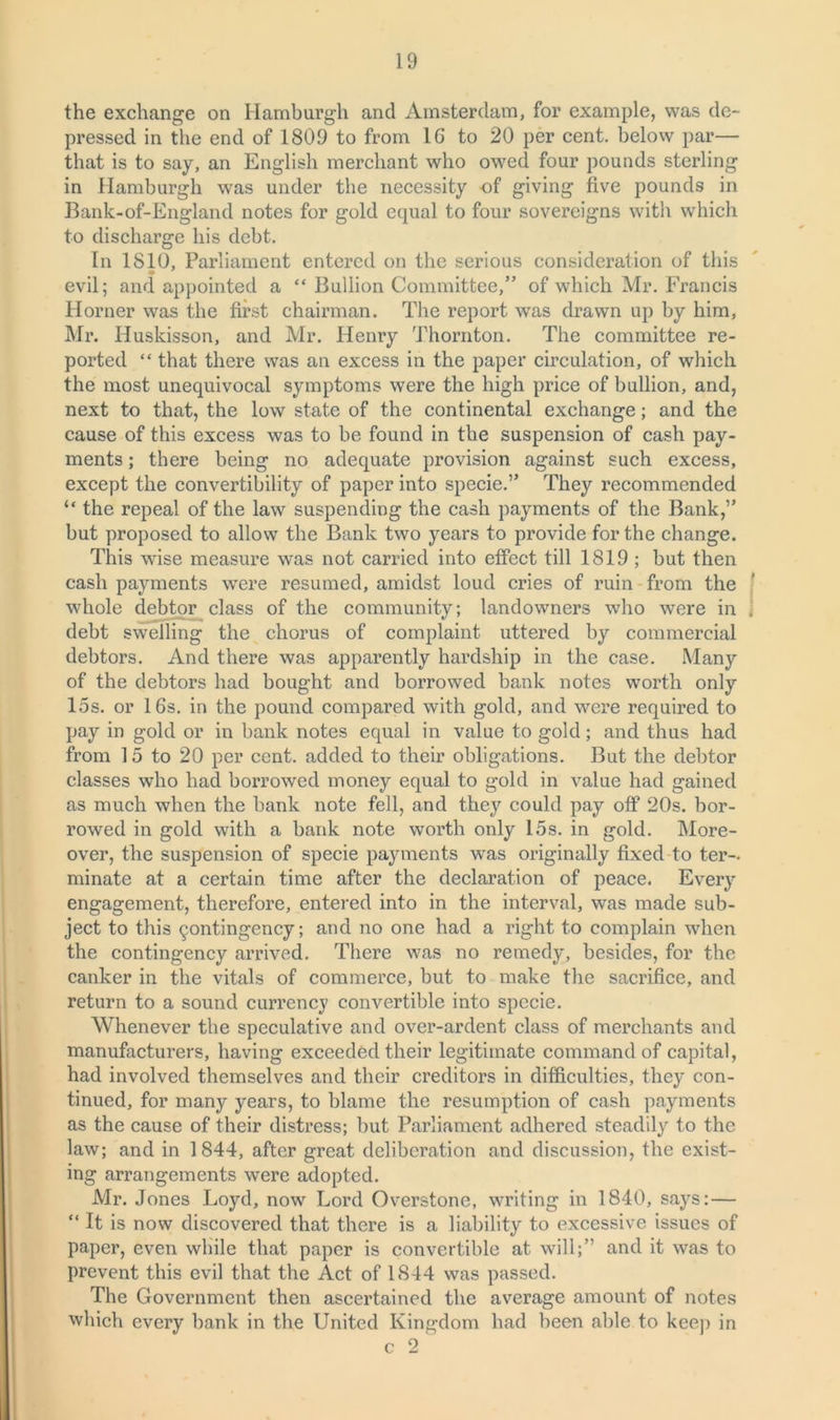 the exchange on Hamburgh and Amsterdam, for example, was de- pressed in the end of 1809 to from 16 to 20 per cent, below par— that is to say, an English merchant who owed four pounds sterling in Hamburgh was under the necessity of giving five pounds in Bank-of-England notes for gold equal to four sovereigns with which to discharge his debt. In 1810, Parliament entered on the serious consideration of this evil; and appointed a “ Bullion Committee,” of which Mr. Francis Horner was the first chairman. The report was drawn up by him, Mr. Huskisson, and Mr. Henry Thornton. The committee re- ported “ that there was an excess in the paper circulation, of which the most unequivocal symptoms were the high price of bullion, and, next to that, the low state of the continental exchange; and the cause of this excess was to be found in the suspension of cash pay- ments ; there being no adequate provision against such excess, except the convertibility of paper into specie.” They recommended “ the repeal of the law suspending the cash payments of the Bank,” but proposed to allow the Bank two years to provide for the change. This wise measure was not carried into effect till 1819 ; but then cash payments were resumed, amidst loud cries of ruin from the whole debtor class of the community; landowners who were in . debt swelling the chorus of complaint uttered by commercial debtors. And there was apparently hardship in the case. Many of the debtors had bought and borrowed bank notes worth only 15s. or 16s. in the pound compared with gold, and were required to pay in gold or in bank notes equal in value to gold; and thus had from 15 to 20 per cent, added to their obligations. But the debtor classes who had borrowed money equal to gold in value had gained as much when the bank note fell, and they could pay off 20s. bor- rowed in gold with a bank note worth only 15s. in gold. More- over, the suspension of specie payments was originally fixed to ter- minate at a certain time after the declaration of peace. Every engagement, therefore, entered into in the interval, was made sub- ject to this contingency; and no one had a right to complain when the contingency arrived. There was no remedy, besides, for the canker in the vitals of commerce, but to make the sacrifice, and return to a sound currency convertible into specie. Whenever the speculative and over-ardent class of merchants and manufacturers, having exceeded their legitimate command of capital, had involved themselves and their creditors in difficulties, they con- tinued, for many years, to blame the resumption of cash payments as the cause of their distress; but Parliament adhered steadily to the law; and in 1844, after great deliberation and discussion, the exist- ing arrangements were adopted. Air. Jones Loyd, now Lord Overstone, writing in 1840, says: — “ It is now discovered that there is a liability to excessive issues of paper, even while that paper is convertible at will;” and it was to prevent this evil that the Act of 1844 was passed. The Government then ascertained the average amount of notes which every bank in the United Kingdom had been able to keep in c 2