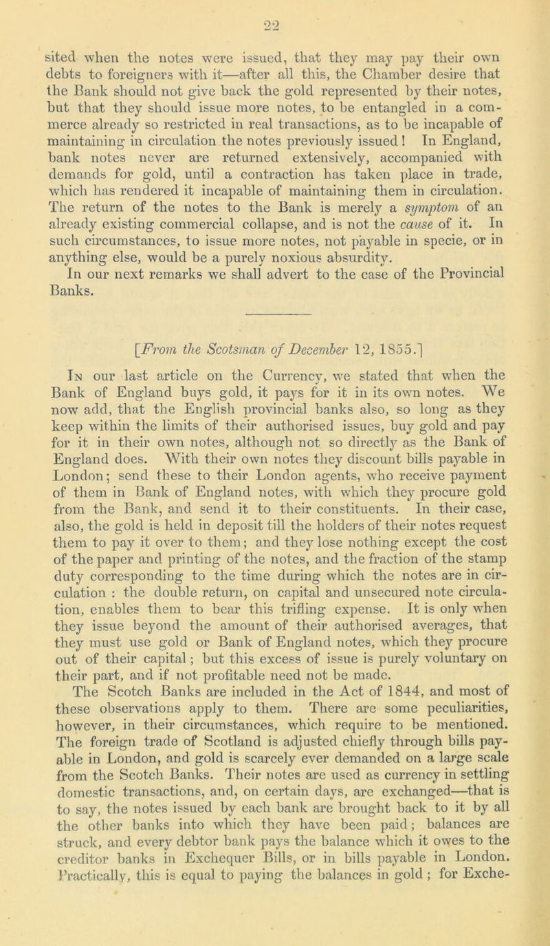 sited when the notes were issued, that they may pay their own debts to foreigners with it—after all this, the Chamber desire that the Bank should not give back the gold represented by their notes, hut that they should issue more notes, to he entangled in a com- merce already so restricted in real transactions, as to be incapable of maintaining in circulation the notes previously issued! In England, bank notes never are returned extensively, accompanied with demands for gold, until a contraction has taken place in trade, which has rendered it incapable of maintaining them in circulation. The return of the notes to the Bank is merely a symptom of an already existing commercial collapse, and is not the cause of it. In such circumstances, to issue more notes, not payable in specie, or in anything else, would be a purely noxious absurdity. In our next remarks we shall advert to the case of the Provincial Banks. [From the Scotsman of December 12, 1855.] In our last article on the Currencv, we stated that when the Bank of England buys gold, it pays for it in its own notes. We now add, that the English provincial banks also, so long as they keep within the limits of their authorised issues, buy gold and pay for it in their own notes, although not so directly as the Bank of England does. With their own notes they discount bills payable in London; send these to their London agents, who receive payment of them in Bank of England notes, with which they procure gold from the Bank, and send it to their constituents. In their case, also, the gold is held in deposit till the holders of their notes request them to pay it over to them; and they lose nothing except the cost of the paper and printing of the notes, and the fraction of the stamp duty corresponding to the time during which the notes are in cir- culation : the double return, on capital and unsecured note circula- tion, enables them to bear this trifling expense. It is only when they issue beyond the amount of their authorised averages, that they must use gold or Bank of England notes, which they procure out of their capital; but this excess of issue is purely voluntary on their part, and if not profitable need not be made. The Scotch Banks are included in the Act of 1844, and most of these observations apply to them. There are some peculiarities, however, in their circumstances, which require to be mentioned. The foreign trade of Scotland is adjusted chiefly through bills pay- able in London, and gold is scarcely ever demanded on a large scale from the Scotch Banks. Their notes are used as currency in settling domestic transactions, and, on certain days, are exchanged—that is to say, the notes issued by each bank are brought back to it by all the other banks into which they have been paid; balances are struck, and every debtor bank pays the balance which it owes to the creditor banks in Exchequer Bills, or in bills payable in London. Practically, this is equal to paying the balances in gold ; for Exche-