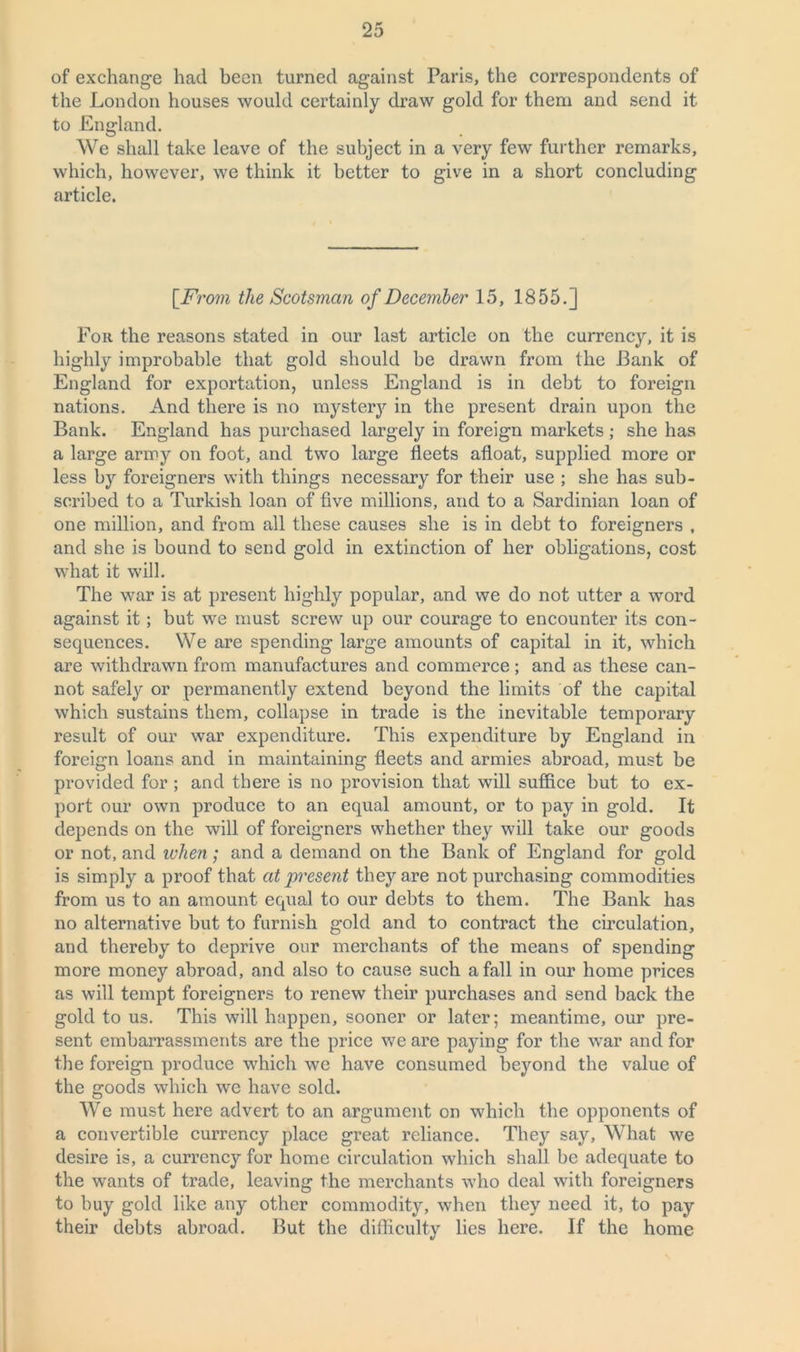 of exchange had been turned against Paris, the correspondents of the London houses would certainly draw gold for them and send it to England. We shall take leave of the subject in a very few further remarks, which, however, we think it better to give in a short concluding article. [From the Scotsman of December 15, 1855.] For the reasons stated in our last article on the currency, it is highly improbable that gold should be drawn from the Bank of England for exportation, unless England is in debt to foreign nations. And there is no mystery in the present drain upon the Bank. England has purchased largely in foreign markets ; she has a large army on foot, and two large fleets afloat, supplied more or less by foreigners with things necessary for their use ; she has sub- scribed to a Turkish loan of five millions, and to a Sardinian loan of one million, and from all these causes she is in debt to foreigners , and she is bound to send gold in extinction of her obligations, cost what it will. The war is at present highly popular, and we do not utter a word against it; but we must screw up our courage to encounter its con- sequences. We are spending large amounts of capital in it, which are withdrawn from manufactures and commerce; and as these can- not safely or permanently extend beyond the limits of the capital which sustains them, collapse in trade is the inevitable temporary result of our war expenditure. This expenditure by England in foreign loans and in maintaining fleets and armies abroad, must be provided for ; and there is no provision that will suffice but to ex- port our own produce to an equal amount, or to pay in gold. It depends on the will of foreigners whether they will take our goods or not, and when; and a demand on the Bank of England for gold is simply a proof that at present they are not purchasing commodities from us to an amount equal to our debts to them. The Bank has no alternative but to furnish gold and to contract the circulation, and thereby to deprive our merchants of the means of spending more money abroad, and also to cause such a fall in our home prices as will tempt foreigners to renew their purchases and send back the gold to us. This will happen, sooner or later; meantime, our pre- sent embarrassments are the price we are paying for the war and for the foreign produce which we have consumed beyond the value of the goods which we have sold. We must here advert to an argument on which the opponents of a convertible currency place great reliance. They say, What we desire is, a currency for home circulation which shall be adequate to the wants of trade, leaving the merchants who deal with foreigners to buy gold like any other commodity, when they need it, to pay their debts abroad. But the difficulty lies here. If the home