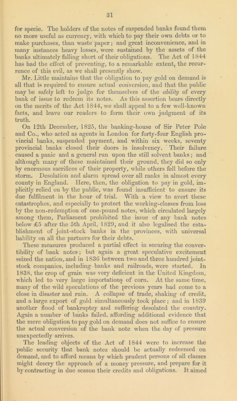 for specie. The holders of the notes of suspended banks found them no more useful as currency, with which to pay their own debts or to make purchases, than waste paper ; and great inconvenience, and in many instances heavy losses, were sustained by the assets of the banks ultimately falling short of their obligations. The Act of 1844 has had the effect of preventing, to a remarkable extent, the recur- rence of this evil, as we shall presently show. Mr. Little maintains that the obligation to pay gold on demand is all that is required to ensure actual conversion, and that the public may be safely left to judge for themselves of the ability of every bank of issue to redeem its notes. As this assertion bears directly on the merits of the Act 1844, we shall appeal to a few well-known facts, and leave our readers to form their own judgment of its truth. On 12th December, 1825, the banking-house of Sir Peter Pole and Co., who acted as agents in London for forty-four English pro- vincial banks, suspended payment, and within six weeks, seventy provincial banks closed their doors in insolvency. Their failure caused a panic and a general run upon the still solvent banks; and although many of these maintained their ground, they did so only by enormous sacrifices of their property, while others fell before the storm. Desolation and alarm spread over all ranks in almost every county in England. Here, then, the obligation to pay in gold, im- plicitly relied on by the public, was found insufficient to ensure its due fulfilment in the hour of trial. With a view to avert these catastrophes, and especially to protect the working-classes from loss by the non-redemption of one-pound notes, which circulated largely among them, Parliament prohibited the issue of any bank notes below £5 after the 5th April, 1829, and it also legalised the esta- blishment of joint-stock banks in the provinces, with universal liability on all the partners for their debts. These measures produced a partial effect in securing the conver- tibility of bank notes ; but again a great speculative excitement seized the nation, and in 1836 between two and three hundred joint- stock companies, including banks and railroads, were started. In 1838, the crop of grain was very deficient in the United Kingdom, which led to very large importations of corn. At the same time, many of the wild speculations of the previous years had come to a close in disaster and ruin. A collapse of trade, shaking of credit, and a large export of gold simultaneously took place; and in 1839 another flood of bankruptcy and suffering desolated the country. Again a number of banks failed, affording additional evidence that the mere obligation to pay gold on demand does not suffice to ensure the actual conversion of the bank note when the day of pressure unexpectedly arrives. The leading objects of the Act of 1844 were to increase the public security that bank notes should be actually redeemed on demand, and to afford means by which prudent persons of all classes might descry the approach of a money pressure, and prepare for it by contracting in due season their credits and obligations. It aimed