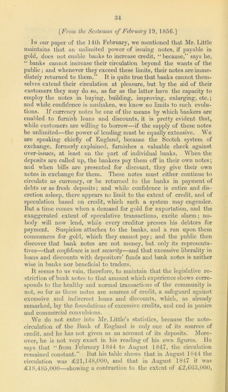 [From the Scotsman of February 19, 1856.] In our paper of the 14th February, we mentioned that Mr. Little maintains that an unlimited power of issuing notes, if payable in gold, does not enable banks to increase credit, “ because,” says he, “ banks cannot increase their circulation beyond the wants of the public; and whenever they exceed these limits, their notes are imme- diately returned to them.” It is quite true that banks cannot them- selves extend their circulation at pleasure, but by the aid of their customers they may do so, as far as the latter have the capacity to employ the notes in buying, building, improving, enlarging, etc.; and while confidence is unshaken, we know no limits to such evolu- tions. If currency notes be one of the means by which bankers are enabled to furnish loans and discounts, it is pretty evident that, while customers are willing to borrow7—if the supply of these notes be unlimited—the power of lending must be equally extensive. We are speaking chiefly of England, because the Scotch system of exchange, formerly explained, furnishes a valuable check against over-issues, at least on the part of individual banks. When the deposits are called up, the bankers pay them off in their own notes; and wrhen bills are presented for discount, they give their own notes in exchange for them. These notes must either continue to circulate as currency, or be returned to the banks in payment of debts or as fresh deposits; and while confidence is entire and dis- cretion asleep, there appears no limit to the extent of credit, and of speculation based on credit, which such a system may engender. But a time comes when a demand for gold for exportation, and the exaggerated extent of speculative transactions, excite alarm; no- body will now lend, while every creditor presses his debtors for payment. Suspicion attaches to the banks, and a run upon them commences for gold, which they cannot pay; and the public then discover that bank notes are not money, but only its representa- tives—that confidence is not security—and that excessive liberality in loans and discounts with depositors’ funds and bank notes is neither wise in banks nor beneficial to traders. It seems to us vain, therefore, to maintain that the legislative re- striction of bank notes to that amount which experience showrs corre- sponds to the healthy and normal transactions of the community is not, so far as these notes are sources of credit, a safeguard against excessive and indiscreet loans and discounts, which, as abeady remarked, lay the foundations of excessive credits, and end in panics and commercial convulsions. We do not enter into Mr. Little’s statistics, because the note- circulation of the Bank of England is only one of its sources of credit, and he has not given us an account of its deposits. More- over, he is not very exact in his reading of his own figures. He says that “from February 1844 to August 1847, the circulation remained constant.” But his table shows that in August 1844 the circulation was £21,148,000, and that in August 1847 it wras £18,485,000—showing a contraction to the extent of £2,663,000,