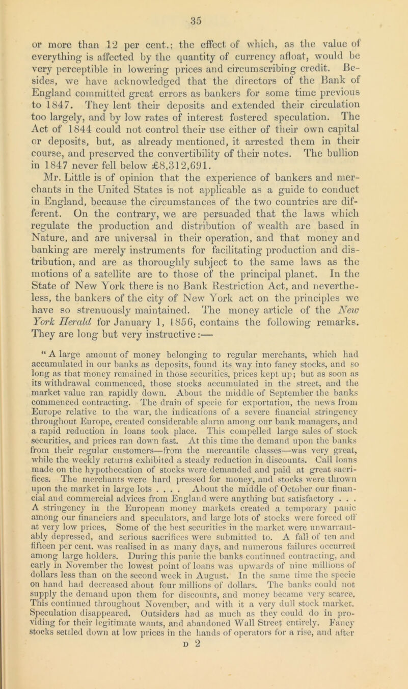 or more than 12 per cent.; the effect of which, as the value of everything is affected by the quantity of currency afloat, would be very perceptible in lowering prices and circumscribing credit. Be- sides, we have acknowledged that the directors of the Bank of England committed great errors as bankers for some time previous to 1847. They lent their deposits and extended their circulation too largely, and by low rates of interest fostered speculation. The Act of 1844 could not control their use either of their own capital or deposits, but, as already mentioned, it arrested them in their course, and preserved the convertibility of their notes. The bullion in 1847 never fell below £8,312,691. Mr. Little is of opinion that the experience of bankers and mer- chants in the United States is not applicable as a guide to conduct in England, because the circumstances of the two countries are dif- ferent. On the contrary, we are persuaded that the laws which regulate the production and distribution of wealth are based in Nature, and are universal in their operation, and that money and banking are merely instruments for facilitating production and dis- tribution, and are as thoroughly subject to the same laws as the motions of a satellite are to those of the principal planet. In the State of New York there is no Bank Restriction Act, and neverthe- less, the bankers of the city of New York act on the principles we have so strenuously maintained. The money article of the New York Herald for January 1, 1856, contains the following remarks. They are long but very instructive:— “ A large amount of money belonging to regular merchants, which had accumulated in our banks as deposits, found its way into fancy stocks, and so long as that money remained in those securities, prices kept up; but as soon as its withdrawal commenced, those stocks accumulated in the street, and the market value ran rapidly down. About the middle of September the banks commenced contracting. The drain of specie for exportation, the news from Europe relative to the war, the indications of a severe financial stringency throughout Europe, created considerable alarm among our bank managers, and a rapid reduction in loans took place. This compelled large sales of stock securities, and prices ran down fast. At this time the demand upon the banks from their regular customers—from the mercantile classes—was very great, while the weekly returns exhibited a steady reduction in discounts. Call loans made on the hypothecation of stocks were demanded and paid at great sacri- fices. The merchants were hard pressed for money, and stocks were thrown upon the market in large lots .... About the middle of October our finan- cial and commercial advices from England were anything but satisfactory . . . A stringency in the European money markets created a temporary panic among our financiers and speculators, and large lots of stocks were forced off at very low prices, Some of the best securities in the market were unwarrant- ably depressed, and serious sacrifices were submitted to. A fall of ten and fifteen per cent, was realised in as many days, and numerous failures occurred among large holders. During this panic the banks continued contracting, and early in November the lowest point of loans was upwards of nine millions of dollars less than on the second week in August. In the same time the specie on hand had decreased about four millions of dollars. The banks could not supply the demand upon them for discounts, and money became very scarce. This continued throughout November, and with it a very dull stock market. Speculation disappeared. Outsiders had as much as they could do in pro- viding for their legitimate wants, and abandoned Wall Street, entirely. Fancy stocks settled down at low prices in the hands of operators for a rise, and after D 2