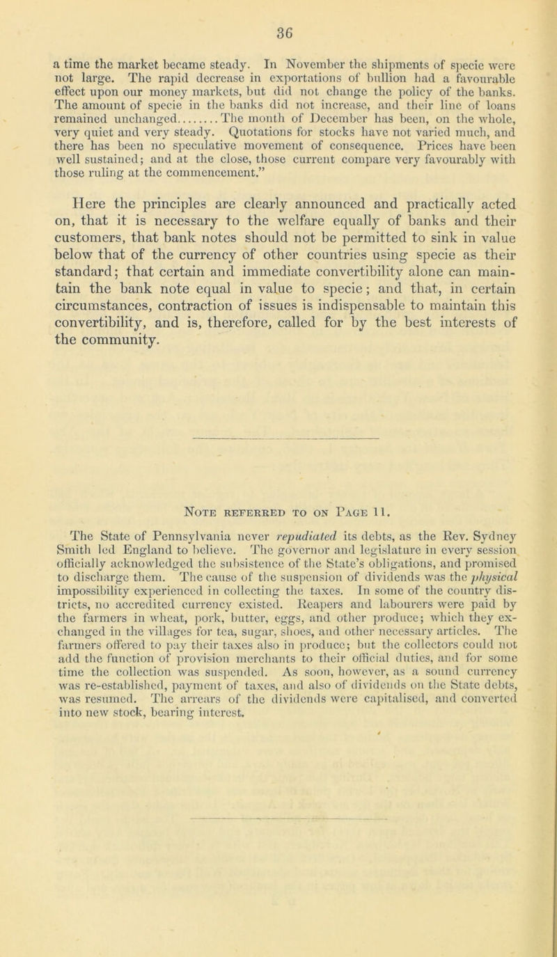 a time the market becamo steady. In November the shipments of specie were not large. The rapid decrease in exportations of bullion had a favourable effect upon our money markets, but did not change the policy of the banks. The amount of specie in the banks did not increase, and their line of loans remained unchanged The month of December has been, on the whole, very quiet and very steady. Quotations for stocks have not varied much, and there has been no speculative movement of consequence. Prices have been well sustained; and at the close, those current compare very favourably with those ruling at the commencement.” Here the principles are clearly announced and practically acted on, that it is necessary to the welfare equally of banks and their customers, that bank notes should not be permitted to sink in value below that of the currency of other countries using specie as their standard; that certain and immediate convertibility alone can main- tain the bank note equal in value to specie; and that, in certain circumstances, contraction of issues is indispensable to maintain this convertibility, and is, therefore, called for by the best interests of the community. Note referred to on Page 11. The State of Pennsylvania never repudiated its debts, as the Rev. Sydney Smith led England to believe. The governor and legislature in every session officially acknowledged the subsistence of the State’s obligations, and promised to discharge them. The cause of the suspension of dividends was the physical impossibility experienced in collecting the taxes. In some of the country dis- tricts, no accredited currency existed. Reapers and labourers were paid by the farmers in wheat, pork, butter, eggs, and other produce; which they ex- changed in the villages for tea, sugar, shoes, and other necessary articles. The farmers offered to pay their taxes also in produce; but the collectors could not add the function of provision merchants to their official duties, and for some time the collection was suspended. As soon, however, as a sound currency was re-established, payment of taxes, and also of dividends on the State debts, was resumed. The arrears of the dividends were capitalised, and converted into new stock, bearing interest.