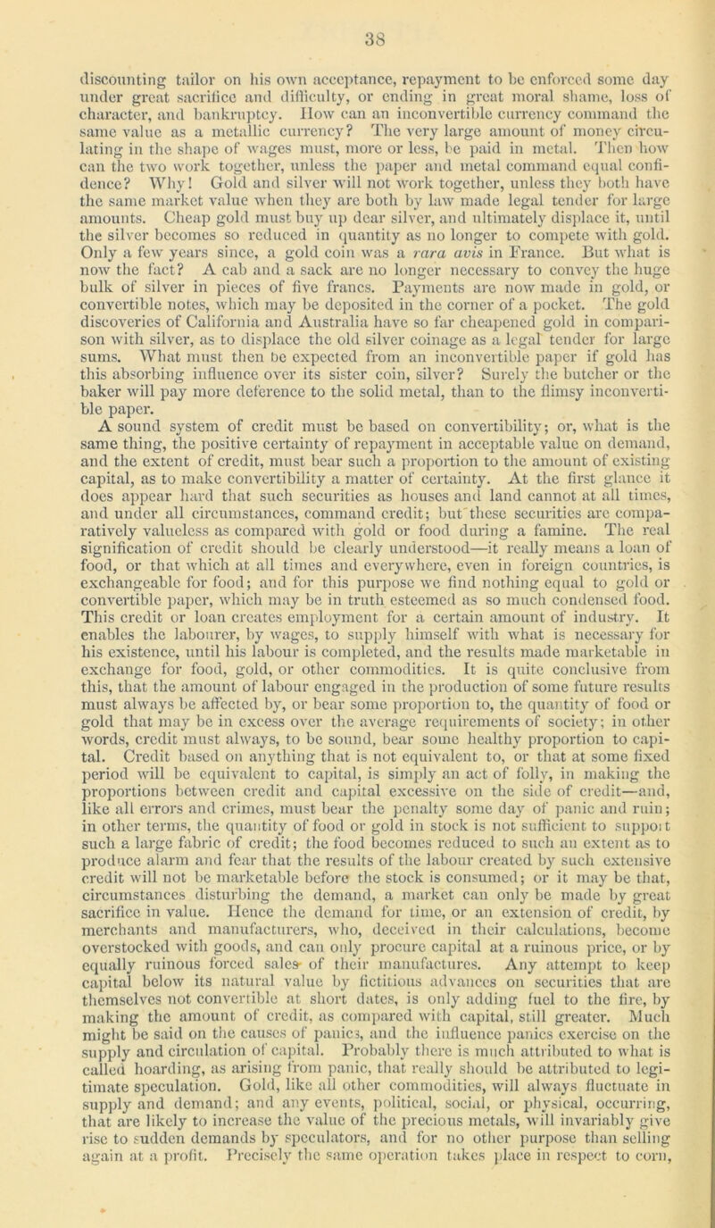 discounting tailor on his own acceptance, repayment to be enforced some day under great sacrilice and difficulty, or ending in great moral shame, loss of character, and bankruptcy. Ilow can an inconvertible currency command the same value as a metallic currency? The very large amount of money circu- lating in the shape of wages must, more or less, be paid in metal. Then how can the two work together, unless the paper and metal command equal confi- dence? Why! Gold and silver will not work together, unless they both have the same market value when they are both by law made legal tender for large amounts. Cheap gold must buy up dear silver, and ultimately displace it, until the silver becomes so reduced in quantity as no longer to compete with gold. Only a few years since, a gold coin was a rara avis in France. But what is now the fact? A cab and a sack are no longer necessary to convey the huge bulk of silver in pieces of five francs. Payments are now made in gold, or convertible notes, which may be deposited in the corner of a pocket. The gold discoveries of California and Australia have so far cheapened gold in compari- son with silver, as to displace the old silver coinage as a legal tender for large sums. What must then be expected from an inconvertible paper if gold has this absorbing influence over its sister coin, silver? Surely the butcher or the baker will pay more deference to the solid metal, than to the flimsy inconverti- ble paper. A sound system of credit must be based on convertibility; or, what is the same thing, the positive certainty of repayment in acceptable value on demand, and the extent of credit, must bear such a proportion to the amount of existing capital, as to make convertibility a matter of certainty. At the first glance it does appear hard that such securities as houses and land cannot at all times, and under all circumstances, command credit; but these securities are compa- ratively valueless as compared with gold or food during a famine. The real signification of credit should be clearly understood—it really means a loan of food, or that which at all times and everywhere, even in foreign countries, is exchangeable for food; and for this purpose we find nothing equal to gold or convertible paper, which may be in truth esteemed as so much condensed food. This credit or loan creates employment for a certain amount of industry. It enables the labourer, by wages, to supply himself with what is necessary for his existence, until his labour is completed, and the I'esults made marketable in exchange for food, gold, or other commodities. It is quite conclusive from this, that the amount of labour engaged in the production of some future results must always be affected by, or bear some proportion to, the quantity of food or gold that may be in excess over the average requirements of society; in other words, credit must always, to be sound, bear some healthy proportion to capi- tal. Credit based on anything that is not equivalent to, or that at some fixed period will be equivalent to capital, is simply an act of folly, in making the proportions between credit and capital excessive on the side of credit—and, like all errors and crimes, must bear the penalty some day of panic and ruin; in other terms, the quantity of food or gold in stock is not sufficient to support such a large fabric of credit; the food becomes reduced to such an extent as to produce alarm and fear that the results of the labour created by such extensive credit will not be marketable before the stock is consumed; or it may be that, circumstances disturbing the demand, a market can only be made by great sacrifice in value. Hence the demand for time, or an extension of credit, by merchants and manufacturers, who, deceived in their calculations, become overstocked with goods, and can only procure capital at a ruinous price, or by equally ruinous forced sales- of their manufactures. Any attempt to keep capital below its natural value by fictitious advances on securities that are themselves not convertible at short dates, is only adding fuel to the fire, by making the amount of credit, as compared with capital, still greater. Much might be said on the causes of panics, and the influence panics exercise on the supply and circulation of capital. Probably there is much attributed to what is called hoarding, as arising from panic, that really should be attributed to legi- timate speculation. Gold, like all other commodities, will always fluctuate in supply and demand; and any events, political, social, or physical, occurring, that are likely to increase the value of the precious metals, will invariably give rise to sudden demands by speculators, and for no other purpose than selling again at a profit. Precisely the same operation takes place in respect to corn,
