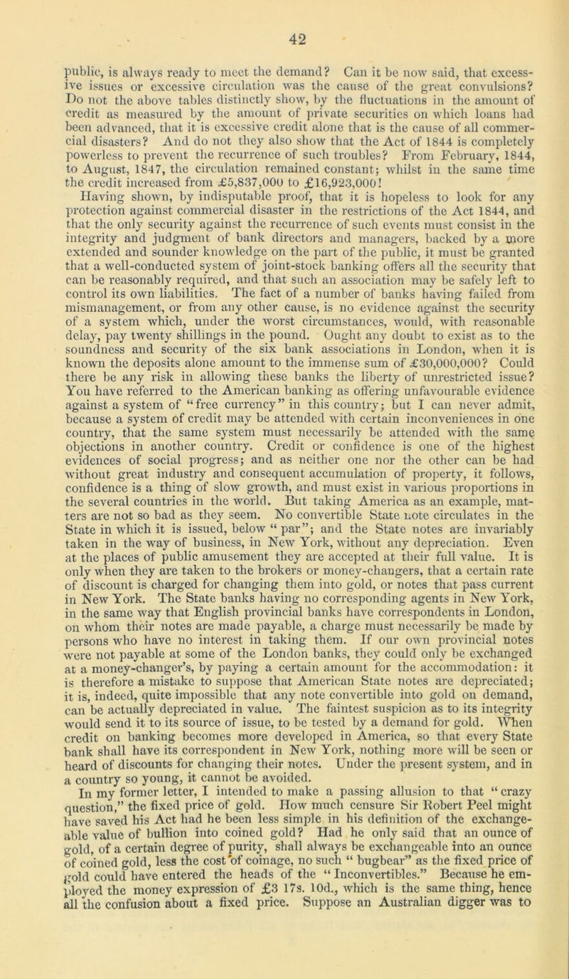 public, is always ready to meet the demand? Can it be now said, that excess- ive issues or excessive circulation was the cause of the great convulsions? I)o not the above tables distinctly show, by the fluctuations in the amount of credit as measured by the amount of private securities on which loans had been advanced, that it is excessive credit alone that is the cause of all commer- cial disasters? And do not they also show that the Act of 1844 is completely powerless to prevent the recurrence of such troubles? From February, 1844, to August, 1847, the circulation remained constant; whilst in the same time the credit increased from £5,837,000 to £16,923,000! Having shown, by indisputable proof, that it is hopeless to look for any protection against commercial disaster in the restrictions of the Act 1844, and that the only security against the recurrence of such events must consist in the integrity and judgment of bank directors and managers, backed by a more extended and sounder knowledge on the part of the public, it must be granted that a well-conducted system of joint-stock banking offers all the security that can be reasonably required, and that such an association may be safely left to control its own liabilities. The fact of a number of banks having failed from mismanagement, or from any other cause, is no evidence against the security of a system which, under the worst circumstances, would, with reasonable delay, pay twenty shillings in the pound. Ought any doubt to exist as to the soundness and security of the six bank associations in London, when it is known the deposits alone amount to the immense sum of £30,000,000? Could there be any risk in allowing these banks the liberty of unrestricted issue? You have referred to the American banking as offering unfavourable evidence against a system of “free currency” in this country; but I can never admit, because a system of credit may be attended with certain inconveniences in one country, that the same system must necessarily be attended with the same objections in another country. Credit or confidence is one of the highest evidences of social progress; and as neither one nor the other can be had without great industry and consequent accumulation of property, it follows, confidence is a thing of slow growth, and must exist in various proportions in the several countries in the world. But taking America as an example, mat- ters are not so bad as they seem. No convertible State note circulates in the State in which it is issued, below “ par”; and the State notes are invariably taken in the way of business, in New York, without any depreciation. Even at the places of public amusement they are accepted at their full value. It is only when they are taken to the brokers or money-changers, that a certain rate of discount is charged for changing them into gold, or notes that pass current in New York. The State banks having no corresponding agents in New York, in the same way that English provincial banks have correspondents in London, on whom their notes are made payable, a charge must necessarily be made by persons who have no interest in taking them. If our own provincial notes were not payable at some of the London banks, they could only be exchanged at a money-changer’s, by paying a certain amount for the accommodation: it is therefore a mistake to suppose that American State notes are depreciated; it is, indeed, quite impossible that any note convertible into gold on demand, can be actually depreciated in value. The faintest suspicion as to its integrity would send it to its source of issue, to be tested by a demand for gold. When credit on banking becomes more developed in America, so that every State bank shall have its correspondent in New York, nothing more will be seen or heard of discounts for changing their notes. Under the present system, and in a country so young, it cannot be avoided. In my former letter, I intended to make a passing allusion to that “ crazy question,” the fixed price of gold. How much censure Sir Robert Peel might have saved his Act had he been less simple in his definition of the exchange- able value of bullion into coined gold? Had he only said that an ounce of gold, of a certain degree of purity, shall always be exchangeable into an ounce of coined gold, less the cost of coinage, no such “ bugbear” as the fixed price of gold could have entered the heads of the “ Inconvertibles.” Because he em- ployed the money expression of £3 17s. 10d., which is the same thing, hence all the confusion about a fixed price. Suppose an Australian digger was to