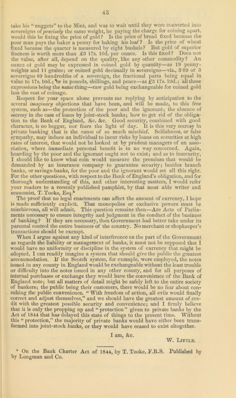 take his “ nuggets” to the Mint, and was to wait until they were converted into sovereigns of precisely the same weight, he paying the charge for coining apart, would this be fixing the price of gold? Is the price of bread fixed because the poor man pays the baker a penny for baking his loaf? Is the price of wheat fixed because the quarter is measured by eight bushels? But gold of superior fineness is worth more than £3 17s. lOd. per ounce. Is this fixed? Does not the value, after all, depend on the quality, like any other commodity? An ounce oi gold may be expressed in coined gold by quantity—as 19 penny- weights and 11 grains; or coined gold decimally in sovereigns—viz., 3 89 or 3 sovereigns 89 hundredths of a sovereign, the fractional parts being equal in value to 17s. 1 Od.; *or in pounds, shillings, and pence—as £3 17s. 10d.; all these expressions being the same thing—raw gold being exchangeable for coined gold less the cost of coinage. Respect for your space alone prevents me replying by anticipation to the several imaginary objections that have been, and will be made, to this free system, such as—the protection of the poor and the ignorant; the absence of secresy in the case of loans by joint-stock banks; how to get rid of the obliga- tion to the Bank of England, &c. &c. Good security, combined with good character, is no beggar, nor fears the light of day. It is this very secresy in private banking that is the cause of so much mischief. Selfishness, or false sympathy, may induce an individual to incur risks by loans on securities at high rates of interest, that would not be looked at by prudent managers of an asso- ciation, where immediate personal benefit is in no way concerned. Again, hoarding by the poor and the ignorant ought not to exist; and as to insecurity, I should like to know what coin would measure the premium that would be demanded by an insurance company to guarantee security; besides branch banks, or savings-banks, for the poor and the ignorant would set all this right. For the other questions, with respect to the Bank of England’s obligation, and for thorough understanding of this, and other interesting matters, I would refer your readers to a recently published pamphlet, by that most able writer and economist, T. Tookc, Esq.* The proof that no legal enactments can affect the amount of currency, I hope is made sufficiently explicit. That monopolies or exclusive powers must be mischievous, all will admit. This question remains then—Are Acts of Parlia- ments necessary to ensure integrity and judgment in the conduct of the business of banking? If they are necessary, then Government had better take under its parental control the entire business of the country. No merchant or shopkeeper’s transactions should be exempt. When I argue against any kind of interference on the part of the Government as regards the liability or management of banks, it must not be supposed that I would have no uniformity or discipline in the system of currency that might be adopted, I can readily imagine a system that should give the public the greatest accommodation. If the Scotch system, for example, were employed, the notes issued in any county in England would be exchangeable without the least trouble or difficulty into the notes issued in any other county, and for all purposes of internal purchases or exchange they would have the convenience of the Bank of England note; but all matters of detail might be safely left to the entire society of bankers; the public being their customers, there would be no fear about con- sulting the public convenience. “ With freedom of action, all evils would finally correct and adjust themselves,” and we should have the greatest amount of cre- dit with the greatest possible security and convenience; and I firmly believe that it is only the propping up and “ protection” given to private banks by the Act of 1844 that has delayed this state of things to the present time. Without this “ protection,” the majority of private banks would have either been trans- formed into joint-stock banks, or they would have ceased to exist altogether. I am, &c. W. Little. * On the Bank Charter Act of 1844, by T. Tooke, F.R.S. Published by by Longman and Co.
