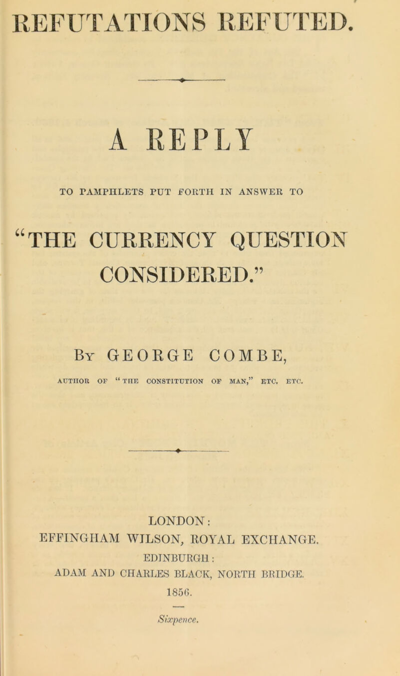 REFUTATIONS REFUTED. ♦ A REPLY TO PAMPHLETS PUT FORTH IN ANSWER TO “THE CURRENCY QUESTION CONSIDERED.” By GEORGE COMBE, AUTHOR OF “ THE CONSTITUTION OF MAN,” ETC. ETC. LONDON: EFFINGHAM WILSON, ROYAL EXCHANGE. EDINBURGH: ADAM AND CHARLES BLACK, NORTH BRIDGE. 1856. Sixpence.