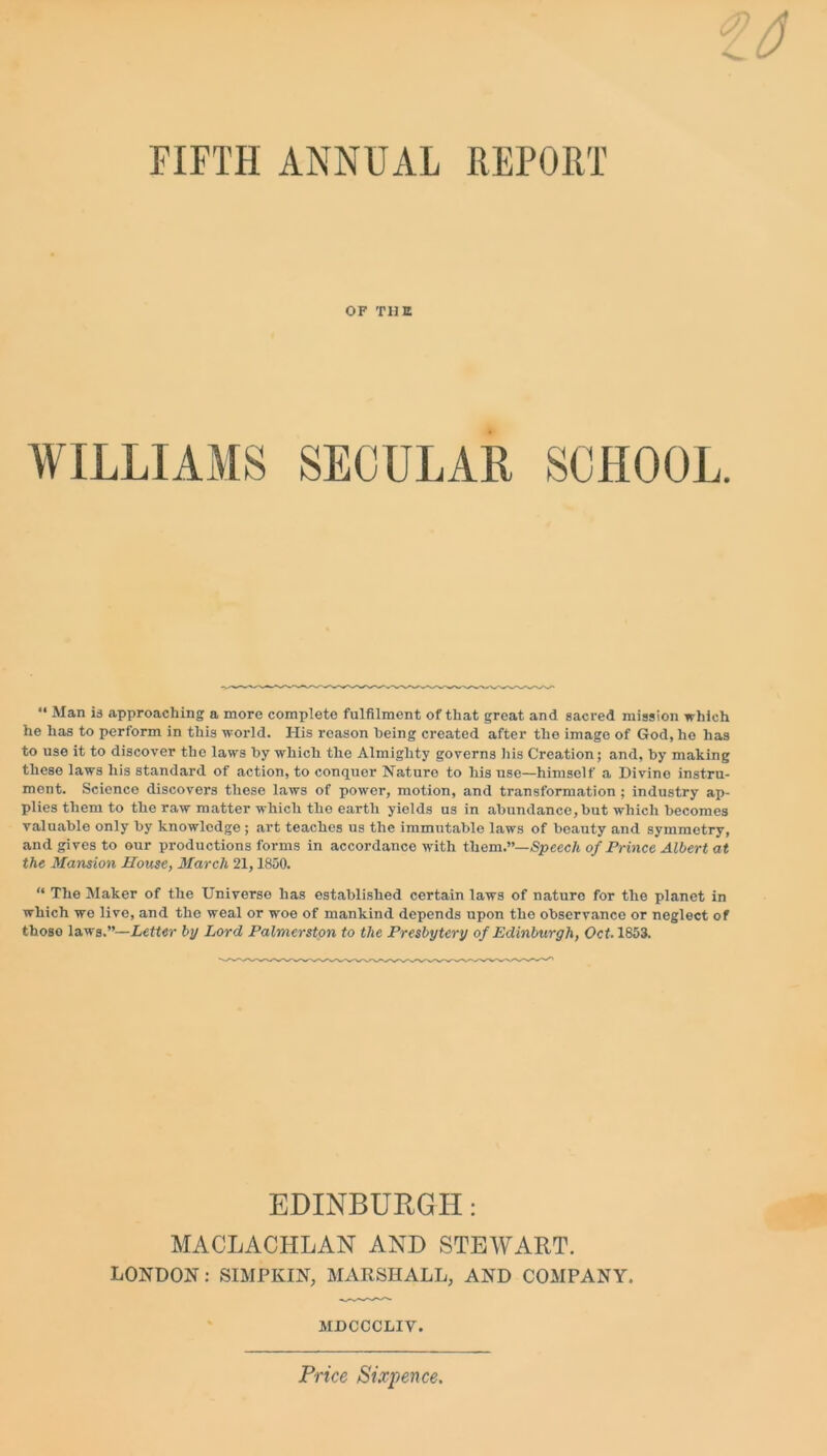 FIFTH ANNUAL REPORT OF THE WILLIAMS SECULAR SCHOOL. “ Man is approaching a more complete fulfilment of that great and sacred mission which he has to perform in this world. His reason being created after the image of God, he has to use it to discover the laws by which the Almighty governs his Creation; and, by making these laws his standard of action, to conquer Nature to his use—himself a Divine instru- ment. Science discovers these laws of power, motion, and transformation; industry ap- plies them to the raw matter which the earth yields us in abundance, but which becomes valuable only by knowledge ; art teaches us the immutable laws of beauty and symmetry, and gives to our productions forms in accordance with them.”—Speech of Prince Albert at the Mansion House, March 21,1850. “ The Maker of the Universe has established certain laws of naturo for the planet in which we live, and the weal or woe of mankind depends upon the observance or neglect of those laws.”—Letter by Lord Palmerston to the Presbytery of Edinburgh, Oct. 1853. EDINBURGH: MACLACILLAN AND STEWART. LONDON: SIMPIvIN, MARSHALL, AND COMPANY. MDCCCLIV. Price Sixpence.