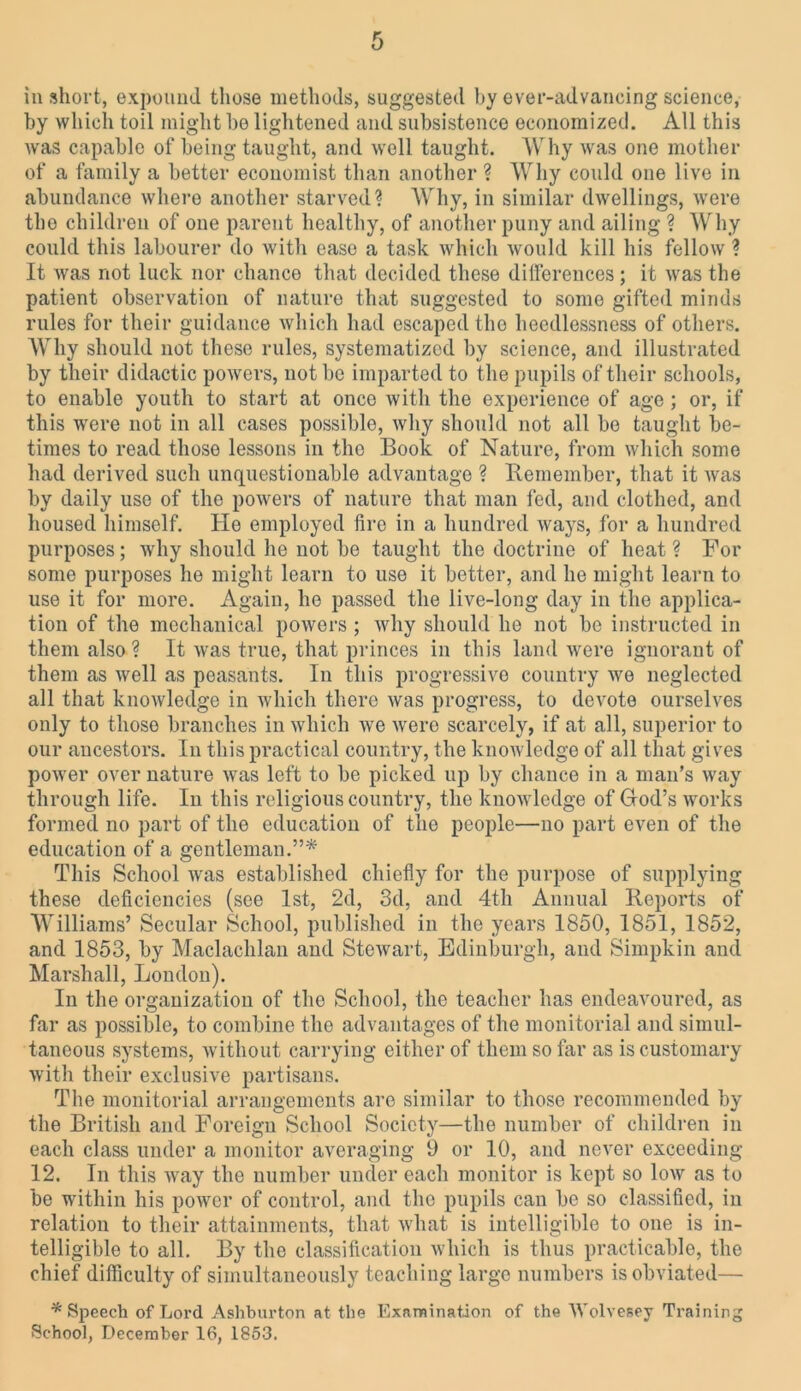 in short, expound those methods, suggested by ever-advancing science, by which toil might be lightened and subsistence economized. All this was capable of being taught, and well taught. Why was one mother of a family a better economist than another ? Why could one live in abundance where another starved? Why, in similar dwellings, were the children of one parent healthy, of another puny and ailing ? Why could this labourer do with ease a task which would kill his fellow ? It was not luck nor chance that decided these differences; it was the patient observation of nature that suggested to some gifted minds rules for their guidance which had escaped the heedlessness of others. Why should not these rules, systematized by science, and illustrated by their didactic powers, not be imparted to the pupils of their schools, to enable youth to start at once with the experience of age ; or, if this were not in all cases possible, why should not all be taught be- times to read those lessons in the Book of Nature, from which some had derived such unquestionable advantage ? Remember, that it was by daily use of the powers of nature that man fed, and clothed, and housed himself. He employed fire in a hundred ways, for a hundred purposes; why should he not be taught the doctrine of heat ? For some purposes he might learn to use it better, and he might learn to use it for more. Again, he passed the live-long day in the applica- tion of the mechanical powers ; why should he not be instructed in them also? It was true, that princes in this land were ignorant of them as well as peasants. In this progressive country we neglected all that knowledge in which there was progress, to devote ourselves only to those branches in which we were scarcely, if at all, superior to our ancestors. In this practical country, the knowledge of all that gives power over nature was left to be picked up by chance in a man's way through life. In this religious country, the knowledge of (rod’s works formed no part of the education of the people—no part even of the education of a gentleman.”* This School was established chiefly for the purpose of supplying these deficiencies (see 1st, 2d, 3d, and 4th Annual Reports of Williams’ Secular School, published in the years 1850, 1851, 1852, and 1853, by Maclachlan and Stewart, Edinburgh, and Simpkin and Marshall, London). In the organization of the School, the teacher has endeavoured, as far as possible, to combine the advantages of the monitorial and simul- taneous systems, without carrying either of them so far as is customary with their exclusive partisans. The monitorial arrangements are similar to those recommended by the British and Foreign School Society—the number of children in each class under a monitor averaging 9 or 10, and never exceeding 12. In this way the number under each monitor is kept so low as to be within his power of control, and the pupils can be so classified, in relation to their attainments, that what is intelligible to one is in- telligible to all. By the classification which is thus practicable, the chief difficulty of simultaneously teaching large numbers is obviated— * Speech of Lord Ashburton at the Examination of the Wolvesey Training School, December 16, 1853.