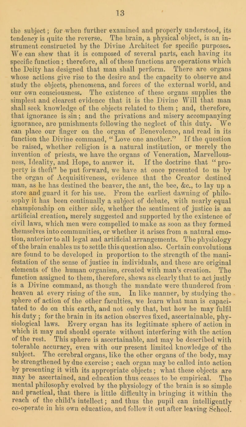 tlie subject; for when further examined and properly understood, its tendency is quite the reverse. The brain, a physical object, is an in- strument constructed by the Divine Architect for specific purposes. We can shew that it is composed of several parts, each having its specific function ; therefore, all of these functions are operations which the Deity has designed that man shall perform. There are organs whose actions give rise to the desire and the capacity to observe and study the objects, phenomena, and forces of the external world, and our own consciousness. The existence of these organs supplies the simplest and clearest evidence that it is the Divine Will that man shall seek knowledge of the objects related to them ; and, therefore, that ignorance is sin; and the privations and misery accompanying ignorance, aro punishments following the neglect of this duty. We can place our finger on the organ of Benevolence, and read in its function the Divine command, “ Love one another.” If the question be raised, whether religion is a natural institution, or merely the invention of priests, wo have the organs of Veneration, Marvellous- ness, Ideality, and Hope, to answer it. If the doctrine that “ pro- perty is theft” be put forward, we have at once presented to us by the organ of Acquisitiveness, evidence that the Creator destined man, as he has destined the beaver, the ant, the bee, &c., to lay up a store and guard it for his use. From the earliest dawning of philo- sophy it has been continually a subject of debate, with nearly equal championship on either side, whether the sentiment of justice is an artificial creation, merely suggested and supported by the existence of civil laws, which men were compelled to make as soon as they formed themselves into communities, or whether it arises from a natural emo- tion, anterior to all legal and artificial arrangements. The physiology of the brain enables us to settle this question also. Certain convolutions are found to be developed in proportion to the strength of the mani- festation of the sense of justice in individuals, and these are original elements of the human organism, created with man’s creation. The function assigned to them, therefore, shews as clearly that to act justly is a Divine command, as though the mandate were thundered from heaven at every rising of the sun. In like manner, by studying the sphere of action of the other faculties, we learn what man is capaci- tated to do on this earth, and not only that, but how he may fulfil his duty ; for the brain in its action observes fixed, ascertainable, phy- siological laws. Every organ has its legitimate sphere of action in which it may and should operate without interfering with the action of the rest. This sphere is ascertainable, and may be described with tolerable accuracy, even with our present limited knowledge of the subject. The cerebral organs, like the other organs of the body, may be strengthened by due exercise ; each organ may be called into action by presenting it with its appropriate objects; what these objects are may be ascertained, and education thus ceases to be empirical. The mental philosophy evolved by the physiology of the brain is so simple and practical, that there is little difficulty in bringing it within the reach of the child’s intellect; and thus the pupil can intelligently co-operate in his own education, and follow it out after leaving School.