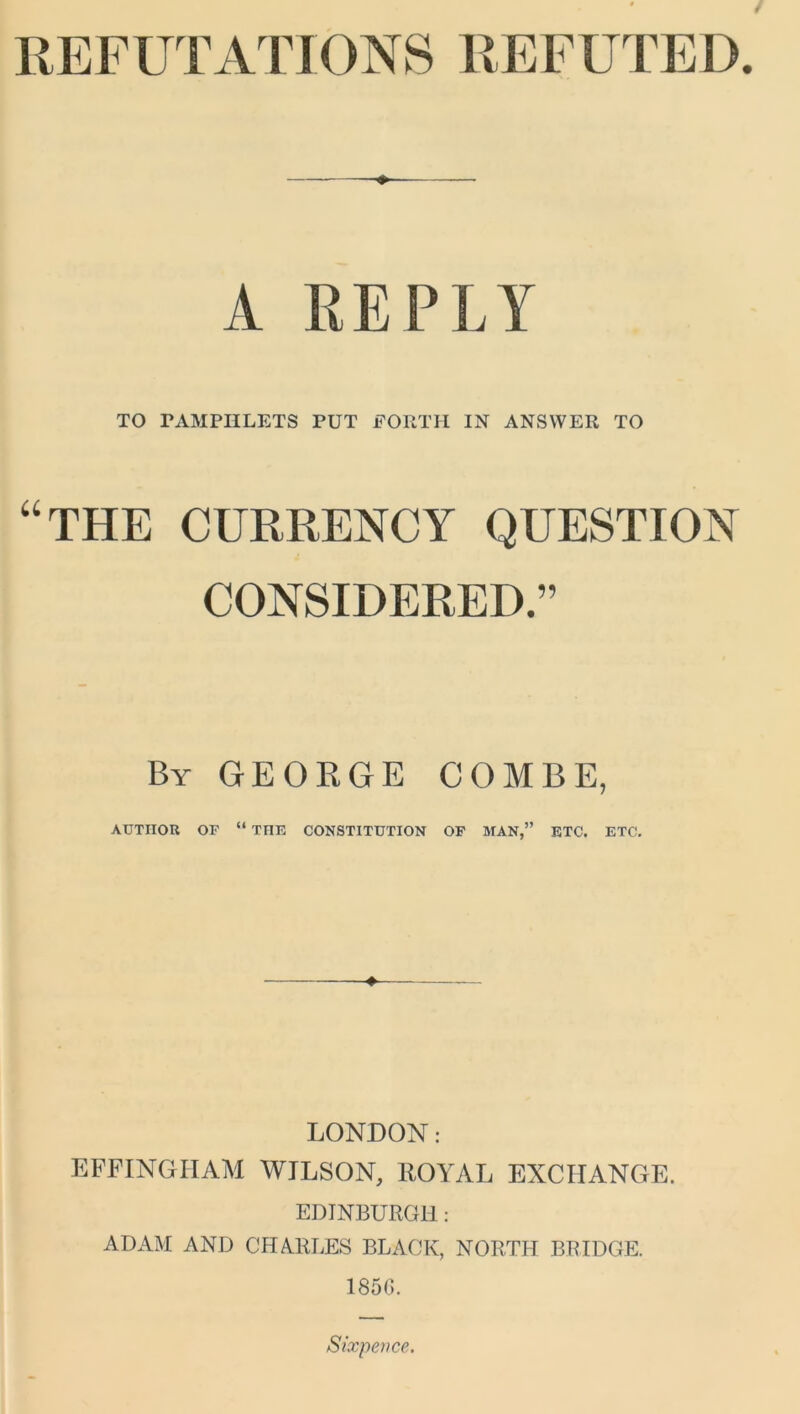 REFUTATIONS REFUTED. A REPLY TO FAMPIILETS PUT FORTH IN ANSWER TO “THE CURRENCY QUESTION CONSIDERED.” By GEORGE COMBE, AUTHOR OF “ TIIE CONSTITUTION OF MAN,” ETC. ETC. LONDON: EFFINGHAM WILSON, ROYAL EXCHANGE. EDINBURGH: ADAM AND CHARLES BLACK, NORTH BRIDGE. 1850. Sixpence.