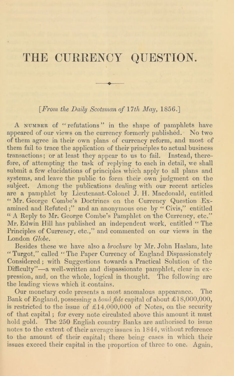 THE CURRENCY QUESTION. [From the Daily Scotsman of 1 7th May, 1856.] A number of “refutations” in the shape of pamphlets have appeared of our views on the currency formerly published. No two of them agree in their own plans of currency reform, and most of them fail to trace the application of their principles to actual business transactions; or at least they appear to us to fail. Instead, there- fore, of attempting the task of replying to each in detail, we shall submit a few elucidations of principles which apply to all plans and systems, and leave the public to form their own judgment on the subject. Among the publications dealing with our recent articles are a pamphlet by Lieutenant-Colonel J. H. Macdonald, entitled “ Mr. George Combe’s Doctrines on the Currency Question Ex- amined and Refuted;” and an anonymous one by “ Civis,” entitled “ A Reply to Mr. George Combe’s Pamphlet on the Currency, etc.” Mr. Edwin Hill has published an independent work, entitled “ The Principles of Currency, etc.,” and commented on our views in the London Globe. Besides these we have also a brochure by Mr. John Haslam, late “Turgot,” called “The Paper Currency of England Dispassionately Considered ; with Suggestions towards a Practical Solution of the Difficulty”—a well-written and dispassionate pamphlet, clear in ex- pression, and, on the whole, logical in thought. The following are the leading views which it contains. Our monetary code presents a most anomalous appearance. The Bank of England, possessing a bond fide capital of about £18,000,000, is restricted to the issue of £14,000,000 of Notes, on the security of that capital; for every note circulated above this amount it must hold gold. The 250 English country Banks are authorised to issue notes to the extent of their average issues in 1 844, without reference to the amount of their capital; there being cases in which their issues exceed their capital in the proportion of three to one. Again,