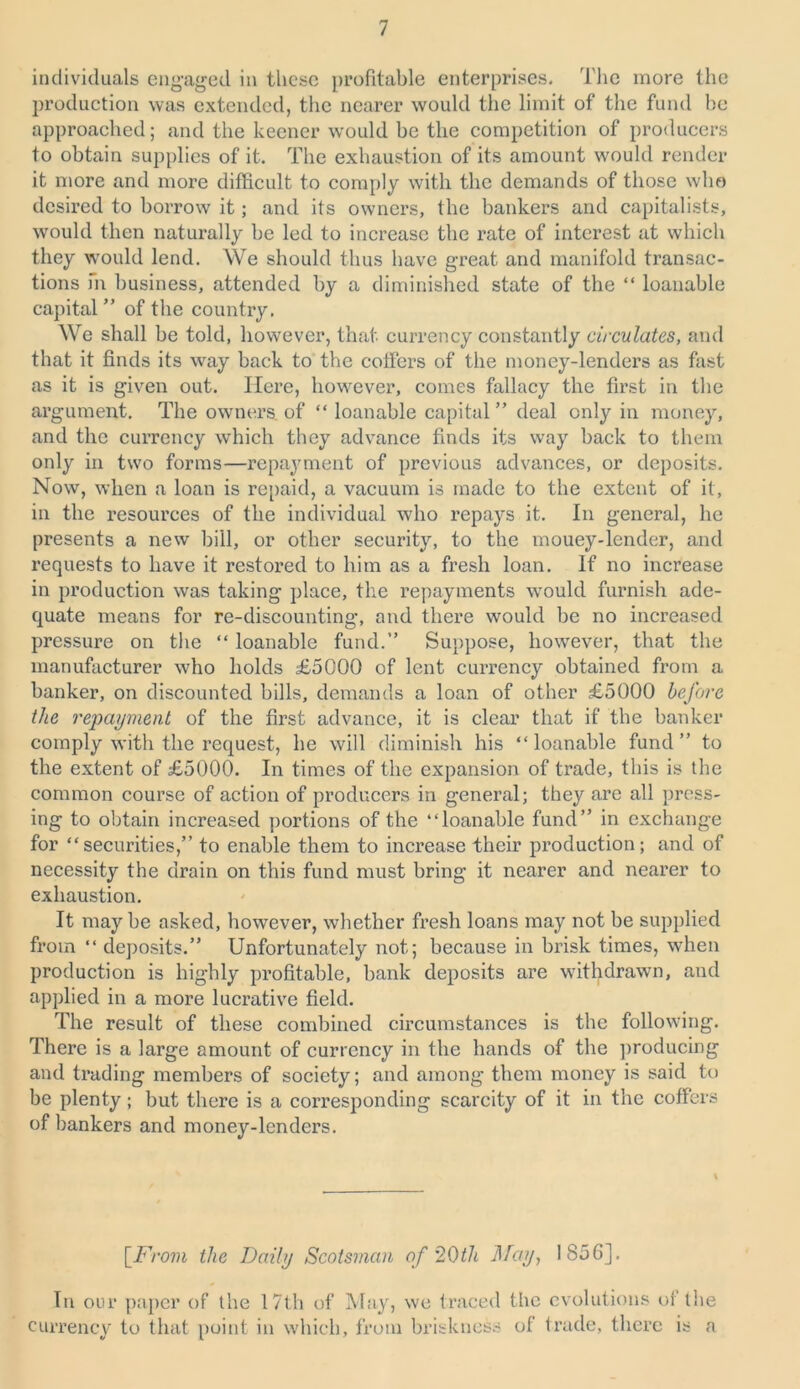 individuals engaged in these profitable enterprises. The more the production was extended, the nearer would the limit of the fund be approached; and the keener would be the competition of producers to obtain supplies of it. The exhaustion of its amount would render it more and more difficult to comply with the demands of those who desired to borrow it; and its owners, the bankers and capitalists, would then naturally be led to increase the rate of interest at which they would lend. We should thus have great and manifold transac- tions fn business, attended by a diminished state of the “ loanable capital” of the country. We shall be told, however, that currency constantly circulates, and that it finds its way back to the coffers of the money-lenders as fast as it is given out. Here, however, comes fallacy the first in the argument. The owners of “ loanable capital ” deal only in money, and the currency which they advance finds its way back to them only in two forms—repayment of previous advances, or deposits. Now, when a loan is repaid, a vacuum is made to the extent of it, in the resources of the individual who repays it. In general, he presents a new bill, or other security, to the mouey-lender, and requests to have it restored to him as a fresh loan. If no increase in production was taking place, the repayments would furnish ade- quate means for re-discounting, and there would be no increased pressure on the “ loanable fund.” Suppose, however, that the manufacturer who holds £5000 of lent currency obtained from a banker, on discounted bills, demands a loan of other £5000 before the repayment of the first advance, it is clear that if the banker comply with the request, he will diminish his “loanable fund” to the extent of £5000. In times of the expansion of trade, this is the common course of action of producers in general; they are all press- ing to obtain increased portions of the “loanable fund” in exchange for “securities,” to enable them to increase their production; and of necessity the drain on this fund must bring it nearer and nearer to exhaustion. It maybe asked, however, whether fresh loans may not be supplied from “ deposits.” Unfortunately not; because in brisk times, when production is highly profitable, bank deposits are withdrawn, and applied in a more lucrative field. The result of these combined circumstances is the following. There is a large amount of currency in the hands of the producing and trading members of society; and among them money is said to be plenty; but there is a corresponding scarcity of it in the coffers of bankers and money-lenders. [From the Daily Scotsman of '20th May, 1856]. In our paper of the 17th of May, we traced the evolutions of the currency to that point in which, from briskness of trade, there is a