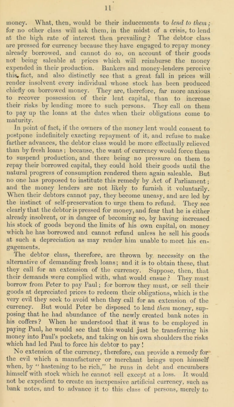 money. What, then, would be their inducements to lend to them; for no other class will ask them, in the midst of a crisis, to lend at the high rate of interest then prevailing ? The debtor class are pressed for currency because they have engaged to repay money already borrowed, and cannot do so, on account of their goods not being saleable at prices which will reimburse the money expended in their production. Bankers and money-lenders perceive this, fact, and also distinctly see that a great fall in prices will render insolvent every individual whose stock has been produced chiefly on borrowed money. They are, therefore, far more anxious to recover possession of their lent capital, than to increase their risks by lending more to such persons. They call on them to pay up the loans at the dates when their obligations come to maturity. In point of fact, if the owners of the money lent would consent to postpone indefinitely exacting repayment of it, and refuse to make farther advances, the debtor class would be more effectually relieved than by fresh loans ; because, the want of currency would force them to suspend production, and there being no pressure on them to repay their borrowed capital, they could hold their goods until the natural progress of consumption rendered them again saleable. But no one has proposed to institute this remedy by Act of Parliament; and the money lenders are not likely to furnish it voluntarily. When their debtors cannot pay, they become uneasy, and are led by the instinct of self-preservation to urge them to refund. They see clearly that the debtor is pressed for money, and fear that he is either already insolvent, or in danger of becoming so, by having increased his stock of goods beyond the limits of his own capital, on money which he has borrowed and cannot refund unless he sell his goods at such a depreciation as may render him unable to meet his en- gagements. The debtor class, therefore, are thrown by necessity on the alternative of demanding fresh loans; and it is to obtain these, that they call for an extension of the currency. Suppose, then, that their demands were complied with, what would ensue ? They must borrow from Peter to pay Paul; for borrow they must, or sell their goods at depreciated prices to redeem their obligations, which is the very evil they seek to avoid when they call for an extension of the currency. But would Peter be disposed to lend them money, sup- posing that he had abundance of the newly created bank notes in his coffers ? When he understood that it was to be employed in paying Paul, he would see that this would just be transferring his money into Paul’s pockets, and taking on his own shoulders the risks which had led Paul to force his debtor to pay! No extension of the currency, therefore, can provide a remedy for the evil which a manufacturer or merchant brings upon himself when, by “ hastening to be rich,” he runs in debt and encumbers himself with stock which he cannot sell except at a loss. It would not be expedient to create an inexpensive artificial currency, such as bank notes, and to advance it to this class of persons, merely to