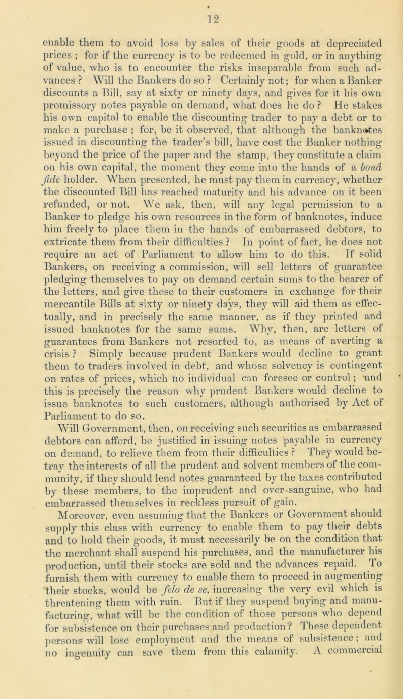 enable them to avoid loss by sales of their goods at depreciated prices ; for if the currency is to be redeemed in gold, or in anything of value, who is to encounter the risks inseparable from such ad- vances ? Will the Bankers do so ? Certainly not; for when a Banker discounts a Bill, say at sixty or ninety days, and gives for it bis own promissory notes payable on demand, what does he do ? He stakes his own capital to enable the discounting trader to pay a debt or to make a purchase ; for, be it observed, that although the banknotes issued in discounting the trader’s bill, have cost the Banker nothing beyond the price of the paper and the stamp, they constitute a claim on his own capital, the moment they come into the bands of a bond fide holder. When presented, he must pay them in currency, whether the discounted Bill has reached maturity and his advance on it been refunded, or not. We ask, then, will any legal permission to a Banker to pledge his own resources in the form of banknotes, induce him freely to place them in the hands of embarrassed debtors, to extricate them from their difficulties ? In point of fact, he does not require an act of Parliament to allow him to do this. If solid Bankers, on receiving a commission, will sell letters of guarantee pledging themselves to pay on demand certain sums to the bearer of the letters, and give these to their customers in exchange for their mercantile Bills at sixty or ninety days, they will aid them as effec- tually, and in precisely the same manner, as if they printed and issued banknotes for the same sums. Why, then, are letters of guarantees from Bankers not resorted to, as means of averting a crisis ? Simply because prudent Bankers would decline to grant them to traders involved in debt, and whose solvency is contingent on rates of prices, which no individual can foresee or control; mid this is precisely the reason why prudent Bankers would decline to issue banknotes to such customers, although authorised by Act of Parliament to do so. Will Government, then, on receiving such securities as embarrassed debtors can afford, be justified in issuing notes payable in currency on demand, to relieve them from their difficulties ? They would be- tray the interests of all the prudent and solvent members of the com- munity, if they should lend notes guaranteed by the taxes contributed by these members, to the imprudent and over-sanguine, who had embarrassed themselves in reckless pursuit of gain. Moreover, even assuming that the Bankers or Government should supply this class with currency to enable them to pay their debts and to hold their goods, it must necessarily be on the condition that the merchant shall suspend his purchases, and the manufacturer his production, until their stocks are sold and the advances repaid. To furnish them with currency to enable them to proceed in augmenting their stocks, would be felo de se, increasing the very evil which is threatening them with ruin. But if they suspend buying and manu- facturing, what will be the condition of those persons who depend for subsistence on their purchases and production? These dependent persons will lose employment and the means of subsistence ; and no ingenuity can save them from this calamity. A commercial