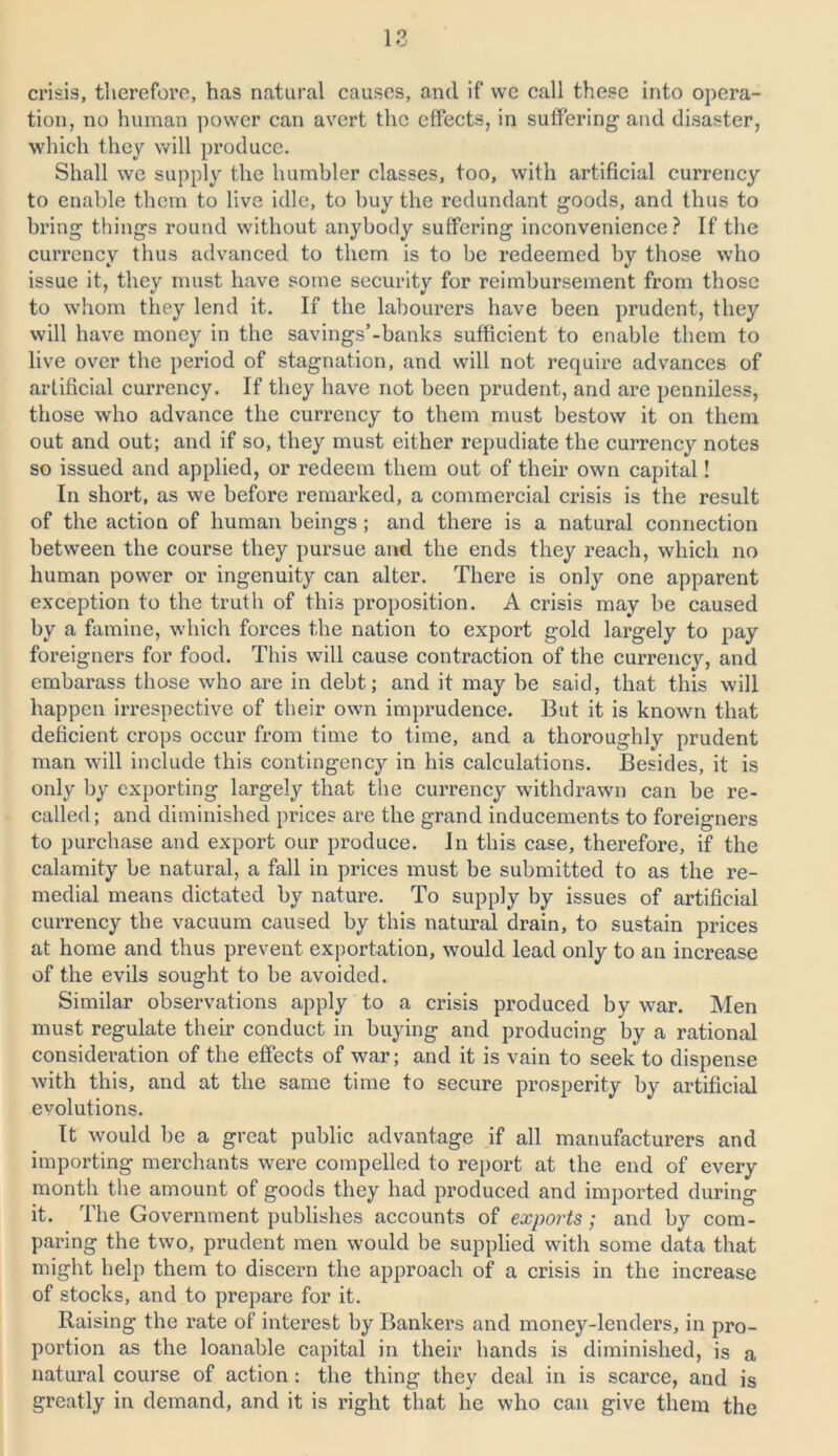 crisis, therefore, has natural causes, and if we call these into opera- tion, no human power can avert the effects, in suffering and disaster, which they will produce. Shall we supply the humbler classes, too, with artificial currency to enable them to live idle, to buy the redundant goods, and thus to bring things round without anybody suffering inconvenience? If the currency thus advanced to them is to be redeemed by those who issue it, they must have some security for reimbursement from those to whom they lend it. If the labourers have been prudent, they will have money in the savings’-banks sufficient to enable them to live over the period of stagnation, and will not require advances of artificial currency. If they have not been prudent, and are penniless, those who advance the currency to them must bestow it on them out and out; and if so, they must either repudiate the currency notes so issued and applied, or redeem them out of their own capital! In short, as we before remarked, a commercial crisis is the result of the action of human beings ; and there is a natural connection between the course they pursue and the ends they reach, which no human power or ingenuity can alter. There is only one apparent exception to the truth of this proposition. A crisis may be caused by a famine, which forces the nation to export gold largely to pay foreigners for food. This will cause contraction of the currency, and embarass those who are in debt; and it may be said, that this will happen irrespective of their own imprudence. But it is known that deficient crops occur from time to time, and a thoroughly prudent man will include this contingency in his calculations. Besides, it is only by exporting largely that the currency withdrawn can be re- called; and diminished prices are the grand inducements to foreigners to purchase and export our produce. In this case, therefore, if the calamity be natural, a fall in prices must be submitted to as the re- medial means dictated by nature. To supply by issues of artificial currency the vacuum caused by this natural drain, to sustain prices at home and thus prevent exportation, would lead only to an increase of the evils sought to be avoided. Similar observations apply to a crisis produced by war. Men must regulate their conduct in buying and producing by a rational consideration of the effects of war; and it is vain to seek to dispense with this, and at the same time to secure prosperity by artificial evolutions. It would be a great public advantage if all manufacturers and importing merchants were compelled to report at the end of every month the amount of goods they had produced and imported during it. The Government publishes accounts of exports ; and by com- paring the two, prudent men would be supplied with some data that might help them to discern the approach of a crisis in the increase of stocks, and to prepare for it. Raising the rate of interest by Bankers and money-lenders, in pro- portion as the loanable capital in their hands is diminished, is a natural course of action : the thing they deal in is scarce, and is greatly in demand, and it is right that he who can give them the