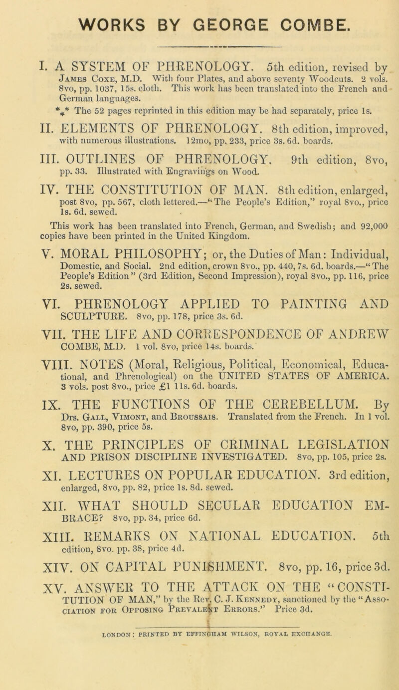 WORKS BY GEORGE COMBE. I. A SYSTEM OF PHRENOLOGY. 5th edition, revised by James Coxe, M.D. With four Plates, and above seventy Woodcuts. 2 vols. 8vo, pp. 1037, 15s. cloth. This work has been translated into the French and German languages. *** The 52 pages reprinted in this edition may he had separately, price Is. II. ELEMENTS OF PHRENOLOGY. 8th edition, improved, with numerous illustrations. 12mo, pp. 233, price 3s. 6d. boards. III. OUTLINES OF PHRENOLOGY. 9th edition, 8vo, pp. 33. Illustrated with Engravings on Wood. IY. THE CONSTITUTION OF MAN. 8th edition, enlarged, post 8vo, pp. 567, cloth lettered.—‘“The People’s Edition,’’ royal 8vo., price Is. 6d. sewed. This work has been translated into French, German, and Swedish; and 92,000 copies have been printed in the United Kingdom. V. MORAL PHILOSOPHY; or, the Duties of Man: Individual, Domestic, and Social. 2nd edition, crown 8vo., pp. 440,7s. 6d. boards.—“ The People’s Edition” (3rd Edition, Second Impression), royal 8vo., pp. 116, price 2s. sewed. VI. PHRENOLOGY APPLIED TO PAINTING AND SCULPTURE. 8vo, pp. 178, price 3s. 6d. VII. TLIE LIFE AND CORRESPONDENCE OF ANDREW COMBE, M.D. 1 vol. 8vo, price 14s. boards. VIII. NOTES (Moral, Religious, Political, Economical, Educa- tional, and Phrenological) on the UNITED STATES OF AMERICA. 3 vols. post 8vo., price £1 11s. 6d. boards. IX. THE FUNCTIONS OF THE CEREBELLUM. By Drs. Gall, Vimont, and Broussais. Translated from the French. In 1 vol. 8vo, pp. 390, price 5s. X. THE PRINCIPLES OF CRIMINAL LEGISLATION AND PRISON DISCIPLINE INVESTIGATED. 8vo, pp. 105, price 2s. XI. LECTURES ON POPULAR EDUCATION. 3rd edition, enlarged, 8vo, pp. 82, price Is. 8d. sewed. XII. WHAT SHOULD SECULAR EDUCATION EM- BRACE? 8vo, pp. 34, price 6d. XIII. REMARKS ON NATIONAL EDUCATION. 5th edition, 8vo. pp. 38, price 4d. XIV. ON CAPITAL PUNISHMENT. 8vo, pp. 16, price 3d. XV. ANSWER TO THE ATTACK ON THE “CONSTI- TUTION OF MAN,” by the Rev. C. J. Kennedy, sanctioned by the “Asso- ciation for Opposing Prevalent Errors.” Price 3d. i LONDON: PRINTED BY EFFINCHAM WILSON, ROYAL EXCHANGE.