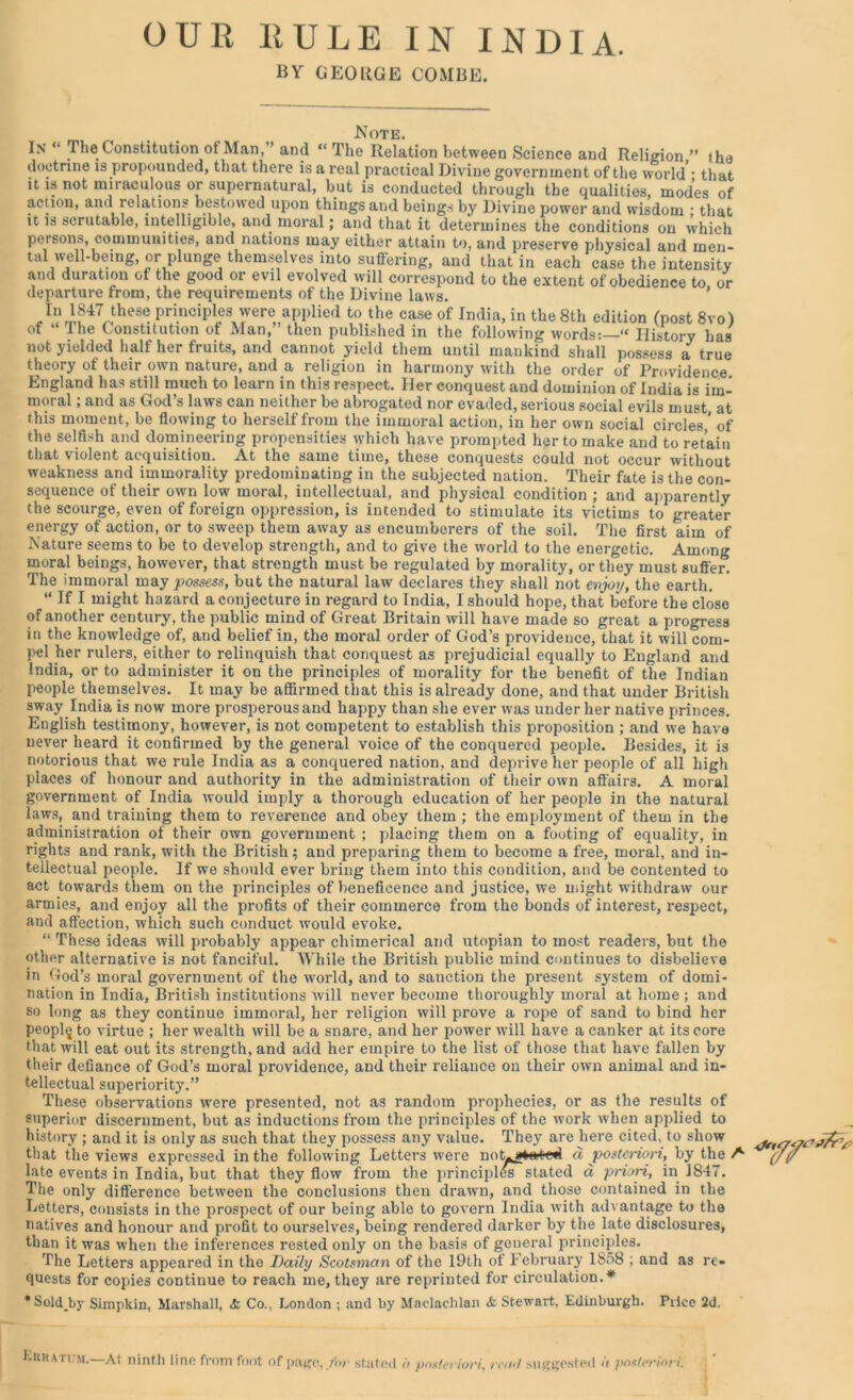 OUR RULE IN INDIA. BY GEORGE COMBE. Note. In “ The Constitution of Man,” and “ The Relation between Science and Religion ” the doctrine is propounded, that there is a real practical Divine government of the world • that it is not miraculous or supernatural, but is conducted through the qualities, modes of action, and relations bestowed upon things and beings by Divine power and wisdom : that it is scrutable, intelligible, and moral; and that it determines the conditions on which persons, communities, and nations may either attain to, and preserve physical and men- tal well-being, or plunge themselves into suffering, and that in each case the intensity and duration of the good or evil evolved will correspond to the extent of obedience to or departure from, the requirements of the Divine laws. In 1847 these principles were applied to the case of India, in the 8th edition (post 8vo) of “ The Constitution of Man,” then published in the following words:—“ History has not yielded half her fruits, and cannot yield them until mankind shall possess a true theory of their own nature, and a religion in harmony with the order of Providence England has still much to learn in this respect. Her conquest and dominion of India is im- moral ; and as God’s laws can neither be abrogated nor evaded, serious social evils must at this moment, be flowing to herself from the immoral action, in her own social circles ’ of the selfish and domineering propensities which have prompted her to make and to retain that violent acquisition. At the same time, these conquests could not occur without weakness and immorality predominating in the subjected nation. Their fate is the con- sequence of their own low moral, intellectual, and physical condition ; and apparently the scourge, even of foreign oppression, is intended to stimulate its victims to greater energy of action, or to sweep them away as encumberers of the soil. The first aim of Nature seems to be to develop strength, and to give the world to the energetic. Among moral beings, however, that strength must be regulated by morality, or they must suffer. The immoral may possess, but the natural law declares they shall not enjoy, the earth. “ If I might hazard a conjecture in regard to India, I should hope, that before the close of another century, the public mind of Great Britain will have made so great a progress in the knowledge of, and belief in, the moral order of God’s providence, that it will com- pel her rulers, either to relinquish that conquest as prejudicial equally to England and India, or to administer it on the principles of morality for the benefit of the Indian people themselves. It may be affirmed that this is already done, and that under British sway India is now more prosperous and happy than she ever was under her native princes. English testimony, however, is not competent to establish this proposition ; and we have never heard it confirmed by the general voice of the conquered people. Besides, it is notorious that we rule India as a conquered nation, and deprive her people of all high places of honour and authority in the administration of their own affairs. A moral government of India would imply a thorough education of her people in the natural laws, and training them to revei’ence and obey them ; the employment of them in the administration of their own government ; placing them on a footing of equality, in rights and rank, with the British; and preparing them to become a free, moral, and in- tellectual people. If we should ever bring them into this condition, and be contented to act towards them on the principles of beneficence and justice, we might withdraw our armies, and enjoy all the profits of their commerce from the bonds of interest, respect, and affection, which such conduct would evoke. “ These ideas will probably appear chimerical and utopian to most readers, but the other alternative is not fanciful. While the British public mind continues to disbelieve in God’s moral government of the world, and to sanction the present system of domi- nation in India, British institutions will never become thoroughly moral at home ; and so long as they continue immoral, her religion will prove a rope of sand to bind her peopl^ to virtue ; her wealth will be a snare, and her power will have a canker at its core that will eat out its strength, and add her empire to the list of those that have fallen by their defiance of God’s moral providence, and their reliance on their own animal and in- tellectual superiority.” These observations were presented, not as random prophecies, or as the results of superior discernment, but as inductions from the principles of the wmrk when applied to history ; and it is only as such that they possess any value. They are here cited, to show that the views expressed in the following Letters were not^atuited a posteriori, by the A (/(/ late events in India, but that they flow from the principles stated a priori, in 1847. The only difference between the conclusions then drawrn, and those contained in the Letters, consists in the prospect of our being able to govern India with advantage to the natives and honour and profit to ourselves, being rendered darker by the late disclosures, than it was when the inferences rested only on the basis of general principles. The Letters appeared in the Daily Scotsman of the 19th of February 1S58 ; and as re- quests for copies continue to reach me, they are reprinted for circulation.* * Sold_by Simpkin, Marshall, & Co., London; and by Mndnclilan & Stewart, Edinburgh. Price 2d. Eiira rust. At ninth line from foot of page, for stated it posteriori, read suggested it posteriori.