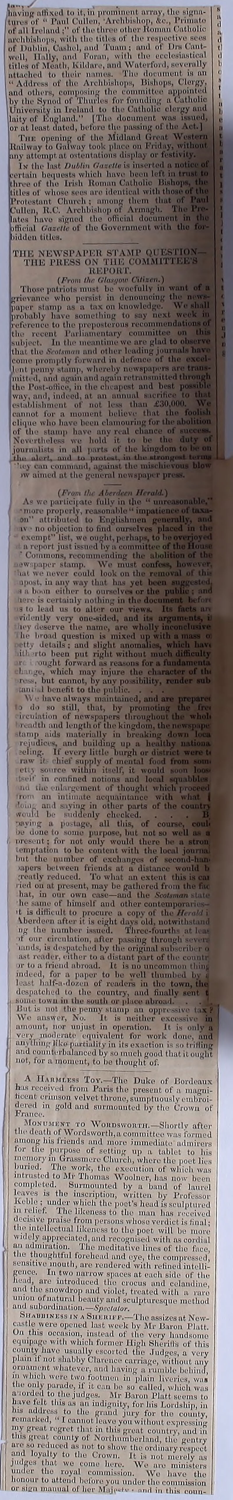 /having' affixed tu it, in prominent array, the signu- I turns of “ Paul Cullen, Archbishop, &c., Primato of all Ireland ; of tlu> three ot her Homan Catholic archbishops, with the titles of the respective sees of Dublin, Cashel, and Timm ; and of I )is Cant- well, Hally, ami Forun, with the ecclesiastical titles of Meath, Kildare, and Waterford, severally attached to their names. The document is an “ Address of the Archbishops, Bishops, Clergy, and others, composing the committee appointed hv tin- Synod of 'Flumes for founding a Catholic Cnivoi-sity in Ireland to the Catholic clergy and laity of England.” [The document was issued, or at least dated, before the passing of the Act.] The opening of the Midland Great Wi (Uailway to Galway took place on Friday, ay attempt, at ostentations display or fesl In the last Dublin Gazelle is inserted ■rtain bequests which have been left three of the Irish Roman Catholic Hisho] lilies of whose sees are identical with tl [Protestant Church ; nmong them 'alien, U.C. Archbishop of Armagh, bites have signed the official document official Gazette of the Government wit' bidden titles. T1IE NEWSPAPER STAMP Q.UE TI1E PRESS ON THE COMM1’ REPORT. (From the GlusgoV) Citizen.) I Those patriots must be woefully in i rievanee who persist in denouncing tin paper stamp as a tax on knowledge. yi probably have something to say next Terence to the preposterous reconunendutii the recent Parliamentary committee ui object. In the meantime we are glud to o that the Scotsman and other leading joi come promptly forward in defence of t lent penny stump, whereby newspapers a 'milted, and again and again rotninsm'  the Post-office, in the cheapest and best , and,indeed, at an annual i establishment of not less than •unnot for a moment lielicve that I clique who have been clamouring for tl of tic stamp have any real cha Nevertheless we hold* it to be journalists in all parts of the 1 1.1 ut alert, and to protuat, ju tl 'a y can command, against the jw aimed at the general newspi {From the Aberdeen Jit raid.) As we participate fully in the “ •more properly, reasonable“ii on attributed to Englishim iv ■ no objection to find om exempt list, we ought, pcrha[ a report just issued by a committee ' Commons, recommending the ■ew'.paper stamp. We must ‘mi. we never could look on ipost, in any way that has yel i a boon either to oursol Here is certainly nothing in tin s to lead us to alter our viewi •vidently very one-sided, and lev deserve the nutne. In' broad question is mix< •tf. details; and slight nnoi ill ito been put right withoi r ought forward as I . i .go, which may injure iv but cannot, by any possil ;ain I benefit to the publii V'. • have always inairitainei to do so still, that* by pi n emotion of newspapers thr ivinltli and length of the king! damp aids materially in bi rejudiees, and building up •cling. If every little Inirgh raw it hief supply of mental eii-. source within itself, it i i1 in confined notions and no ihe enlargement of thought 1 an intimate acquaintance '' and s iving in other parts of would he suddenly checked. •laying a postage, all this, of >o done to some purpose, but not so nrescnt; for not only would there icmptation to be content with the l hut the number of exchanges of ■apers between friends at a distance reatly reduced. To what an extent thi • ied on at present, may he gathered fr hat, in our own ease—and the Scotsman slut he same of himself and other coutempurai ii 't is difficult to procure a copy of the Herald Aberdeen after it is eight days old, notwithsL. ng the number issued. Tdircc-fourths at li d our circulation, uftor passing through sc muds, is despatched by the original gubuorib ust reader, either to a distant j)art of the countr »r to a friend abroad. It is no uncommon thi indeed, for a paper to he well thumbed I i f half-a-dozen of rendere in the town, . despatched to the country, uud finally new Mmie town in the south or place abroad.’ . But is not the penny stump an oppressive t We answer, No. It. is neither excessive amount, nor unjust in operation. It is onl' very moderate equivalent for work done, and anything like partiality in its exaction is so trilling and counterbalanced by so much good that it ought not, for a moment, to he thought of. A Harmless Toy.—The Duke of Bordeaux has received from Paris the present of a magni- ficent crimson velvet throne, sumptuously cmhroi- ll acred m gold and surmounted by the Crown of ■ France. Monument to Wohdsworth.—Shortly after the death of Wordsworth,a committee was formed among his friends and more immediate admirers tor the purpose of setting up a tublot to his memory in Grassmerc Church, where the poet lies buried. The work, the execution of which was intrusted to Mr Thomas Woolner, has now been completed. Surmounted by a hand of laureL leaves is the inscription, written by Profess(■ Koine ; under which the poet's head is sculpture in relief. The likeness to the man lias receive decisive praise from persons whoso verdict is final tlie intellectual likeness to the poet will ho moil F widely appreciated, mid recognised with nscordii uii admiration. The meditative lines of tho fncJ the thoughtful forehead and eye, the compressed sensitive mouth, are rendered with refined intelll gence. In two narrow spaces at each side of tld head, are introduced tho crocus and celaudim and the snowdrop and violet, treated with a rail union of natural beauty and sculpturesque methoj nnd subordination.—Spectator. Shauuiness in a Siikhii p.—Tho assizes at. Now] castle were opened last week by Mr Baron Plat! On this occasion, instead of the very hanclsoniJ equipage with which former High Sherifls of tliil county have usually escorted the Judges, a vei l plain if not shabby Clarence carriage, without uni ornament whatever, and having a nimble beliiniM m which were two footmen in plain liveries, was the only parade, if it can ho so culled, which wa] aaorded to the judges. Mr Baron Platt seems t] have felt this ils an indignity, for his Lordship, id Ins address to tho grand jury for tho county remarked, “ I ennnot leave you without expressind my great regret that in this great country, and id tins great county of Northumberland, the gentl'd ate so reduced as not to show the ordinary respect! anil loyalty to tho Crown. It is not merely as judges that wo come here. We are minister/] under the royal commission. Wo have tlu] honour to attend before you undor tho commission or sum manual of her Miije^u . nnd in this ominJ