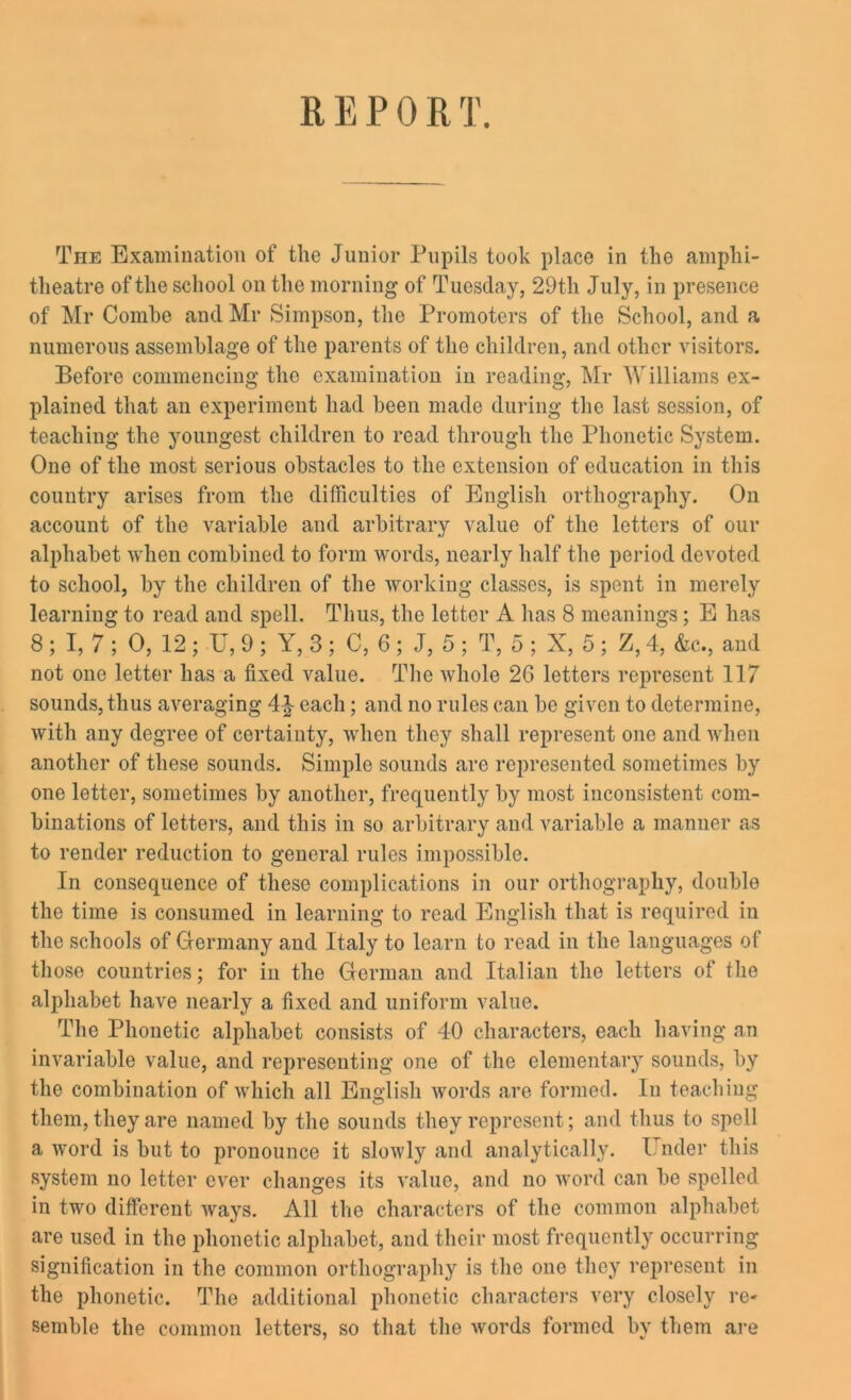 The Examination of the Junior Pupils took place in the amphi- theatre of the school on the morning of Tuesday, 29th July, in presence of Mr Comho and Mr Simpson, the Promoters of the School, and a numerous assemblage of the parents of the children, and other visitors. Before commencing tho examination in reading, Mr Williams ex- plained that an experiment had been made during the last session, of teaching the youngest children to read through the Phonetic System. One of the most serious obstacles to the extension of education in this country arises from the difficulties of English orthography. On account of the variable and arbitrary value of the letters of our alphabet when combined to form words, nearly half the period devoted to school, by the children of the working classes, is spent in merely learning to read and spell. Thus, the letter A has 8 meanings; E has 8 ; I, 7 ; 0, 12 ; U, 9 ; Y, 3 ; C, 6 ; J, 5 ; T, 5 ; X, 5 ; Z, 4, &c., and not one letter has a fixed value. The whole 2G letters represent 117 sounds, thus averaging 4} each; and no rules can be given to determine, with any degree of certainty, when they shall represent one and when another of these sounds. Simple sounds are represented sometimes by one letter, sometimes by another, frequently by most inconsistent com- binations of letters, and this in so arbitrary and variable a manner as to render reduction to general rules impossible. In consequence of these complications in our orthography, double the time is consumed in learning to read English that is required in the schools of Germany and Italy to learn to read in the languages of those countries; for in the German and Italian the letters of the alphabet have nearly a fixed and uniform value. The Phonetic alphabet consists of 40 characters, each having an invariable value, and representing one of the elementary sounds, by the combination of which all English words are formed. In teaching them, they are named by the sounds they represent; and thus to spell a word is but to pronounce it slowly and analytically. Under this system no letter ever changes its value, and no word can be spelled in two different ways. All the characters of the common alphabet are used in the phonetic alphabet, and their most frequently occurring signification in the common orthography is the one they represent in the phonetic. The additional phonetic characters very closely re- semble the common letters, so that the words formed by them are