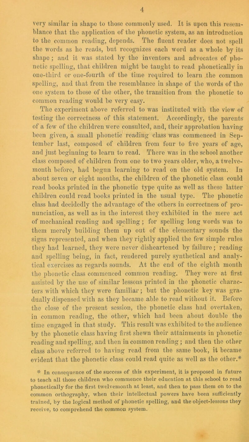 very similar in sliapo to those commonly used. It is upon this resem- blance that the application of the phonetic system, as an introduction to the common reading, deponds. The fluent reader does not spell the words as he reads, hut recognizes each word as a whole by its sliapo ; and it was stated by the inventors and advocates of pho- netic spelling, that children might be taught to read phonetically in one-third or one-fourtli of the time required to learn the common spelling, and that from the resemblance in shape of the words of the one system to those of the other, the transition from the phonetic to common reading would be very easy. Tlio experiment above referred to was instituted with the view of testing the correctness of this statement. Accordingly, the parents of a few of the children were consulted, and, their approbation having been given, a small phonetic reading class was commenced in Sep- tember last, composed of children from four to five years of age, and just beginning to learn to read. There was in the school another class composed of children from one to two years older, who, a twelve- month before, had begun learning to read on the old system. In about seven or eight months, the children of the phonetic class could read books printed in the phonetic type quite as well as these latter children could read books printed in the usual type. The phonetic class had decidedly the advantage of the others in correctness of pro- nunciation, as well as in the interest they exhibited in the mere act of mechanical reading and spelling ; for spelling long words was to them merely building them up out of the elementary sounds the signs represented, and when they rightly applied the few simple rules they had learned, they were never disheartened by failure ; reading and spelling being, in fact, rendered purely synthetical and analy- tical exercises as regards sounds. At the end of the eighth month the phonetic class commenced common reading. They were at first assisted by the use of similar lessons printed in the phonetic charac- ters with which they were familiar; but the phonetic key was gra- dually dispensed with as they became able to read without it. Before the close of the present session, the phonetic class had overtaken, in common reading, the other, which had been about double the time engaged in that study. This result was exhibited to the audience by the phonetic class having first shewn their attainments in phonetic reading and spelling, and then in common reading ; and then the other class above referred to having read from the same book, it became evident that the phonetic class could read quite as well as the other.* * In consequence of the success of this experiment, it is p imposed in future to teach all those children who commence their education at this school to read phonetically for the first twelvemonth at least, and then to pass them on to the common orthography, when their intellectual powers have been sufficiently trained, by the logical method of phonetic spelling, and the object-lessons they receive, to comprehend the common system.
