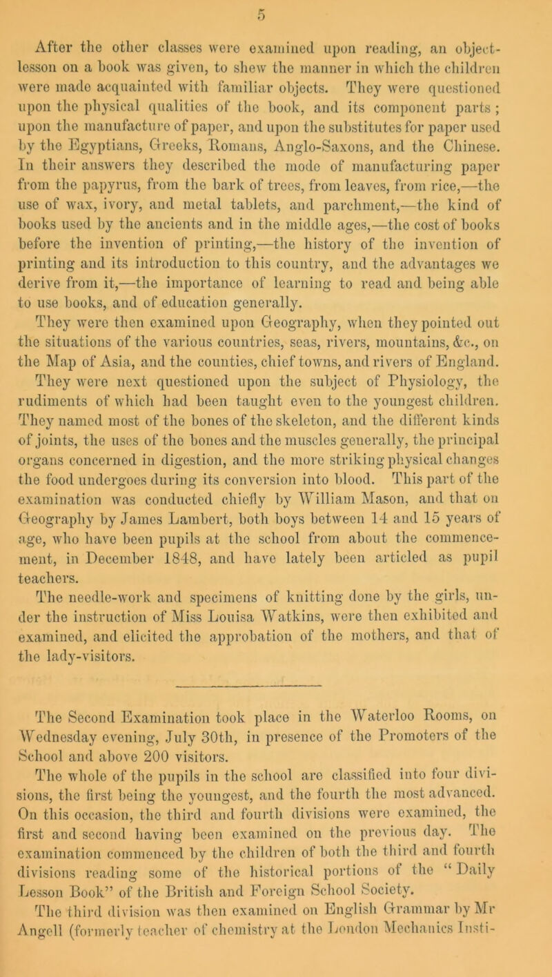 After the other classes were examined upon reading, an object- lesson on a book was given, to shew the manner in which the children were made acquainted with familiar objects. They were questioned upon the physical qualities of the book, and its component parts ; upon the manufacture of paper, and upon the substitutes for paper used by the Egyptians, Greeks, Romans, Anglo-Saxons, and the Chinese. In their answers they described the mode of manufacturing paper from the papyrus, from the bark of trees, from leaves, from rice,—the use of wax, ivory, and metal tablets, and parchment,—the kind of books used by the ancients and in the middle ages,—the cost of books before the invention of printing,—the history of the invention of printing and its introduction to this country, and the advantages we derive from it,—the importance of learning to read and being able to use books, and of education generally. They were then examined upon Geography, when they pointed out the situations of the various countries, seas, rivers, mountains, &e., on the Map of Asia, and the counties, chief towns, and rivers of England. They were next questioned upon the subject of Physiology, the rudiments of which had been taught even to the youngest children. They named most of the bones of the skeleton, and the different kinds of joints, the uses of the bones and the muscles generally, the principal organs concerned in digestion, and the more striking physical changes the food undergoes during its conversion into blood. This part of the examination was conducted chiefly by William Mason, and that on Geography by James Lambert, both boys between 14 and 15 years of age, who have been pupils at the school from about the commence- ment, in December 1848, and have lately been articled as pupil teachers. The needle-work and specimens of knitting done by the girls, un- der the instruction of Miss Louisa Watkins, were then exhibited and examined, and elicited the approbation of the mothers, and that ot the lady-visitors. The Second Examination took place in the AVaterloo Rooms, on Wednesday evening, July 30th, in presence of the Promoters of the School and above 200 visitors. The whole of the pupils in the school are classified into four divi- sions, the first being the youngest, and the fourth the most advanced. On this occasion, the third and fourth divisions were examined, the first and second having boon examined on the previous day. rl ho examination commenced by the children of both the third and fourth divisions reading some of the historical portions ot the “ Daily Lesson Book” of the British and Foreign School Society. The third division was then examined on English Grammar by Mr Angell (formerly teacher of chemistry at the London Mechanics Insti-