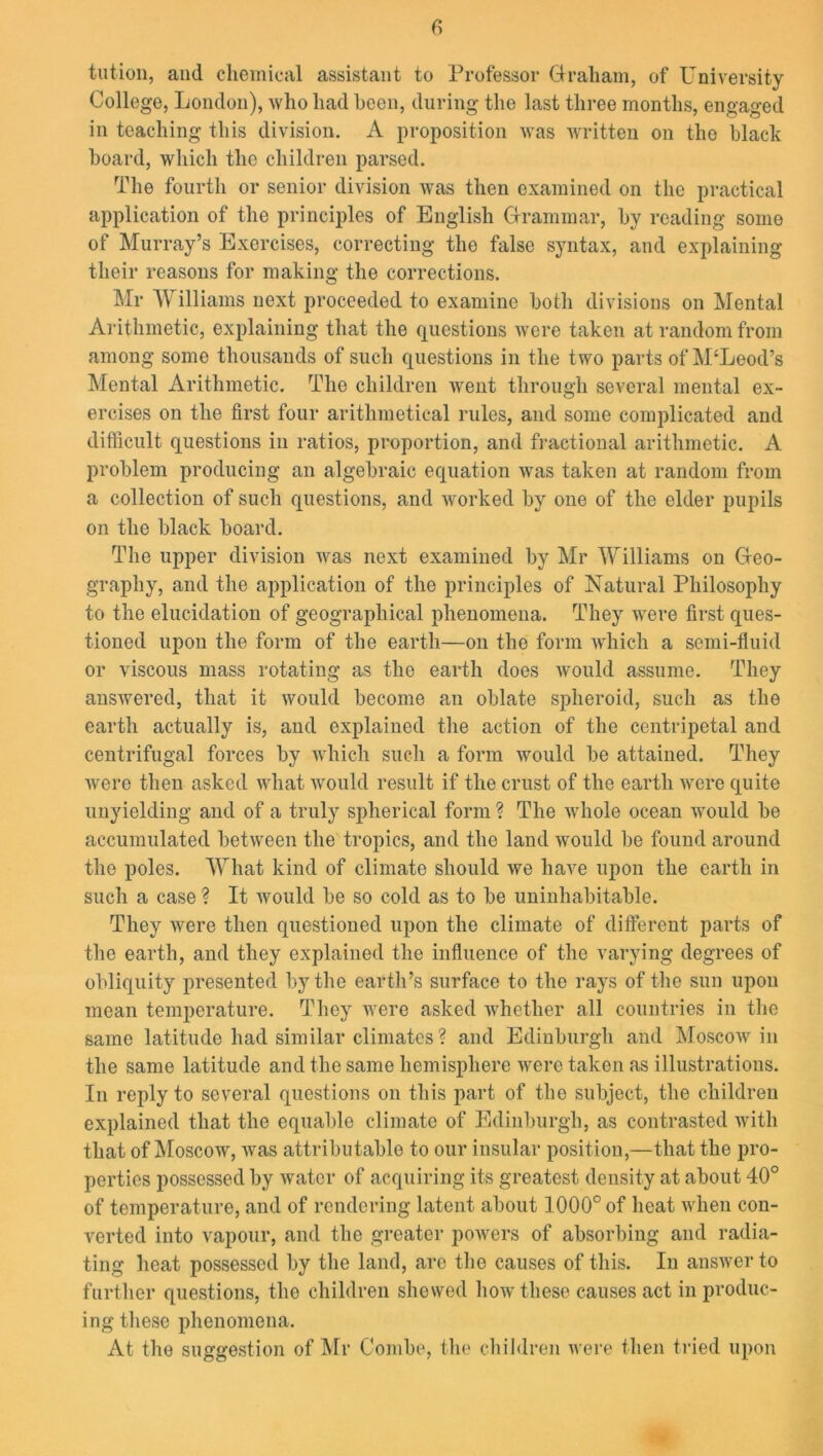 tut ion, and chemical assistant to Professor Graham, of University College, London), who had been, during the last three months, engaged in teaching this division. A proposition was written on the black hoard, which the children parsed. The fourth or senior division was then examined on the practical application of the principles of English Grammar, by reading some of Murray’s Exercises, correcting the false syntax, and explaining their reasons for making the corrections. Mr Williams next proceeded to examine both divisions on Mental Arithmetic, explaining that the questions Avere taken at random from among some thousands of such questions in the two parts of M‘Leod’s Mental Arithmetic. The children went through several mental ex- ercises on the first four arithmetical rules, and some complicated and difficult questions in ratios, proportion, and fractional arithmetic. A problem producing an algebraic equation was taken at random from a collection of such questions, and worked by one of the elder pupils on the black board. The upper division was next examined by Mr Williams on Geo- graphy, and the application of the principles of Natural Philosophy to the elucidation of geographical phenomena. They were first ques- tioned upon the form of the earth—on the form which a semi-fluid or viscous mass rotating as the earth does would assume. They answered, that it would become an oblate spheroid, such as the earth actually is, and explained the action of the centripetal and centrifugal forces by which such a form would be attained. They were then asked what would result if the crust of the earth were quite unyielding and of a truly spherical form ? The whole ocean would be accumulated between the tropics, and the land would be found around the poles. What kind of climate should we have upon the earth in such a case ? It would be so cold as to be uninhabitable. They were then questioned upon the climate of different parts of the earth, and they explained the influence of the varying degrees of obliquity presented by the earth’s surface to the rays of the sun upon mean temperature. They were asked whether all countries in the same latitude had similar climates ? and Edinburgh and Moscow in the same latitude and the same hemisphere were taken as illustrations. In reply to several questions on this part of the subject, the children explained that the equable climate of Edinburgh, as contrasted with that of Moscow, Avas attributable to our insular position,—that the pro- perties possessed by Avatcr of acquiring its greatest density at about 40° of temperature, and of rendering latent about 1000° of heat Avhen con- verted into vapour, and the greater powers of absorbing and radia- ting heat possessed by the land, are the causes of this. In answer to further questions, the children shewed how these causes act in produc- ing these phenomena. At the suggestion of Mr Combe, the children were then tried upon