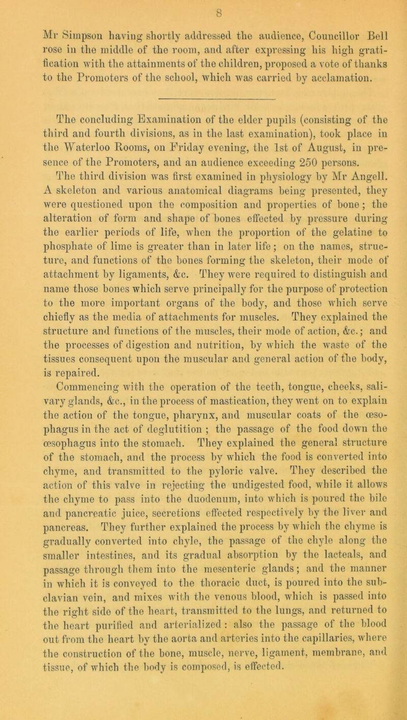 Mr Simpson having shortly addressed the audience, Councillor Bell rose in the middle of the room, and after expressing his high grati- fication with the attainments of the children, proposed a vote of thanks to the Promoters of the school, which was carried by acclamation. The concluding Examination of the elder pupils (consisting of the third and fourth divisions, as in the last examination), took place in the Waterloo Rooms, on Friday evening, the 1st of August, in pre- sence of the Promoters, and an audience exceeding 250 persons. The third division was first examined in physiology by Mr Angell. A skeleton and various anatomical diagrams being presented, they were questioned upon the composition and properties of bone; the alteration of form and shape of bones effected by pressure during the earlier periods of life, when the proportion of the gelatine to phosphate of lime is greater than in later life; on the names, struc- ture, and functions of the bones forming the skeleton, their mode of attachment by ligaments, &c. They were required to distinguish and name those bones which serve principally for the purpose of protection to the more important organs of the body, and those which serve chiefly as the media of attachments for muscles. They explained the structure and functions of the muscles, their mode of action, &c.; and the processes of digestion and nutrition, by which the waste of the tissues consequent upon the muscular and general action of the body, is repaired. Commencing with the operation of the teeth, tongue, cheeks, sali- vary glands, &c., in the process of mastication, they went on to explain the action of the tongue, pharynx, and muscular coats of the oeso- phagus in the act of deglutition ; the passage of the food down the oesophagus into the stomach. They explained the general structure of the stomach, and the process by which the food is converted into chyme, and transmitted to the pyloric valve. They described the action of this valve in rejecting the undigested food, while it allows the chyme to pass into the duodenum, into which is poured the bile and pancreatic juice, secretions effected respectively by the liver and pancreas. They further explained the process by which the chyme is gradually converted into chyle, the passage of the chyle along the smaller intestines, and its gradual absorption by the lacteals, and passage through them into the mesenteric glands; and the manner in which it is conveyed to the thoracic duct, is poured into the sub- clavian vein, and mixes with the venous blood, which is passed into the right side of the heart, transmitted to the lungs, and returned to the heart purified and arterialized : also the passage of the blood out from the heart by the aorta and arteries into the capillaries, where the construction of the bone, muscle, nerve, ligament, membrane, and tissue, of which the body is composed, is effected.