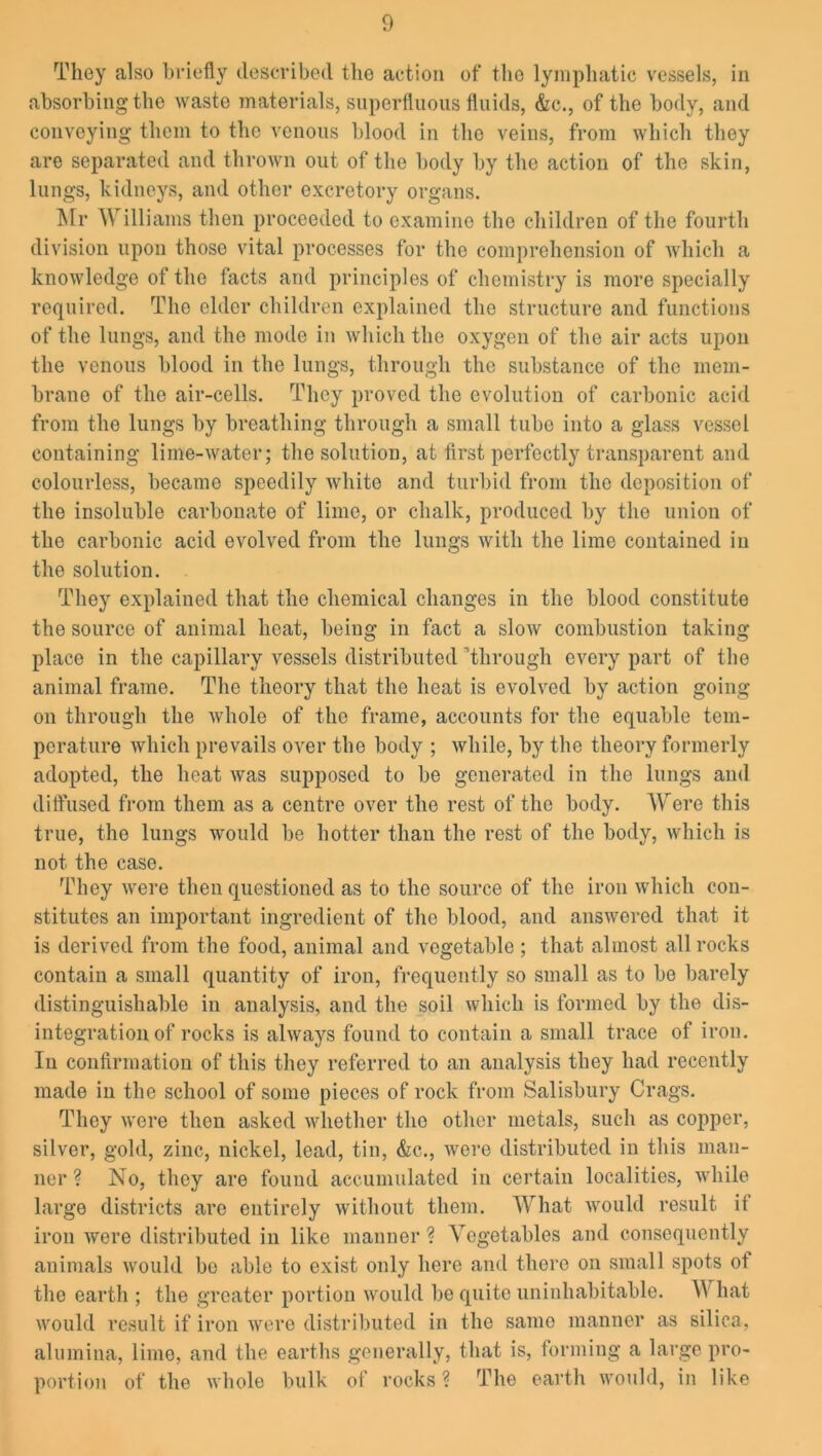 They also briefly described the action of the lymphatic vessels, in absorbing the waste materials, superfluous fluids, &c., of the body, and conveying them to the venous blood in the veins, from which they are separated and thrown out of the body by the action of the skin, lungs, kidneys, and other excretory organs. Mr Williams then proceeded to examine the children of the fourth division upon those vital processes for the comprehension of which a knowledge of the facts and principles of chemistry is more specially required. The elder children explained the structure and functions of the lungs, and the mode in which the oxygen of the air acts upon the venous blood in the lungs, through the substance of the mem- brane of the air-cells. They proved the evolution of carbonic acid from the lungs by breathing through a small tube into a glass vessel containing lime-water; the solution, at first perfectly transparent and colourless, became speedily white and turbid from the deposition of the insoluble carbonate of lime, or chalk, produced by tho union of the carbonic acid evolved from the lungs with the lime contained in the solution. They explained that the chemical changes in the blood constitute the source of animal heat, being in fact a slow combustion taking place in the capillary vessels distributed Through every part of the animal frame. The theory that the heat is evolved by action going on through the whole of the frame, accounts for the equable tem- perature which prevails over the body ; while, by the theory formerly adopted, the heat was supposed to be generated in the lungs and diffused from them as a centre over the rest of the body. Were this true, the lungs would be hotter than the rest of the body, which is not the case. They were then questioned as to the source of the iron which con- stitutes an important ingredient of the blood, and answered that it is derived from the food, animal and vegetable ; that almost all rocks contain a small quantity of iron, frequently so small as to be barely distinguishable in analysis, and the soil which is formed by the dis- integration of rocks is always found to contain a small trace of iron. In confirmation of this they referred to an analysis they had recently made in the school of some pieces of rock from Salisbury Crags. They were then asked whether tho other metals, such as copper, silver, gold, zinc, nickel, lead, tin, &c., were distributed in this man- ner ? No, they are found accumulated in certain localities, while large districts are entirely without them. What would result it iron were distributed in like manner ? Vegetables and consequently animals would bo able to exist only here and there on small spots ot the earth ; the greater portion would be quite uninhabitable. \Y hat would result if iron were distributed in the same manner as silica, alumina, lime, and the earths generally, that is, forming a large pro- portion of the whole bulk of rocks ? The earth would, in like