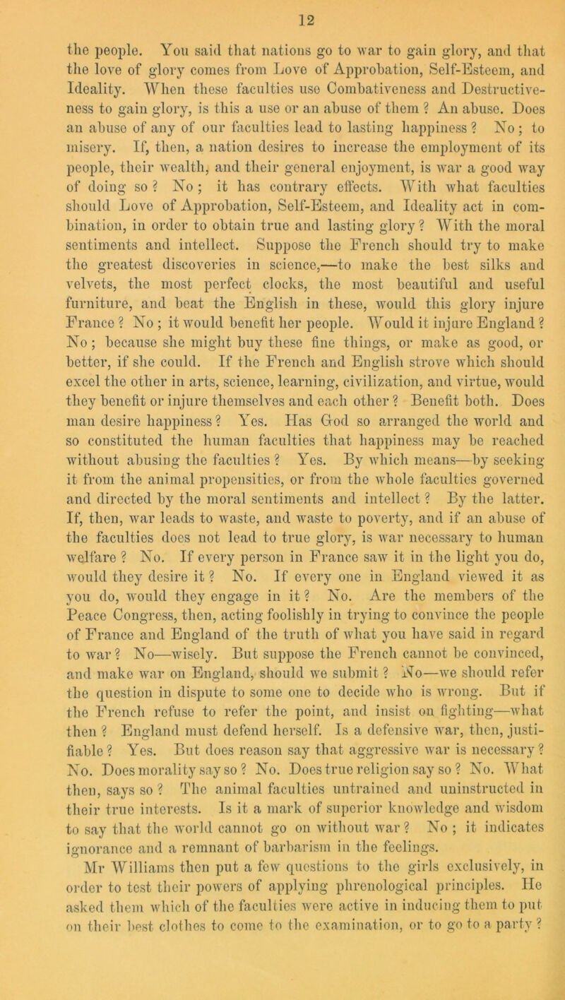 the people. You said that nations go to war to gain glory, and that the love of glory comes from Love of Approbation, Self-Esteem, and Ideality. When these faculties use Combativeness and Destructive- ness to gain glory, is this a use or an abuse of them ? An abuse. Does an abuse of any of our faculties lead to lasting happiness ? No ; to misery. If, then, a nation desires to increase the employment of its people, their wealth, and their general enjoyment, is war a good way of doing so ? No ; it has contrary effects. With what faculties should Love of Approbation, Self-Esteem, and Ideality act in com- bination, in order to obtain true and lasting glory? With the moral sentiments and intellect. Suppose the French should try to make the greatest discoveries in science,—to make the best silks and velvets, the most perfect clocks, the most beautiful and useful furniture, and beat the English in these, would this glory injure France ? No ; it would benefit her people. Would it injure England ? No; because she might buy these fine things, or make as good, or better, if she could. If the French and English strove which should excel the other in arts, science, learning, civilization, and virtue, would they benefit or injure themselves and each other ? Benefit both. Does man desire happiness? Yes. Has Clod so arranged the world and so constituted the human faculties that happiness may be reached without abusing the faculties ? Yes. By which means—by seeking it from the animal propensities, or from the whole faculties governed and directed by the moral sentiments and intellect ? By the latter. If, then, war leads to waste, and waste to poverty, and if an abuse of the faculties does not lead to true glory, is war necessary to human welfare ? No. If every person in France saw it in the light you do, would they desire it ? No. If every one in England viewed it as you do, would they engage in it ? No. Are the members of the Peace Congress, then, acting foolishly in trying to convince the people of France and England of the truth of what you have said in regard to war? No—wisely. But suppose the French cannot be convinced, and make war on England, should we submit ? No—we should refer the question in dispute to some one to decide who is wrong. But if the French refuse to refer the point, and insist on fighting—what then ? England must defend herself. Is a defensive war, then, justi- fiable ? Yes. But does reason say that aggressive war is necessary ? No. Does morality say so ? No. Does true religion say so ? No. What then, says so? The animal faculties untrained and uninstructed in their true interests. Is it a mark of superior knowledge and wisdom to say that the world cannot go on without war? No ; it indicates ignorance and a remnant of barbarism in the feelings. Mr Williams then put a few questions to the girls exclusively, in order to test their powers of applying phrenological principles. He asked them which of the faculties were active in inducing them to put on their best clothes to come to the examination, or to go to a party?