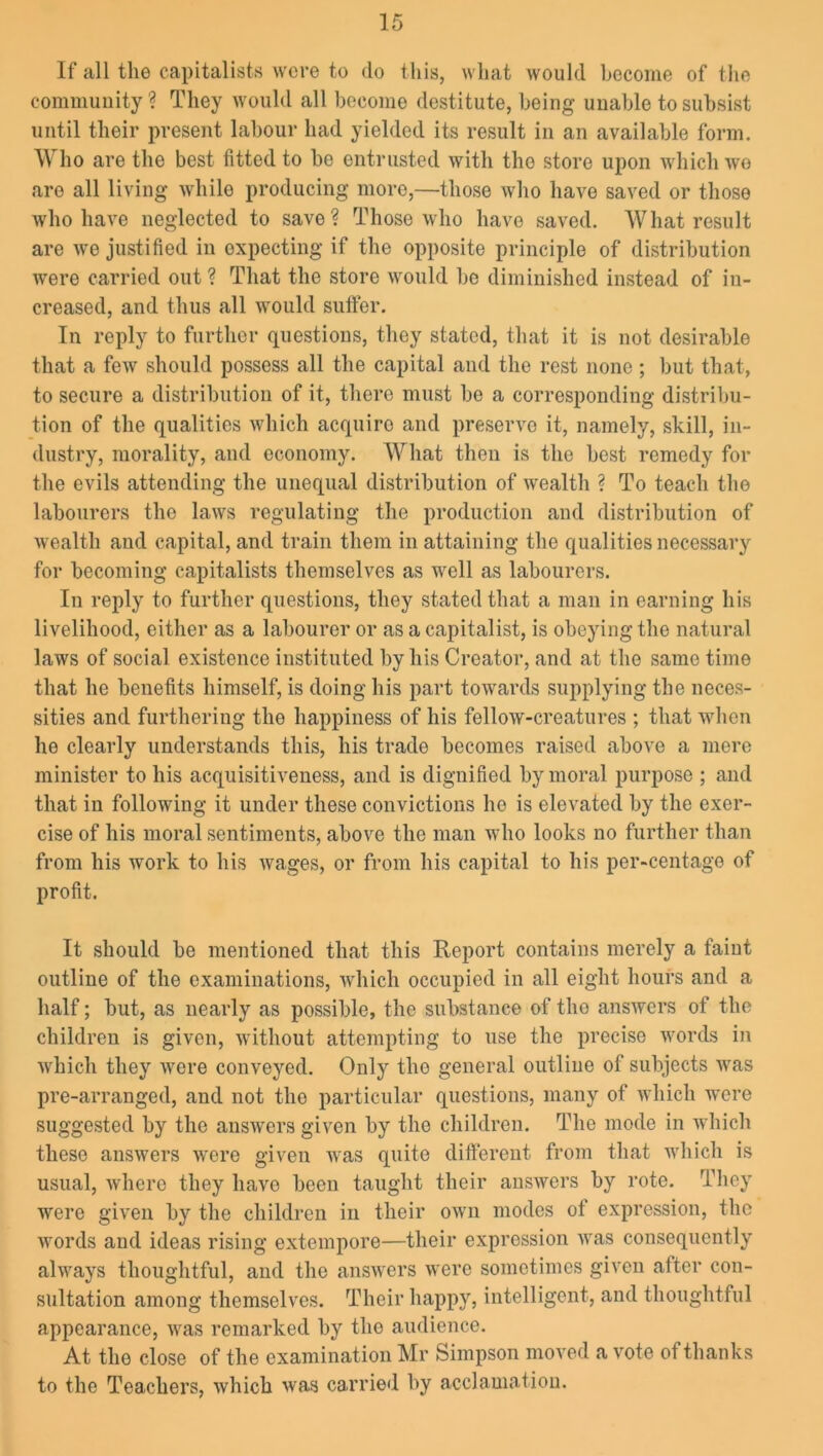 If all the capitalists were to do this, what would become of the community? They would all become destitute, being unable to subsist until their present labour had yielded its result in an available form. Who are the best fitted to be entrusted with the store upon which wo are all living while producing moro,—those who have saved or those who have neglected to save? Those who have saved. What result are we justified in expecting if the opposite principle of distribution were carried out ? That the store would bo diminished instead of in- creased, and thus all would suffer. In reply to further questions, they stated, that it is not desirable that a few should possess all the capital and the rest none ; but that, to secure a distribution of it, there must be a corresponding distribu- tion of the qualities which acquiro and preserve it, namely, skill, in- dustry, morality, and economy. What then is the best remedy for the evils attending the unequal distribution of wealth ? To teach the labourers the laws regulating the production and distribution of wealth and capital, and train them in attaining the qualities necessary for becoming capitalists themselves as well as labourers. In reply to further questions, they stated that a man in earning his livelihood, either as a labourer or as a capitalist, is obeying the natural laws of social existence instituted by his Creator, and at the same time that he benefits himself, is doing his part towards supplying the neces- sities and furthering the happiness of his fellow-creatures ; that when he clearly understands this, his trade becomes raised above a mere minister to his acquisitiveness, and is dignified by moral purpose ; and that in following it under these convictions he is elevated by the exer- cise of his moral sentiments, above the man who looks no further than from his work to his wages, or from his capital to his per-centage of profit. It should be mentioned that this Report contains merely a faint outline of the examinations, which occupied in all eight hours and a half; but, as nearly as possible, the substance of the answers of the children is given, without attempting to use the precise words in which they were conveyed. Only the general outline of subjects was pre-arranged, and not the particular questions, many of which were suggested by the answers given by the children. The mode in which these answers were given was quite different from that which is usual, where they have been taught their answers by rote. They were given by the children in their own modes ot expression, the words and ideas rising extempore—their expression was consequently always thoughtful, and the answers were sometimes given after con- sultation among themselves. Their happy, intelligent, and thoughtful appearance, was remarked by the audience. At the close of the examination Mr Simpson moved a vote of thanks to the Teachers, which was carried by acclamation.