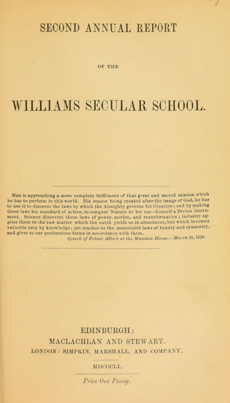 SECOND ANNUAL REPORT OF THE WILLIAMS SECULAR SCHOOL. Man is approaching a more complete fulfilment of that great and sacred mission which he has to perform in this world. His reason being created after the image of God, he has to use it to discover the laws by which the Almighty governs his Creation ; and by making these laws his standard of action, to conquer Nature to his use—himself a Divine instru- ment. Science discovers these laws of power, motion, and transformation ; industry ap- plies them to the rawr matter which the earth yields us in abundance,but which becomes valuable only by knowledge ; art teaches us the immutable laws of beauty and symmetry, and gives to our productions forms in accordance with them. Speech of Prince Albert at the Mansion House—March 21,1850. EDINBURGH: MACLACHLAN AND STEWART. LONDON: SIMPKIN, MARSHALL, AND COMPANY. MDCCCLI. Price One Penny.