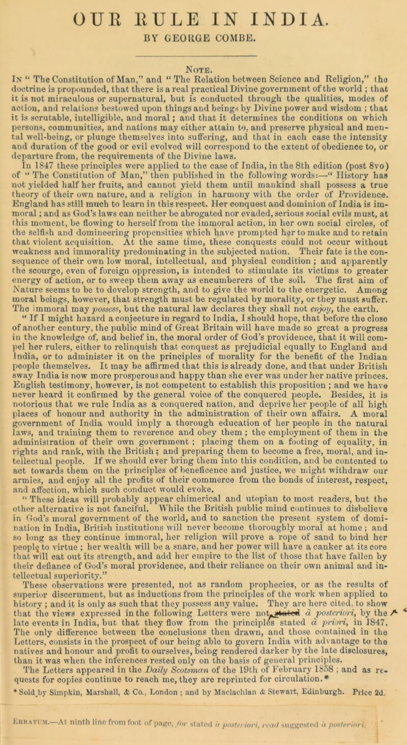 OUR RULE IN INDIA. BY GEORGE COMBE. Note. In “ The Constitution of Man,” and “ The Relation between Science and Religion,” the doctrine is propounded, that there is a real practical Divine government of the world ; that it is not miraculous or supernatural, but is conducted through the qualities, modes of action, and relations bestowed upon things and beings by Divine power and wisdom ; that it is scrutable, intelligible, and moral; and that it determines the conditions on which persons, communities, and nations may either attain to, and preserve physical and men- tal well-being, or plunge themselves into suffering, and that in each case the intensity and duration of the good or evil evolved will correspond to the extent of obedience to, or departure from, the requirements of the Divine laws. In 1847 these principles were applied to the case of India, in the 8th edition (post 8vo) of “ The Constitution of Man,” then published in the following words:—“ History has not yielded half her fruits, and cannot yield them until mankind shall possess a true theory of their own nature, and a religion in harmony with the order of Providence. England has still much to learn in this respect. Her conquest and dominion of India is im- moral ; and as God’s laws can neither be abrogated nor evaded, serious social evils must, at this moment, be flowing to herself from the immoral action, in her own social circles, of the selfish and domineering propensities which have prompted her to make and to retain that violent acquisition. At the same time, these conquests could not occur without weakness and immorality predominating in the subjected nation. Their fate is the con- sequence of their own low moral, intellectual, and physical condition ; and apparently the scourge, even of foreign oppression, is intended to stimulate its victims to greater energy of action, or to sweep them away as encumberers of the soil. The first aim of Nature seems to be to develop strength, and to give the world to the energetic. Among moral beings, however, that strength must be regulated by morality, or they must suffer. The immoral may possess, but the natural law declares they shall not enjoy, the earth. “ If I might hazard a conjecture in regard to India, I should hope, that before the close of another century, the public mind of Great Britain will have made so great a progress in the knowledge of, and belief in, the moral order of God’s providence, that it will com- pel her rulers, either to relinquish that conquest as prejudicial equally to England and India, or to administer it on the principles of morality for the benefit of the Indian people themselves. It may be affirmed that this is already done, and that under British sway India is now more prosperous and happy than she ever was under her native princes. English testimony, however, is not competent to establish this proposition ; and we have never heard it confirmed by the general voice of the conquered people. Besides, it is notorious that we rule India as a conquered nation, and deprive her people of all high places of honour and authority in the administration of their own affairs. A moral government of India would imply a thorough education of her people in the natural laws, and training them to reverence and obey them ; the employment of them in the administration of their own government ; placing them on a footing of equality, in rights and rank, with the British; and preparing them to become a free, moral, and in- tellectual people. If we should ever bring them into this condition, and be contented to act towards them on the principles of beneficence and justice, we might withdraw our armies, and enjoy all the profits of their commerce from the bonds of interest, respect, and affection, which such conduct would evoke. “ These ideas will probably appear chimerical and utopian to most readers, but the other alternative is not fanciful. While the British public mind continues to disbelieve in God’s moral government of the world, and to sanction the present system of domi- nation in India, British institutions will never become thoroughly moral at home ; and so long as they continue immoral, her religion will prove a rope of sand to bind her people to virtue ; her wealth will be a snare, and her power will have a canker at its core that will eat out its strength, and add her empire to the list of those that have fallen by their defiance of God’s moral providence, and their reliance on their own animal and in- tellectual superiority.” These observations were presented, not as random prophecies, or as the results of superior discernment, but as inductions from the principles of the work when applied to history ; and it is only as such that they possess any value. They are here cited, to show that the views expressed in the following Letters were not^gtatwl a posteriori, by the A * late events in India, but that they flow from the principles stated d priori, in 1847. The only difference between the conclusions then drawn, and those contained in the Letters, consists in the prospect of our being able to govern India with advantage to the natives and honour and profit to ourselves, being rendered darker by the late disclosures, than it was when the inferences rested only on the basis of general principles. The Letters appeared in the Daily Scotsman of the 19th of February 1858 ; and as re- quests for copies continue to reach me, they are reprinted for circulation.* * SoldJjy Simpkin, Marshall, <t Co., London ; and by Madachlan <fc Stewart, Edinburgh. Price 2d. i.KHA n >i. At ninth line from foot of page, for stated a posteriori, read suggested it posteriori.