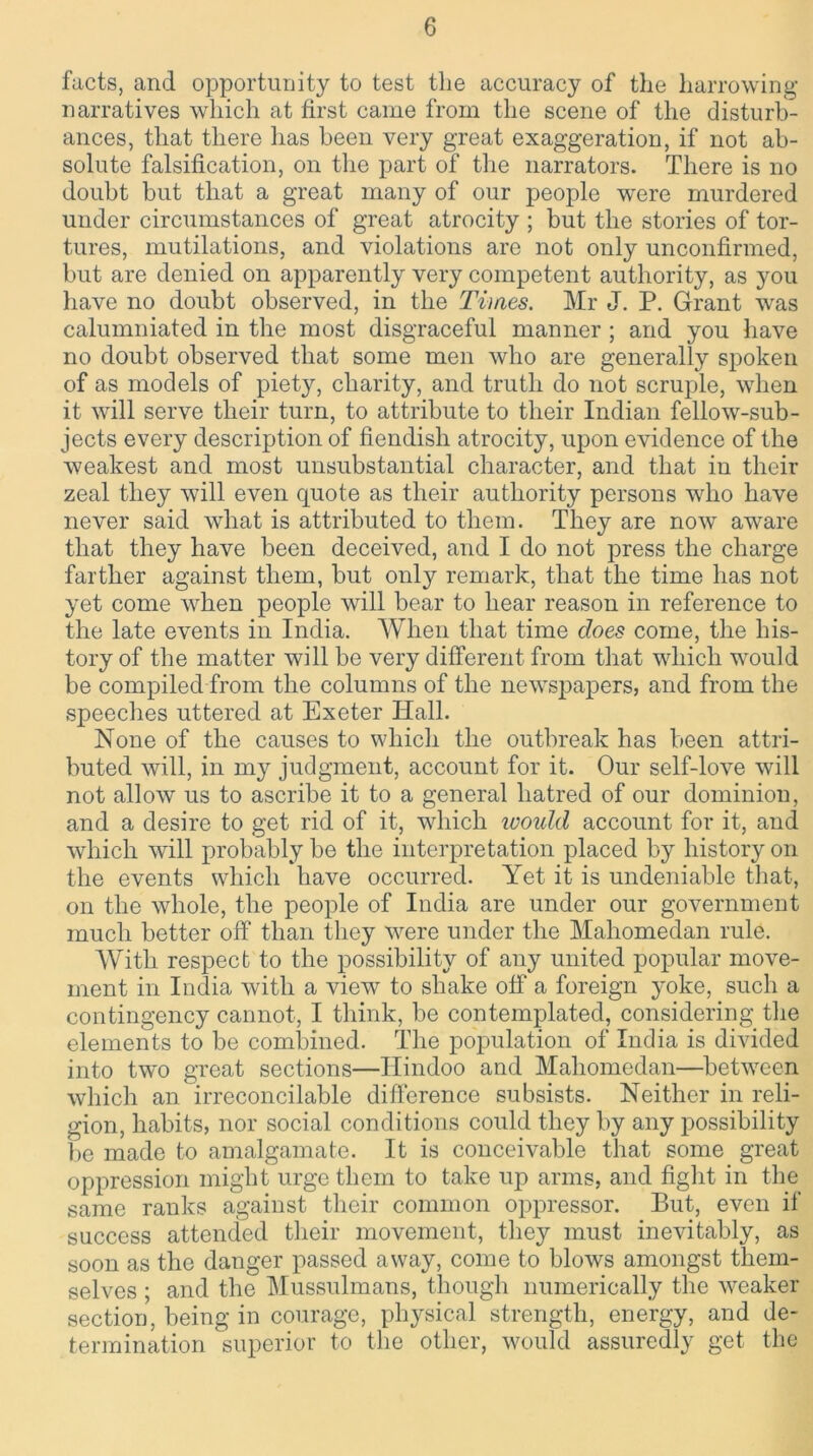 facts, and opportunity to test the accuracy of the harrowing narratives which at first came from the scene of the disturb- ances, that there has been very great exaggeration, if not ab- solute falsification, on the part of the narrators. There is no doubt but that a great many of our people wrere murdered under circumstances of great atrocity ; but the stories of tor- tures, mutilations, and violations are not only unconfirmed, but are denied on apparently very competent authority, as you have no doubt observed, in the Times. Mr J. P. Grant was calumniated in the most disgraceful manner ; and you have no doubt observed that some men who are generally spoken of as models of piety, charity, and truth do not scruple, wdien it will serve their turn, to attribute to their Indian fellow-sub- jects every description of fiendish atrocity, upon evidence of the weakest and most unsubstantial character, and that in their zeal they will even quote as their authority persons wdio have never said what is attributed to them. They are now aware that they have been deceived, and I do not press the charge farther against them, but only remark, that the time has not yet come when people will bear to hear reason in reference to the late events in India. When that time does come, the his- tory of the matter will be very different from that which would be compiled from the columns of the newspapers, and from the speeches uttered at Exeter Iiall. None of the causes to which the outbreak has been attri- buted will, in my judgment, account for it. Our self-love will not allowT us to ascribe it to a general hatred of our dominion, and a desire to get rid of it, which would account for it, and which will probably be the interpretation placed by history on the events which have occurred. Yet it is undeniable that, on the whole, the people of India are under our government much better off than they were under the Mahomedan rule. With respect to the possibility of any united popular move- ment in India with a view to shake off a foreign yoke, such a contingency cannot, I think, be contemplated, considering the elements to be combined. The population of India is divided into two great sections—Hindoo and Mahomedan—between which an irreconcilable difference subsists. Neither in reli- gion, habits, nor social conditions could they by any possibility be made to amalgamate. It is conceivable that some great oppression might urge them to take up arms, and fight in the same ranks against their common oppressor. But, even if success attended their movement, they must inevitably, as soon as the danger passed away, come to blows amongst them- selves ; and the Mussulmans, though numerically the weaker section, being in courage, physical strength, energy, and de- termination superior to the other, would assuredly get the