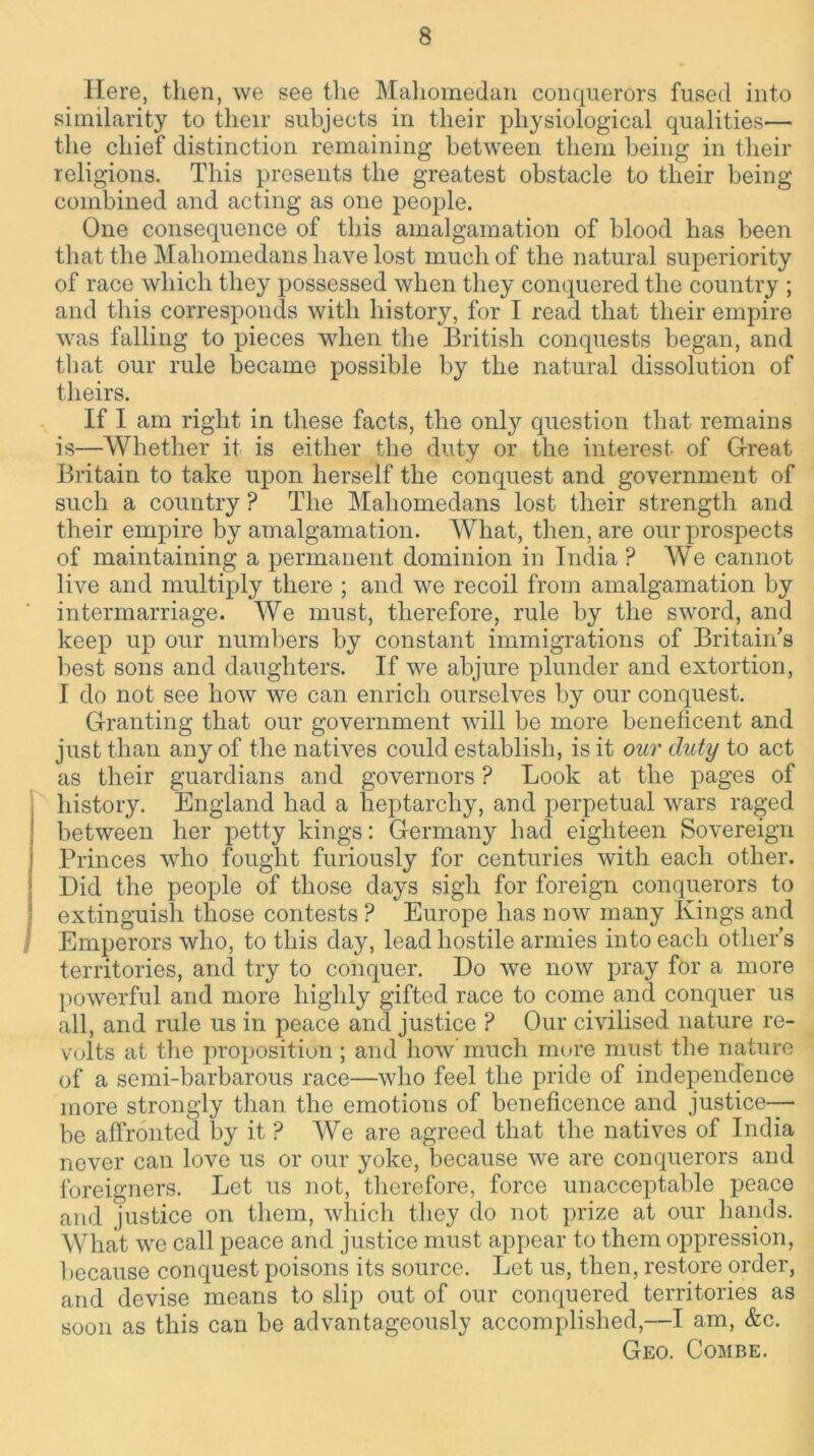Here, then, we see the Mahomedan conquerors fused into similarity to their subjects in their physiological qualities— the chief distinction remaining between them being in their religions. This presents the greatest obstacle to their being combined and acting as one people. One consequence of this amalgamation of blood has been that the Mahomedans have lost much of the natural superiority of race which they possessed when they conquered the country ; and this corresponds with history, for I read that their empire was falling to pieces when the British conquests began, and tliat our rule became possible by the natural dissolution of theirs. If I am right in these facts, the only question that remains is—Whether it is either the duty or the interest of Great Britain to take upon herself the conquest and government of such a country ? The Mahomedans lost tlieir strength and their empire by amalgamation. What, then, are our prospects of maintaining a permanent dominion in India? We cannot live and multiply there ; and we recoil from amalgamation by intermarriage. We must, therefore, rule by the sword, and keep up our numbers by constant immigrations of Britain's best sons and daughters. If we abjure plunder and extortion, I do not see how we can enrich ourselves by our conquest. Granting that our government will be more beneficent and just than any of the natives could establish, is it our duty to act as their guardians and governors ? Look at the pages of history. England had a heptarchy, and perpetual wars raged between her petty kings: Germany had eighteen Sovereign Princes who fought furiously for centuries with each other. Did the people of those days sigh for foreign conquerors to extinguish those contests ? Europe has now many Kings and I Emperors who, to this day, lead hostile armies into each other's territories, and try to conquer. Do we now pray for a more powerful and more highly gifted race to come and conquer us all, and rule us in peace and justice ? Our civilised nature re- volts at the proposition; and how much more must the nature of a semi-barbarous race—who feel the pride of independence more strongly than, the emotions of beneficence and justice— be affronted by it ? We are agreed that the natives of India never can love us or our yoke, because we are conquerors and foreigners. Let us not, therefore, force unacceptable peace and justice on them, which they do not prize at our hands. What we call peace and justice must appear to them oppression, because conquest poisons its source. Let us, then, restore order, and devise means to slip out of our conquered territories as soon as this can be advantageously accomplished,—I am, &c. Geo. Combe.