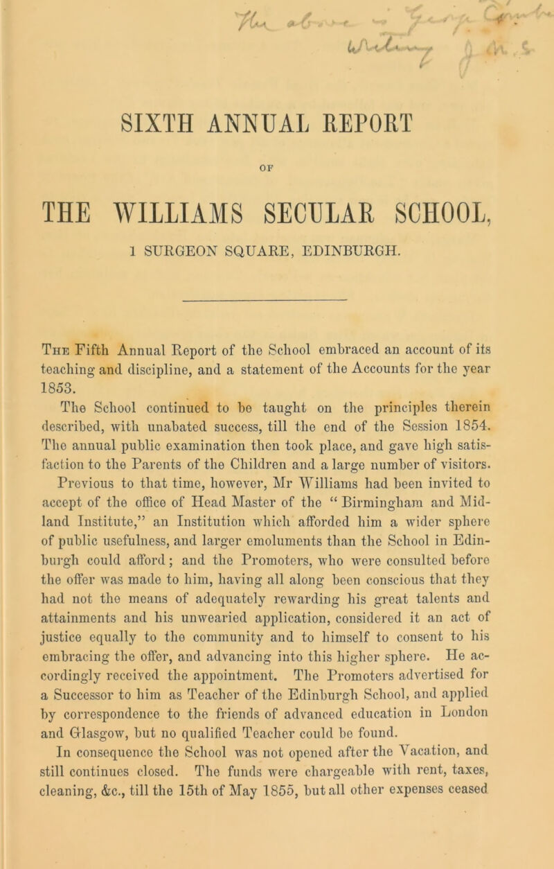 ~ftt'-C' ’ t -V*. 7 iK, £ SIXTH ANNUAL REPORT OF THE WILLIAMS SECULAR SCHOOL, 1 SURGEON SQUARE, EDINBURGH. The Fifth Annual Report of the School embraced an account of its teaching and discipline, and a statement of the Accounts for the year 1853. The School continued to be taught on the principles therein described, with unabated success, till the end of the Session 1854. Tho annual public examination then took place, and gave high satis- faction to the Parents of the Children and a large number of visitors. Previous to that time, however, Mr Williams had been invited to accept of the office of Head Master of the “Birmingham and Mid- land Institute,” an Institution which afforded him a wider sphere of public usefulness, and larger emoluments than the School in Edin- burgh could afford; and the Promoters, who were consulted before the offer was made to him, having all along been conscious that they had not the means of adequately rewarding his great talents and attainments and his unwearied application, considered it an act of justice equally to tho community and to himself to consent to his embracing the offer, and advancing into this higher sphere. He ac- cordingly received the appointment. The Promoters advertised for a Successor to him as Teacher of the Edinburgh School, and applied by correspondence to the friends of advanced education in London and Glasgow, but no qualified Teacher could be found. In consequence the School was not opened after the Vacation, and still continues closed. The funds were chargeable with rent, taxes, cleaning, &c., till the 15th of May 1855, but all other expenses ceased