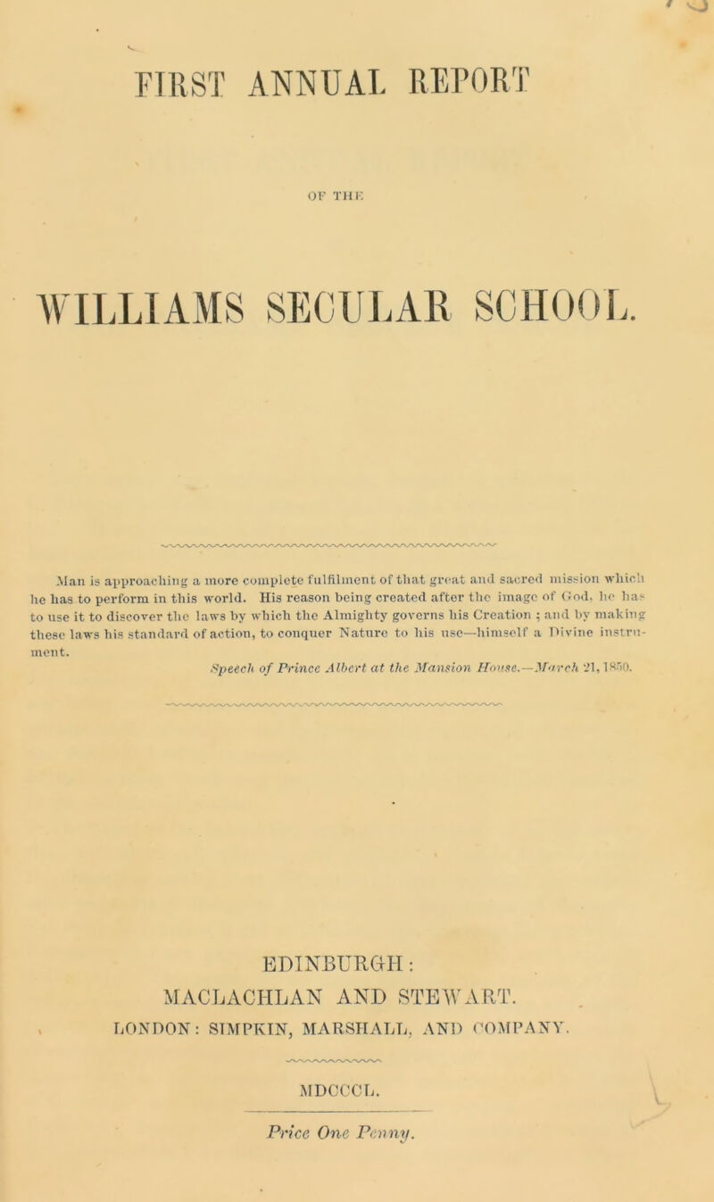 OF THE WILLIAMS SECULAR SCHOOL. Man is approaching a more complete fulfilment of that great and sacred mission which he has to perform in this world. His reason being created after the image of God, lie has to use it to discover the laws by which the Almighty governs his Creation ; and by making these laws his standard of action, to conquer Nature to his use—himself a Divine instru- ment. Speech of Prince Albert at the Mansion House.—March 21,1850. EDINBURGH: MACLACHLAN AND STEWART. LONDON: STMPKIN, MARSHALL, AND COMPANY. MDCCCL. Price One Penny.