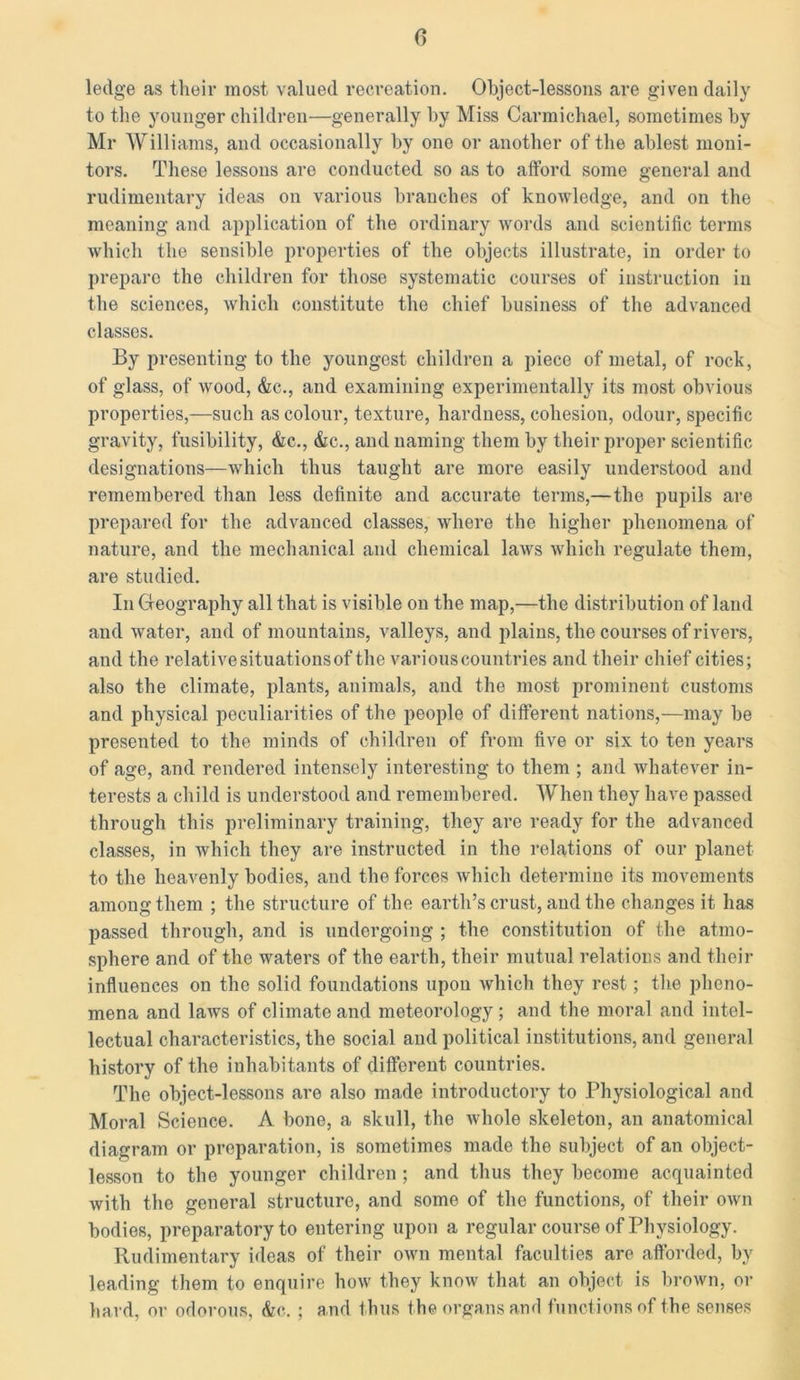 ledge as their most valued recreation. Object-lessons are given daily to the younger children—generally by Miss Carmichael, sometimes by Mr Williams, and occasionally by one or another of the ablest moni- tors. These lessons are conducted so as to afford some general and rudimentary ideas on various branches of knowledge, and on the meaning and application of the ordinary words and scientific terms which the sensible properties of the objects illustrate, in order to preparo the children for those systematic courses of instruction in the sciences, which constitute the chief business of the advanced classes. By presenting to the youngest children a piece of metal, of rock, of glass, of wrood, &c., and examining experimentally its most obvious properties,—such as colour, texture, hardness, cohesion, odour, specific gravity, fusibility, &c., &c., and naming them by their proper scientific designations—which thus taught are more easily understood and remembered than less definite and accurate terms,—the pupils are prepared for the advanced classes, where the higher phenomena of nature, and the mechanical and chemical laws which regulate them, are studied. In Geography all that is visible on the map,—the distribution of land and water, and of mount ains, valleys, and plains, the courses of rivers, and the relative situations of the various countries and their chief cities; also the climate, plants, animals, and the most prominent customs and physical peculiarities of the people of different nations,—may be presented to the minds of children of from five or six to ten years of age, and rendered intensely interesting to them ; and whatever in- terests a child is understood and remembered. When they have passed through this preliminary training, they are ready for the advanced classes, in which they are instructed in the relations of our planet to the heavenly bodies, and the forces which determine its movements among them ; the structure of the earth’s crust, and the changes it has passed through, and is undergoing ; the constitution of the atmo- sphere and of the waters of the earth, their mutual relations and their influences on the solid foundations upon which they rest; the pheno- mena and laws of climate and meteorology; and the moral and intel- lectual characteristics, the social and political institutions, and general history of the inhabitants of different countries. The object-lessons are also made introductory to Physiological and Moral Science. A bone, a skull, the whole skeleton, an anatomical diagram or preparation, is sometimes made the subject of an object- lesson to the younger children; and thus they become acquainted with the general structure, and some of the functions, of their own bodies, preparatory to entering upon a regular course of Physiology. Rudimentary ideas of their own mental faculties are afforded, by leading them to enquire how they know that an object is brown, or hard, or odorous, &c. ; and thus the organs and functions of the senses