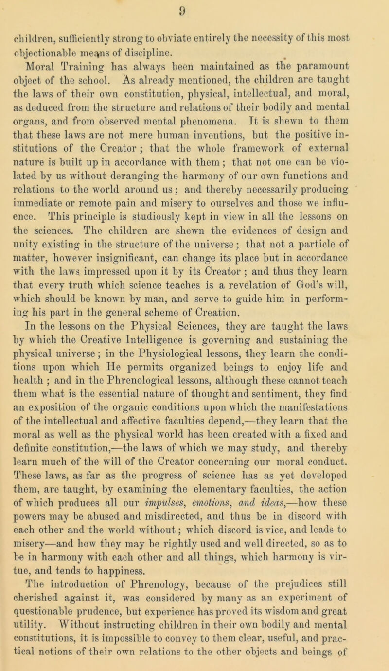 children, sufficiently strong to obviate entirely the necessity of this most objectionable meqns of discipline. Moral Training has always been maintained as the paramount object of the school. As already mentioned, the children are taught the laws of their own constitution, physical, intellectual, and moral, as deduced from the structure and relations of their bodily and mental organs, and from observed mental phenomena. It is shewn to them that these laws are not mere human inventions, but the positive in- stitutions of the Creator ; that the whole framework of external nature is built up in accordance with them ; that not one can be vio- lated by us without deranging the harmony of our own functions and relations to the world around us ; and thereby necessarily producing immediate or remote pain and misery to ourselves and those we influ- ence. This principle is studiously kept in view in all the lessons on the sciences. The children are shewn the evidences of design and unity existing in the structure of the universe; that not a particle of matter, however insignificant, can change its place but in accordance with the laws impressed upon it by its Creator ; and thus they learn that every truth which science teaches is a revelation of Clod’s will, which should be known by man, and serve to guide him in perform- ing his part in the general scheme of Creation. In the lessons on the Physical Sciences, they are taught the laws by which the Creative Intelligence is governing and sustaining the physical universe ; in the Physiological lessons, they learn the condi- tions upon which He permits organized beings to enjoy life and health ; and in the Phrenological lessons, although these cannot teach them what is the essential nature of thought and sentiment, they find an exposition of the organic conditions upon which the manifestations of the intellectual and affective faculties depend,—they learn that the moral as well as the physical world has been created with a fixed and definite constitution,—the laws of which we may study, and thereby learn much of the will of the Creator concerning our moral conduct. These laws, as far as the progress of science has as yet developed them, are taught, by examining the elementary faculties, the action of which produces all our impulses, emotions, and ideas,—how these powers may be abused and misdirected, and thus be in discord with each other and the world without; which discord is vice, and leads to misery—and how they may be rightly used and well directed, so as to be in harmony with each other and all things, which harmony is vir- tue, and tends to happiness. The introduction of Phrenology, because of tho prejudices still cherished against it, was considered by many as an experiment of questionable prudence, but experience has proved its wisdom and great utility. Without instructing children in their own bodily and mental constitutions, it is impossible to convey to them clear, useful, and prac- tical notions of their own relations to the other objects and beings of