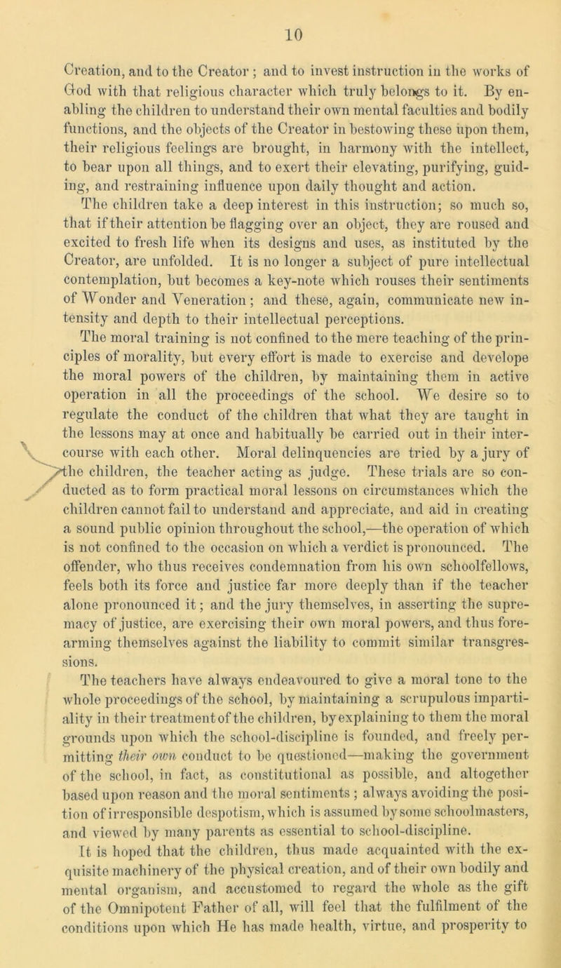 Creation, and to the Creator ; and to invest instruction in the works of Clod with that religious character which truly belongs to it. By en- abling the children to understand their own mental faculties and bodily functions, and the objects of the Creator in bestowing these upon them, their religious feelings are brought, in harmony with the intellect, to bear upon all things, and to exert their elevating, purifying, guid- ing, and restraining influence upon daily thought and action. The children take a deep interest in this instruction; so much so, that if their attention be flagging over an object, they are roused and excited to fresh life when its designs and uses, as instituted by the Creator, are unfolded. It is no longer a subject of pure intellectual contemplation, but becomes a key-note which rouses their sentiments of Wonder and Veneration ; and these, again, communicate new in- tensity and depth to their intellectual perceptions. The moral training is not confined to the mere teaching of the prin- ciples of morality, but every effort is made to exercise and develope the moral powers of the children, by maintaining them in active operation in all the proceedings of the school. We desire so to regulate the conduct of the children that what they are taught in the lessons may at once and habitually be carried out in their inter- course with each other. Moral delinquencies are tried by a jury of he children, the teacher acting as judge. These trials are so con- ducted as to form practical moral lessons on circumstances which the children cannot fail to understand and appreciate, and aid in creating a sound public opinion throughout the school,—the operation of which is not confined to the occasion on which a verdict is pronounced. The offender, who thus receives condemnation from his own schoolfellows, feels both its force and justice far more deeply than if the teacher alone pronounced it; and the jury themselves, in asserting the supre- macy of justice, are exercising their own moral powers, and thus fore- arming themselves against the liability to commit similar transgres- sions. The teachers have always endeavoured to give a moral tone to the whole proceedings of the school, by maintaining a scrupulous imparti- ality in their treatment of the children, by explaining to them the moral grounds upon which the school-discipline is founded, and freely per- mitting their own conduct to be questioned—making the government of the school, in fact, as constitutional as possible, and altogether based upon reason and the moral sentiments ; always avoiding the posi- tion of irresponsible despotism, which is assumed by some schoolmasters, and viewed by many parents as essential to school-discipline. It is hoped that the children, thus made acquainted with the ex- quisite machinery of the physical creation, and of their own bodily and mental organism, and accustomed to regard the whole as the gift of the Omnipotent Father of all, will feel that the fulfilment of the conditions upon which He has made health, virtue, and prosperity to