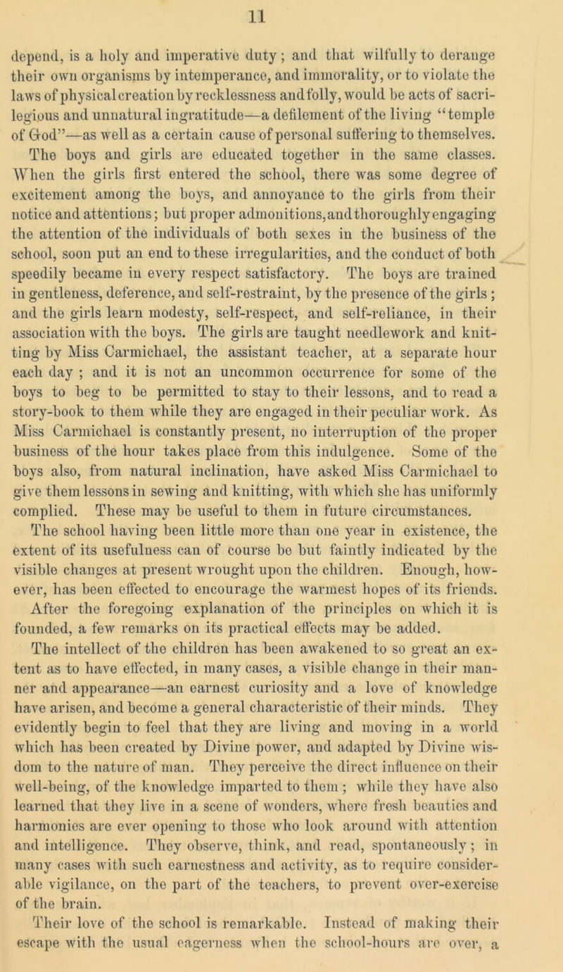 depend, is a holy and imperative duty; and that wilfully to derange their own organisms by intemperance, and immorality, or to violate the laws of physical creation by recklessness and folly, would be acts of sacri- legious and unnatural ingratitude—a defilement of the living “temple of Grod”—as well as a certain cause of personal suffering to themselves. The boys and girls are educated together in the same classes. When the girls first entered the school, there was some degree of excitement among the boys, and annoyance to the girls from their notice and attentions; but proper admonitions,and thoroughly engaging the attention of the individuals of both sexes in the business of the school, soon put an end to these irregularities, and the conduct of both speedily became in every respect satisfactory. The boys are trained in gentleness, deference, and self-restraint, by the presence of the girls ; and the girls learn modesty, self-respect, and self-reliance, in their association with the boys. The girls are taught needlework and knit- ting by Miss Carmichael, the assistant teacher, at a separate hour each day ; and it is not an uncommon occurrence for some of the boys to beg to be permitted to stay to their lessons, and to read a story-book to them while they are engaged in their peculiar work. As Miss Carmichael is constantly present, no interruption of the proper business of the hour takes place from this indulgence. Some of the boys also, from natural inclination, have asked Miss Carmichael to give them lessons in sewing and knitting, with which she has uniformly complied. These may be useful to them in future circumstances. The school having been little more than one year in existence, the extent of its usefulness can of course be but faintly indicated by the visible changes at present wrought upon the children. Enough, how- ever, has been effected to encourage the warmest hopes of its friends. After the foregoing explanation of the principles on which it is founded, a few remarks on its practical effects may be added. The intellect of the children has been awakened to so great an ex- tent as to have effected, in many cases, a visible change in their man- ner and appearance—an earnest curiosity and a love of knowledge have arisen, and become a general characteristic of their minds. They evidently begin to feel that they are living and moving in a world which has been created by Divine power, and adapted by Divine wis- dom to the nature of man. They perceive the direct influence on their well-being, of the knowledge imparted to them ; while they have also learned that they live in a scene of wonders, where fresh beauties and harmonies are ever opening to those who look around with attention and intelligence. They observe, think, and road, spontaneously ; in many cases with such earnestness and activity, as to require consider- able vigilance, on the part of the teachers, to prevent over-exercise of the brain. Their love of the school is remarkable. Instead of making their escape with the usual eagerness when the school-hours are over, a