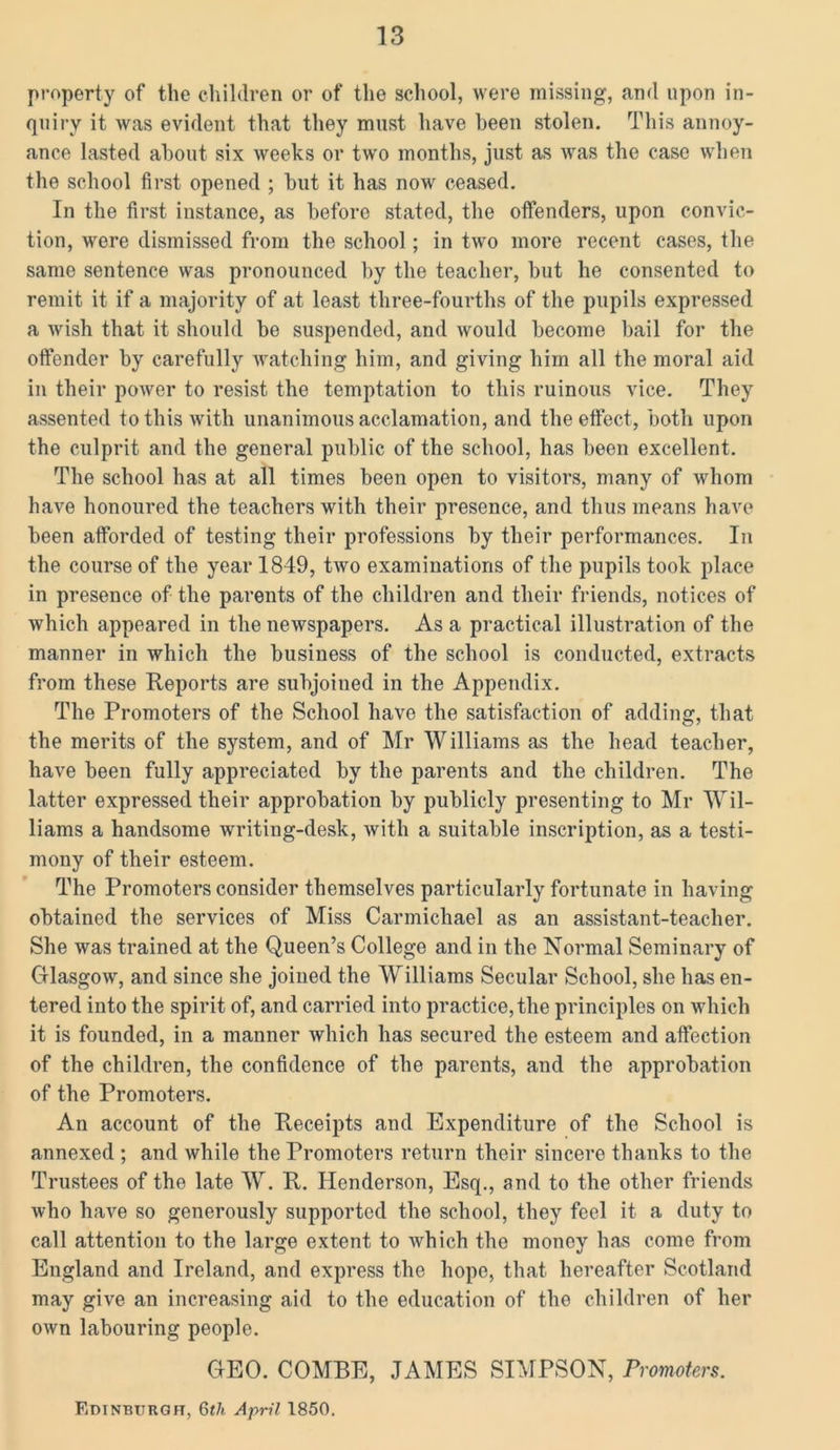 property of the children or of the school, were missing, and upon in- quiry it was evident that they must have been stolen. This annoy- ance lasted about six weeks or two months, just as was the case when the school first opened ; but it has now ceased. In the first instance, as before stated, the offenders, upon convic- tion, were dismissed from the school; in two more recent cases, the same sentence was pronounced by the teacher, but he consented to remit it if a majority of at least three-fourths of the pupils expressed a wish that it should be suspended, and would become bail for the offender by carefully watching him, and giving him all the moral aid in their power to resist the temptation to this ruinous vice. They assented to this with unanimous acclamation, and the effect, both upon the culprit and the general public of the school, has been excellent. The school has at all times been open to visitors, many of whom have honoured the teachers with their presence, and thus means have been afforded of testing their professions by their performances. In the course of the year 1849, two examinations of the pupils took place in presence of the parents of the children and their friends, notices of which appeared in the newspapers. As a practical illustration of the manner in which the business of the school is conducted, extracts from these Reports are subjoined in the Appendix. The Promoters of the School have the satisfaction of adding, that the merits of the system, and of Mr Williams as the head teacher, have been fully appreciated by the parents and the children. The latter expressed their approbation by publicly presenting to Mr Wil- liams a handsome writing-desk, with a suitable inscription, as a testi- mony of their esteem. The Promoters consider themselves particularly fortunate in having obtained the services of Miss Carmichael as an assistant-teacher. She was trained at the Queen’s College and in the Normal Seminary of Glasgow, and since she joined the Williams Secular School, she has en- tered into the spirit of, and carried into practice, the principles on which it is founded, in a manner which has secured the esteem and affection of the children, the confidence of the parents, and the approbation of the Promoters. An account of the Receipts and Expenditure of the School is annexed ; and while the Promoters return their sincero thanks to the Trustees of the late W. R. Henderson, Esq., and to the other friends who have so generously supported the school, they feel it a duty to call attention to the large extent to which the money has come from England and Ireland, and express the hope, that hereafter Scotland may give an increasing aid to the education of the children of her own labouring people. GEO. COMBE, JAMES SIMPSON, Promoters. Edinburgh, 6th April 1850.