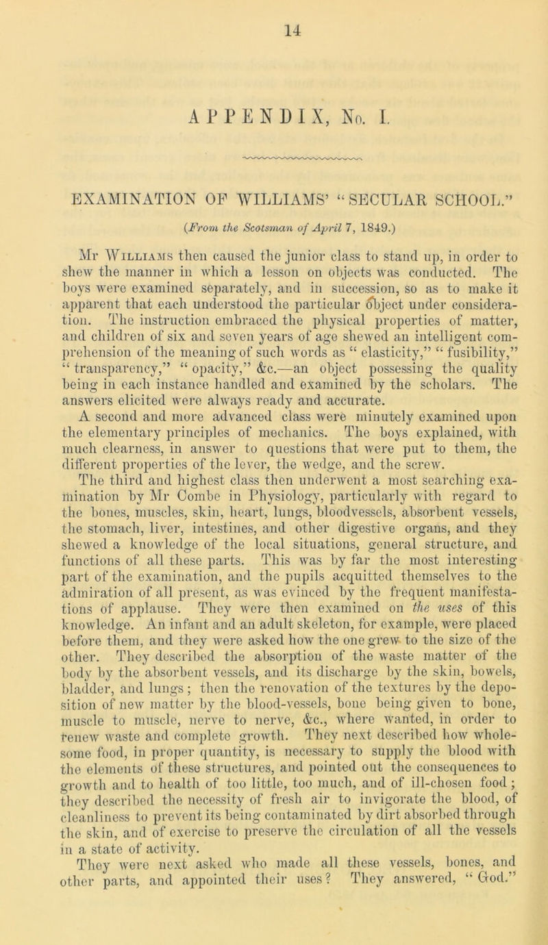 APPENDIX, No. I. EXAMINATION OF WILLIAMS’ “ SECULAR SCHOOL.” (From the Scotsman of April 7, 1849.) Mr Williams then caused the junior class to stand up, iii order to shew the manner in which a lesson on objects was conducted. The hoys were examined separately, and in succession, so as to make it apparent that each understood the particular object under considera- tion. The instruction embraced the physical properties of matter, and children of six and seven years of age shewed an intelligent com- prehension of the meaning of such words as “ elasticity,” “ fusibility,” “ transparency,” “ opacity,” &c.—an object possessing the quality being in each instance handled and examined by the scholars. The answers elicited were always ready and accurate. A second and more advanced class were minutely examined upon the elementary principles of mechanics. The boys explained, with much clearness, in answer to questions that were put to them, the different properties of the lever, the wedge, and the screw. The third and highest class then underwent a most searching exa- mination by Mr Combe in Physiology, particularly with regard to the bones, muscles, skin, heart, lungs, bloodvessels, absorbent vessels, the stomach, liver, intestines, and other digestive organs, and they shewed a knowledge of the local situations, general structure, and functions of all these parts. This was by far the most interesting part of the examination, and the pupils acquitted themselves to the admiration of all present, as was evinced by the frequent manifesta- tions of applause. They were then examined on the uses of this knowledge. An infant and an adult skeleton, for example, were placed before them, and they ivere asked how the one grew to the size of the other. They described the absorption of the waste matter of the body by the absorbent vessels, and its discharge by the skin, bowels, bladder, and lungs ; then the renovation of the textures by the depo- sition of new matter by the blood-vessels, bone being given to bone, muscle to muscle, nerve to nerve, &c., where wanted, in order to renew waste and complete growth. They next described how whole- some food, in proper quantity, is necessary to supply the blood with the elements of these structures, and pointed out the consequences to growth and to health of too little, too much, and of ill-chosen food; they described the necessity of fresh air to invigorate the blood, of cleanliness to prevent its being contaminated by dirt absorbed through the skin, and of exercise to preserve the circulation of all the vessels in a state of activity. They were next asked who made all these vessels, bones, and other parts, and appointed their uses ? They answered, “ God.”