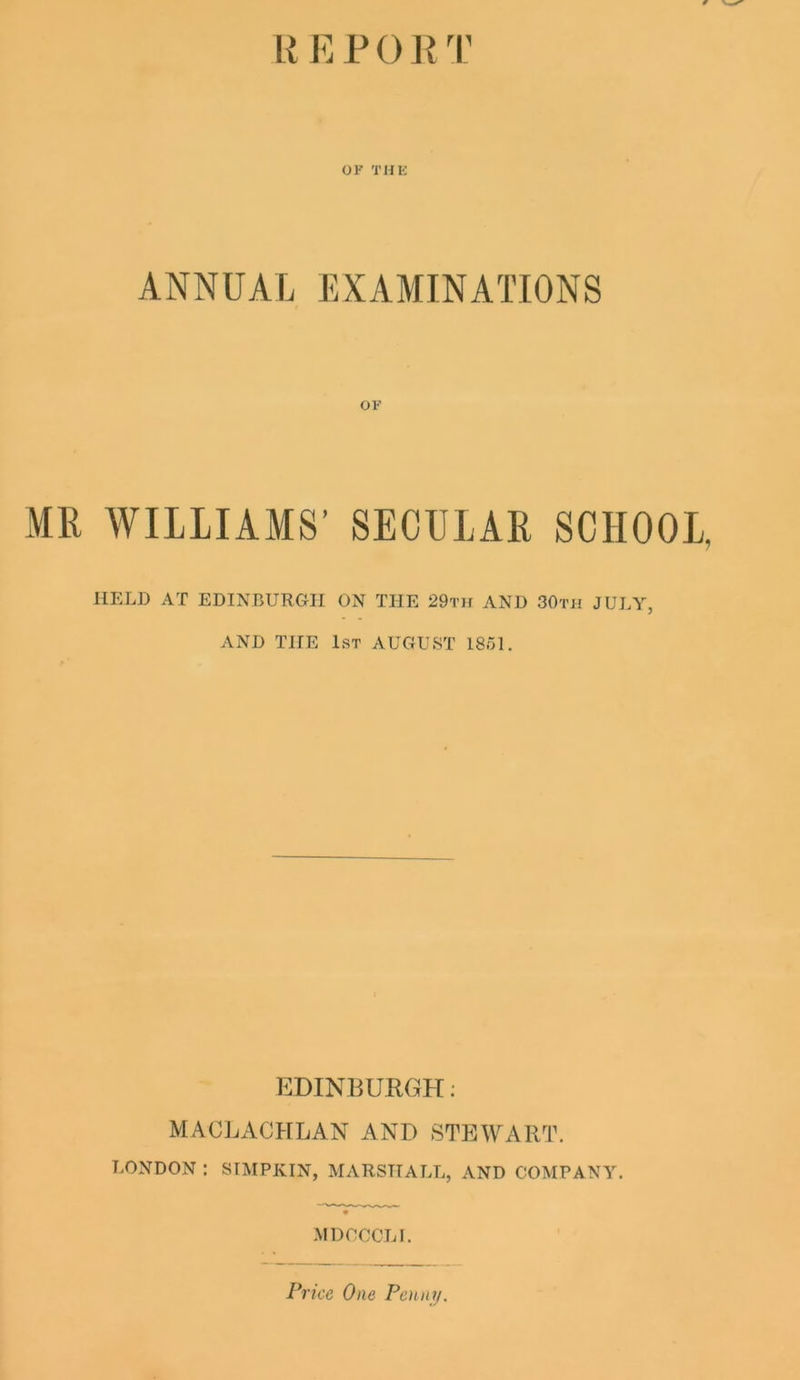 R E P 0 R T OF THE ANNUAL EXAMINATIONS OF MR WILLIAMS’ SECULAR SCHOOL, HELD AT EDINBURGH ON THE 29th AND 30th JULY, AND THE 1st AUGUST 1861. EDINBURGH; MACLACHLAN AND STEWART. LONDON : SIMPKIN, MARSHALL, AND COMPANY. MDCCCLI. Price One Penny.