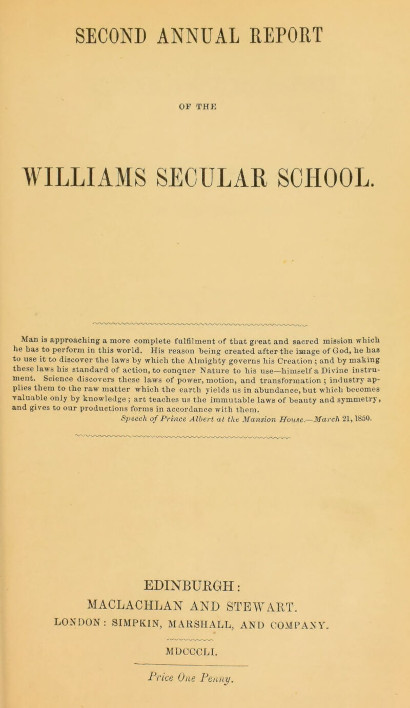 OF THE WILLIAMS SECULAR SCHOOL. Man is approaching a more complete fulfilment of that great and sacred mission which he has to perform in this world. His reason being created after the image of God, he has to use it to discover the laws by which the Almighty governs his Creation; and by making these laws his standard of action, to conquer Nature to his use—himself a Divine instru- ment. Science discovers these laws of power, motion, and transformation; industry ap- plies them to the raw matter which the earth yields us in abundance,but which becomes valuable only by knowledge; art teaches us the immutable laws of beauty and symmetry, and gives to our productions forms in accordance with them. Speech of Prince Albert at the Mansion House.—March 21,1850. EDINBURGH: MACLACIILAN AND STEWART. LONDON: SIMPKIN, MARSHALL, AND COMPANY. MDOCCLI. Price One Penny.