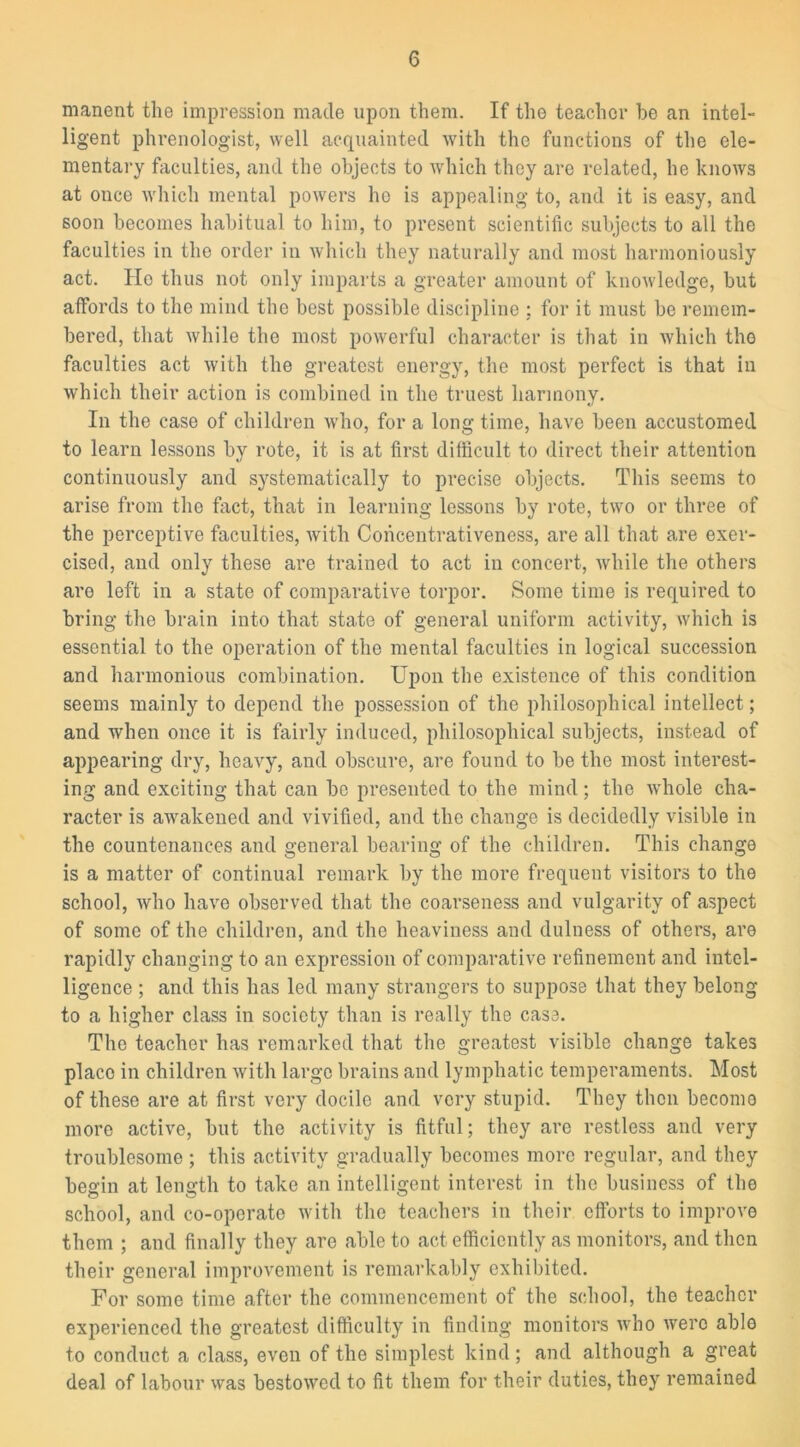 manent the impression made upon them. If the teacher he an intel- ligent phrenologist, well acquainted with the functions of the ele- mentary faculties, and the objects to which they are related, he knows at once which mental powers ho is appealing to, and it is easy, and 60011 becomes habitual to him, to present scientific subjects to all the faculties in the order in which they naturally and most harmoniously act. He thus not only imparts a greater amount of knowledge, but affords to the mind the best possible discipline ; for it must be remem- bered, that while the most powerful character is that in which the faculties act with the greatest energy, the most perfect is that in which their action is combined in the truest harmony. In the case of children who, for a long time, have been accustomed to learn lessons by rote, it is at first difficult to direct their attention continuously and systematically to precise objects. This seems to arise from tho fact, that in learning lessons by rote, two or three of the perceptive faculties, with Concentrativeness, are all that are exer- cised, and only these are trained to act in concert, while the others are left in a state of comparative torpor. Some time is required to bring the brain into that state of general uniform activity, which is essential to the operation of the mental faculties in logical succession and harmonious combination. Upon the existence of this condition seems mainly to depend the possession of the philosophical intellect; and when once it is fairly induced, philosophical subjects, instead of appearing dry, heavy, and obscure, are found to be the most interest- ing and exciting that can be presented to the mind; the whole cha- racter is awakened and vivified, and the change is decidedly visible in the countenances and general bearing of the children. This change is a matter of continual remark by the more frequent visitors to the school, who have observed that the coarseness and vulgarity of aspect of some of the children, and the heaviness and dulness of others, are rapidly changing to an expression of comparative refinement and intel- ligence ; and this has led many strangers to suppose that they belong to a higher class in society than is really the case. The teacher has remarked that the greatest visible change takes placo in children with large brains and lymphatic temperaments. Most of these are at first very docile and very stupid. They then become more active, but the activity is fitful; they are restless and very troublesome ; this activity gradually becomes more regular, and they begin at length to take an intelligent interest in the business of the school, and co-operate with the teachers in their efforts to improve them ; and finally they are able to act efficiently as monitors, and then their general improvement is remarkably exhibited. For some time after the commencement of the school, the teacher experienced the greatest difficulty in finding monitors who were able to conduct a class, even of the simplest kind; and although a great deal of labour was bestowed to fit them for their duties, they remained
