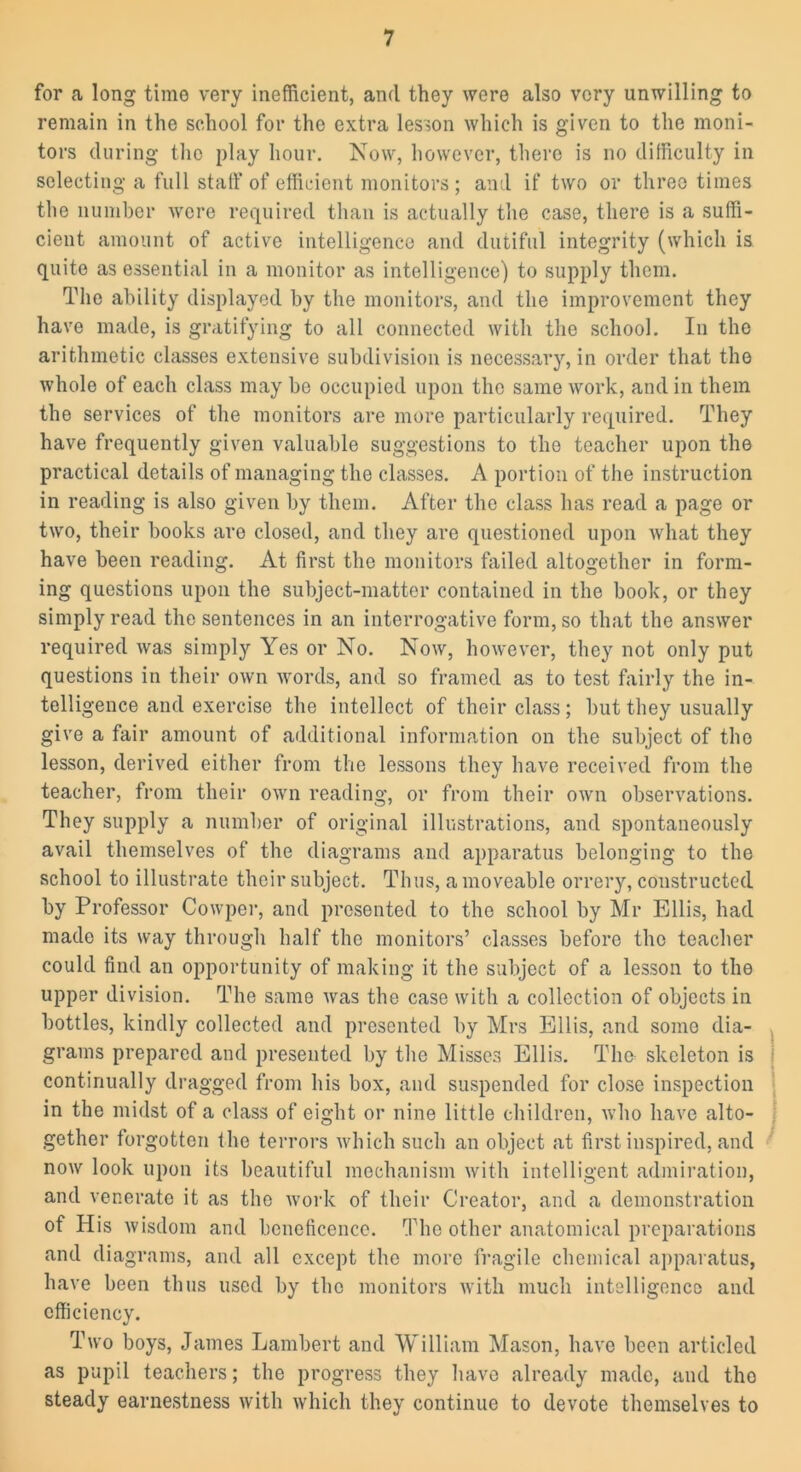 for a long time very inefficient, and they were also very unwilling to remain in the school for the extra lesson which is given to the moni- tors during the play hour. Now, however, there is no difficulty in selecting a full staff of efficient monitors ; and if two or three times the number were required than is actually the case, there is a suffi- cient amount of active intelligence and dutiful integrity (which is quite as essential in a monitor as intelligence) to supply them. The ability displayed by the monitors, and the improvement they have made, is gratifying to all connected with the school. In the arithmetic classes extensive subdivision is necessary, in order that the whole of each class may be occupied upon the same work, and in them the services of the monitors are more particularly required. They have frequently given valuable suggestions to the teacher upon the practical details of managing the classes. A portion of the instruction in reading is also given by them. After the class has read a page or two, their books are closed, and they are questioned upon what they have been reading. At first the monitors failed altogether in form- ing questions upon the subject-matter contained in the book, or they simply read the sentences in an interrogative form, so that the answer required was simply Yes or No. Now, however, they not only put questions in their own words, and so framed as to test fairly the in- telligence and exercise the intellect of their class; but they usually give a fair amount of additional information on the subject of the lesson, derived either from the lessons they have received from the teacher, from their own reading, or from their own observations. They supply a number of original illustrations, and spontaneously avail themselves of the diagrams and apparatus belonging to the school to illustrate their subject. Thus, a moveable orrery, constructed by Professor Cowper, and presented to the school by Mr Ellis, had made its way through half the monitors’ classes before the teacher could find an opportunity of making it the subject of a lesson to the upper division. The same was the case with a collection of objects in bottles, kindly collected and presented by Mrs Ellis, and some dia- grams prepared and presented by the Misses Ellis. The skeleton is continually dragged from his box, and suspended for close inspection in the midst of a class of eight or nine little children, who have alto- gether forgotten the terrors which such an object at first inspired, and now look upon its beautiful mechanism with intelligent admiration, and venerate it as the work of their Creator, and a demonstration of His wisdom and beneficence. The other anatomical preparations and diagrams, and all except the more fragile chemical apparatus, have been thus used by the monitors with much intelligence and efficiency. Two boys, James Lambert and William Mason, have been articled as pupil teachers; the progress they have already made, and the steady earnestness with which they continue to devote themselves to