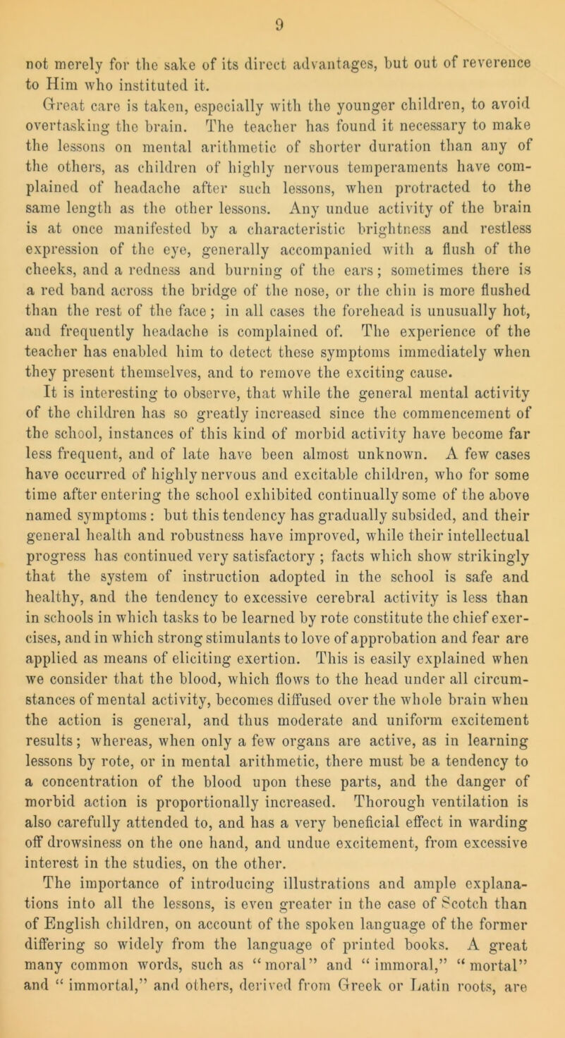 not merely for the sake of its direct advantages, but out of reverence to Him who instituted it. Great care is taken, especially with the younger children, to avoid overtasking the brain. The teacher has found it necessary to make the lessons on mental arithmetic of shorter duration than any of the others, as children of highly nervous temperaments have com- plained of headache after such lessons, when protracted to the same length as the other lessons. Any undue activity of the brain is at once manifested by a characteristic brightness and restless expression of the eye, generally accompanied with a flush of the cheeks, and a redness and burning of the ears; sometimes there is a red band across the bridge of the nose, or the chin is more flushed than the rest of the face; in all cases the forehead is unusually hot, and frequently headache is complained of. The experience of the teacher has enabled him to detect these symptoms immediately when they present themselves, and to remove the exciting cause. It is interesting to observe, that while the general mental activity of the children has so greatly increased since the commencement of the school, instances of this kind of morbid activity have become far less frequent, and of late have been almost unknown. A few cases have occurred of highly nervous and excitable children, who for some time after entering the school exhibited continually some of the above named symptoms: but this tendency has gradually subsided, and their general health and robustness have improved, while their intellectual progress has continued very satisfactory ; facts which show strikingly that the system of instruction adopted in the school is safe and healthy, and the tendency to excessive cerebral activity is less than in schools in which tasks to be learned by rote constitute the chief exer- cises, and in which strong st imulants to love of approbation and fear are applied as means of eliciting exertion. This is easily explained when we consider that the blood, which flows to the head under all circum- stances of mental activity, becomes diffused over the whole brain when the action is general, and thus moderate and uniform excitement results; whereas, when only a few organs are active, as in learning lessons by rote, or in mental arithmetic, there must be a tendency to a concentration of the blood upon these parts, and the danger of morbid action is proportionally increased. Thorough ventilation is also carefully attended to, and has a very beneficial effect in warding off drowsiness on the one hand, and undue excitement, from excessive interest in the studies, on the other. The importance of introducing illustrations and ample explana- tions into all the lessons, is even greater in the case of Scotch than of English children, on account of the spoken language of the former differing so widely from the language of printed books. A great many common words, such as “moral” and “immoral,” “mortal” and “ immortal,” and others, derived from Greek or Latin roots, are