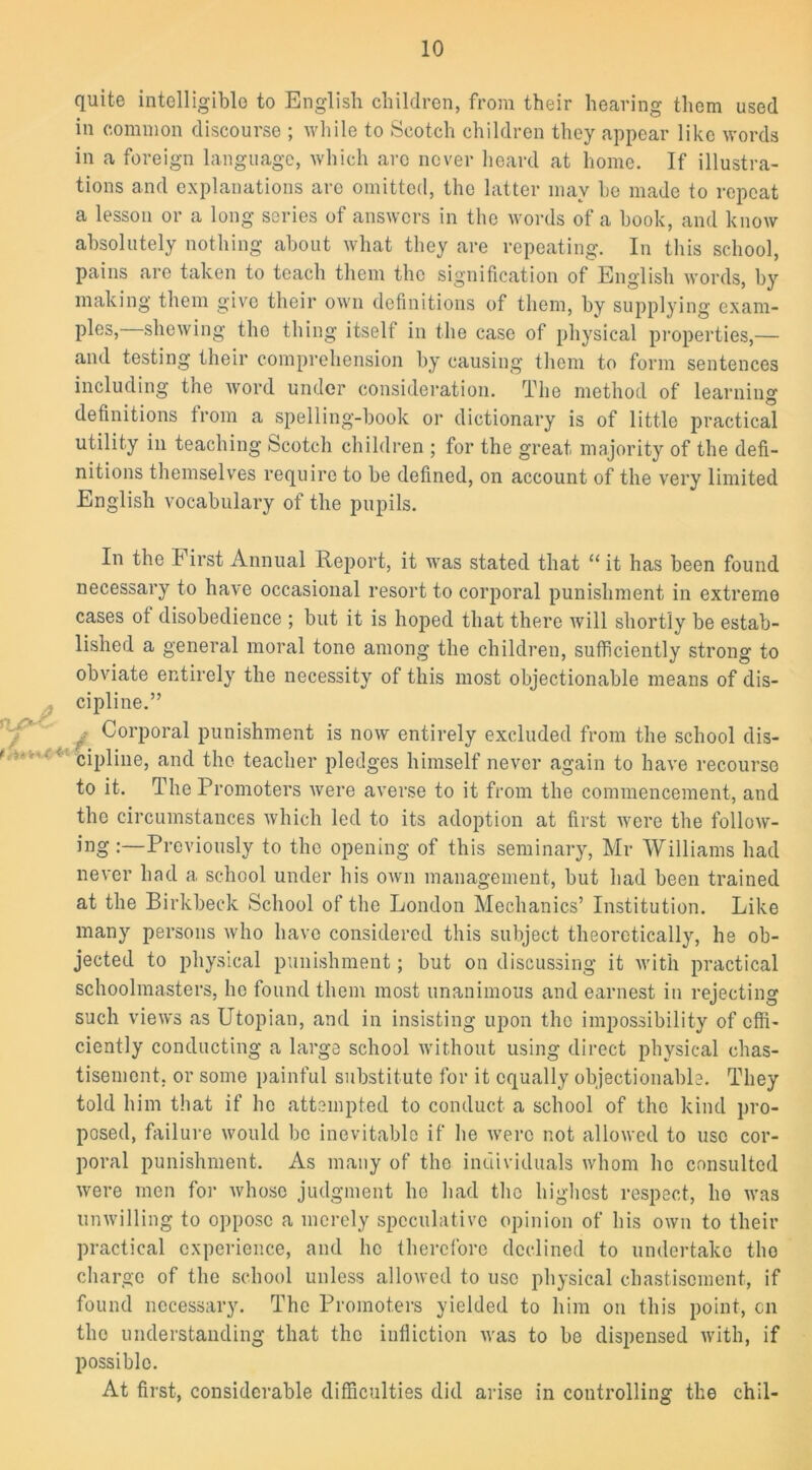 quite intelligible to English children, from their hearing them used in common discourse ; while to Scotch children they appear like words in a foreign language, which arc never heard at home. If illustra- tions and explanations arc omitted, the latter may be made to repeat a lesson or a long series of answers in the words of a book, and know absolutely nothing about what they are repeating. In this school, pains are taken to teach them the signification of English words, by making them give their own definitions of them, by supplying exam- ples, showing tho thing itself in the case of physical properties,— and testing their comprehension by causing them to form sentences including the word under consideration. The method of learning definitions from a spelling-book or dictionary is of little practical utility in teaching Scotch children ; for the great majority of the defi- nitions themselves require to be defined, on account of the very limited English vocabulary of the pupils. In the First Annual Report, it was stated that “ it has been found necessary to have occasional resort to corporal punishment in extreme cases of disobedience ; but it is hoped that there will shortly be estab- lished a general moral tone among the children, sufficiently strong to obviate entirely the necessity of this most objectionable means of dis- cipline.” f-’ Corporal punishment is now entirely excluded from the school dis- cipline, and the teacher pledges himself never again to have recourse to it. The Promoters were averse to it from the commencement, and the circumstances which led to its adoption at first were the follow- ing:—Previously to the opening of this seminary, Mr Williams had never had a school under his own management, but had been trained at the Birkbeck School of the London Mechanics’ Institution. Like many persons who have considered this subject theoretically, he ob- jected to physical punishment; but on discussing it with practical schoolmasters, lie found them most unanimous and earnest in rejecting such views as Utopian, and in insisting upon the impossibility of effi- ciently conducting a large school without using direct physical chas- tisement, or some painful substitute for it equally objectionable. They told him that if lie attempted to conduct a school of the kind pro- posed, failure would be inevitable if he wero not allowed to use cor- poral punishment. As many of the individuals whom ho consulted were men for whose judgment he had the highest respect, ho was unwilling to oppose a merely speculative opinion of his own to their practical experience, and he therefore declined to undertake tho charge of the school unless allowed to use physical chastisement, if found necessary. The Promoters yielded to him on this point, on the understanding that the infliction was to be dispensed with, if possible. At first, considerable difficulties did arise in controlling the chil-