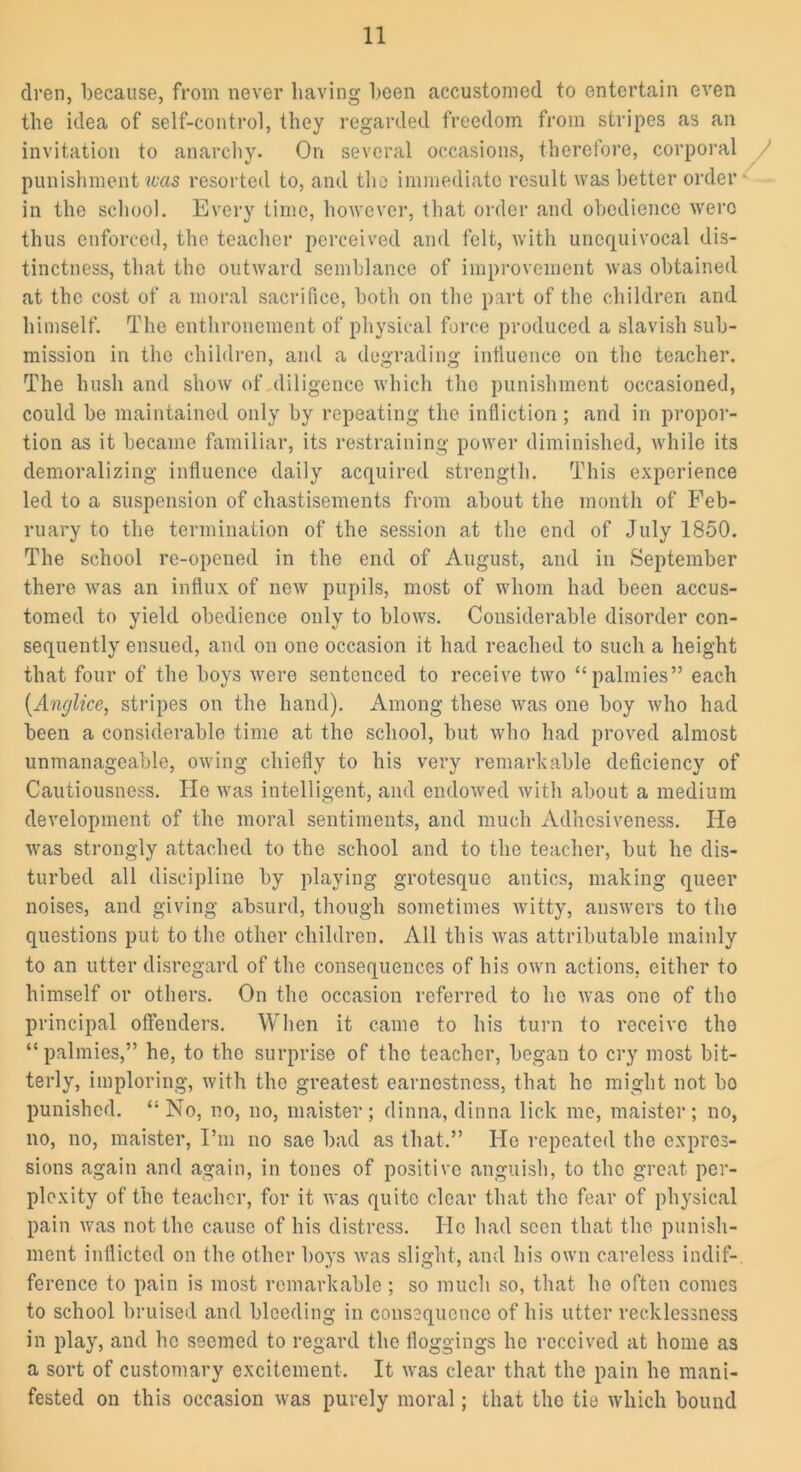 dren, because, from never having been accustomed to entertain even the idea of self-control, they regarded freedom from stripes as an invitation to anarchy. On several occasions, therefore, corporal punishment was resorted to, and the immediate result was better order in the school. Every time, however, that order and obedience were thus enforced, the teacher perceived and felt, with unequivocal dis- tinctness, that the outward semblance of improvement was obtained at the cost of a moral sacrifice, both on the part of the children and himself. The enthronement of physical force produced a slavish sub- mission in the children, and a degrading influence on the teacher. The hush and show of diligence which the punishment occasioned, could be maintained only by repeating the infliction; and in propor- tion as it became familiar, its restraining power diminished, while its demoralizing influence daily acquired strength. This experience led to a suspension of chastisements from about the month of Feb- ruary to the termination of the session at the end of July 1850. The school re-opened in the end of August, and in September there was an influx of new pupils, most of whom had been accus- tomed to yield obedience only to blows. Considerable disorder con- sequently ensued, and on one occasion it had reached to such a height that four of the boys were sentenced to receive two “ palmies” each (Anglice, stripes on the hand). Among these was one boy who had been a considerable time at the school, but who had proved almost unmanageable, owing chiefly to his very remarkable deficiency of Cautiousness. He was intelligent, and endowed with about a medium development of the moral sentiments, and much Adhesiveness. He was strongly attached to the school and to the teacher, but he dis- turbed all discipline by playing grotesque antics, making queer noises, and giving absurd, though sometimes witty, answers to the questions put to the other children. All this was attributable mainly to an utter disregard of the consequences of his own actions, either to himself or others. On the occasion referred to ho was one of tho principal offenders. When it came to his turn to receive tho “ palmies,” he, to the surprise of the teacher, began to cry most bit- terly, imploring, with the greatest earnestness, that he might not bo punished. “No, no, no, maister; dinna, dinna lick me, maister; no, no, no, maister, I’m no sae bad as that.” He repeated the expres- sions again and again, in tones of positive anguish, to tho great per- plexity of the teacher, for it was quite clear that the fear of physical pain was not the cause of his distress. He had seen that the punish- ment inflicted on the other boys was slight, and his own careless indif- ference to pain is most remarkable; so much so, that he often comes to school bruised and bleeding in consequence of his utter recklessness in play, and he seemed to regard the floggings lie received at home as a sort of customary excitement. It was clear that the pain he mani- fested on this occasion was purely moral; that the tie which bound